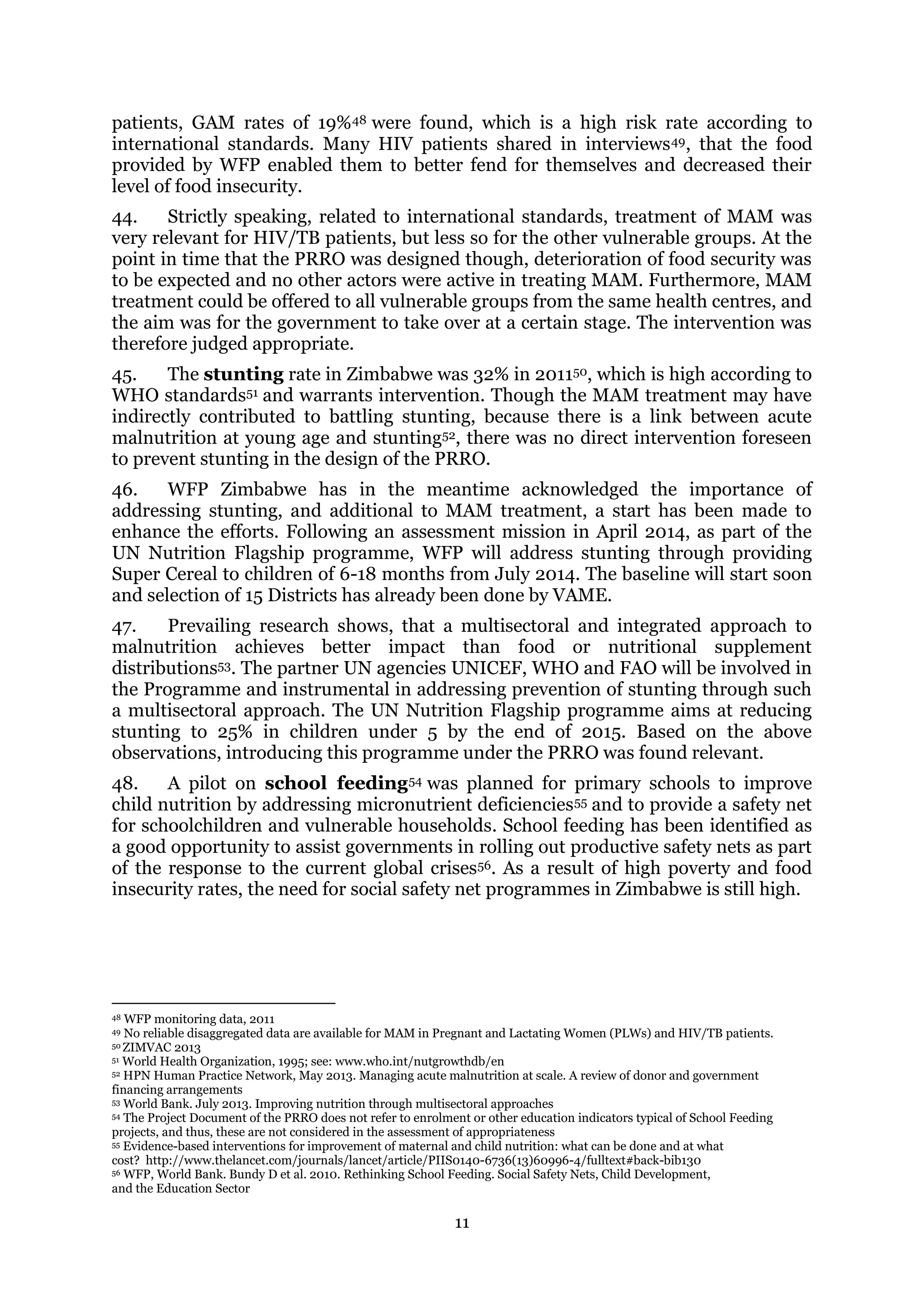 11
patients, GAM rates of 19%48 were found, which is a high risk rate according to
international standards. Many HIV patients shared in interviews49, that the food
provided by WFP enabled them to better fend for themselves and decreased their
level of food insecurity.
44. Strictly speaking, related to international standards, treatment of MAM was
very relevant for HIV/TB patients, but less so for the other vulnerable groups. At the
point in time that the PRRO was designed though, deterioration of food security was
to be expected and no other actors were active in treating MAM. Furthermore, MAM
treatment could be offered to all vulnerable groups from the same health centres, and
the aim was for the government to take over at a certain stage. The intervention was
therefore judged appropriate.
45. The stunting rate in Zimbabwe was 32% in 201150, which is high according to
WHO standards51 and warrants intervention. Though the MAM treatment may have
indirectly contributed to battling stunting, because there is a link between acute
malnutrition at young age and stunting52, there was no direct intervention foreseen
to prevent stunting in the design of the PRRO.
46. WFP Zimbabwe has in the meantime acknowledged the importance of
addressing stunting, and additional to MAM treatment, a start has been made to
enhance the efforts. Following an assessment mission in April 2014, as part of the
UN Nutrition Flagship programme, WFP will address stunting through providing
Super Cereal to children of 6-18 months from July 2014. The baseline will start soon
and selection of 15 Districts has already been done by VAME.
47. Prevailing research shows, that a multisectoral and integrated approach to
malnutrition achieves better impact than food or nutritional supplement
distributions53. The partner UN agencies UNICEF, WHO and FAO will be involved in
the Programme and instrumental in addressing prevention of stunting through such
a multisectoral approach. The UN Nutrition Flagship programme aims at reducing
stunting to 25% in children under 5 by the end of 2015. Based on the above
observations, introducing this programme under the PRRO was found relevant.
48. A pilot on school feeding54 was planned for primary schools to improve
child nutrition by addressing micronutrient deficiencies55 and to provide a safety net
for schoolchildren and vulnerable households. School feeding has been identified as
a good opportunity to assist governments in rolling out productive safety nets as part
of the response to the current global crises56. As a result of high poverty and food
insecurity rates, the need for social safety net programmes in Zimbabwe is still high.
48 WFP monitoring data, 2011
49 No reliable disaggregated data are available for MAM in Pregnant and Lactating Women (PLWs) and HIV/TB patients.
50 ZIMVAC 2013
51 World Health Organization, 1995; see: www.who.int/nutgrowthdb/en
52 HPN Human Practice Network, May 2013. Managing acute malnutrition at scale. A review of donor and government
financing arrangements
53 World Bank. July 2013. Improving nutrition through multisectoral approaches
54 The Project Document of the PRRO does not refer to enrolment or other education indicators typical of School Feeding
projects, and thus, these are not considered in the assessment of appropriateness
55 Evidence-based interventions for improvement of maternal and child nutrition: what can be done and at what
cost? http://www.thelancet.com/journals/lancet/article/PIIS0140-6736(13)60996-4/fulltext#back-bib130
56 WFP, World Bank. Bundy D et al. 2010. Rethinking School Feeding. Social Safety Nets, Child Development,
and the Education Sector
 