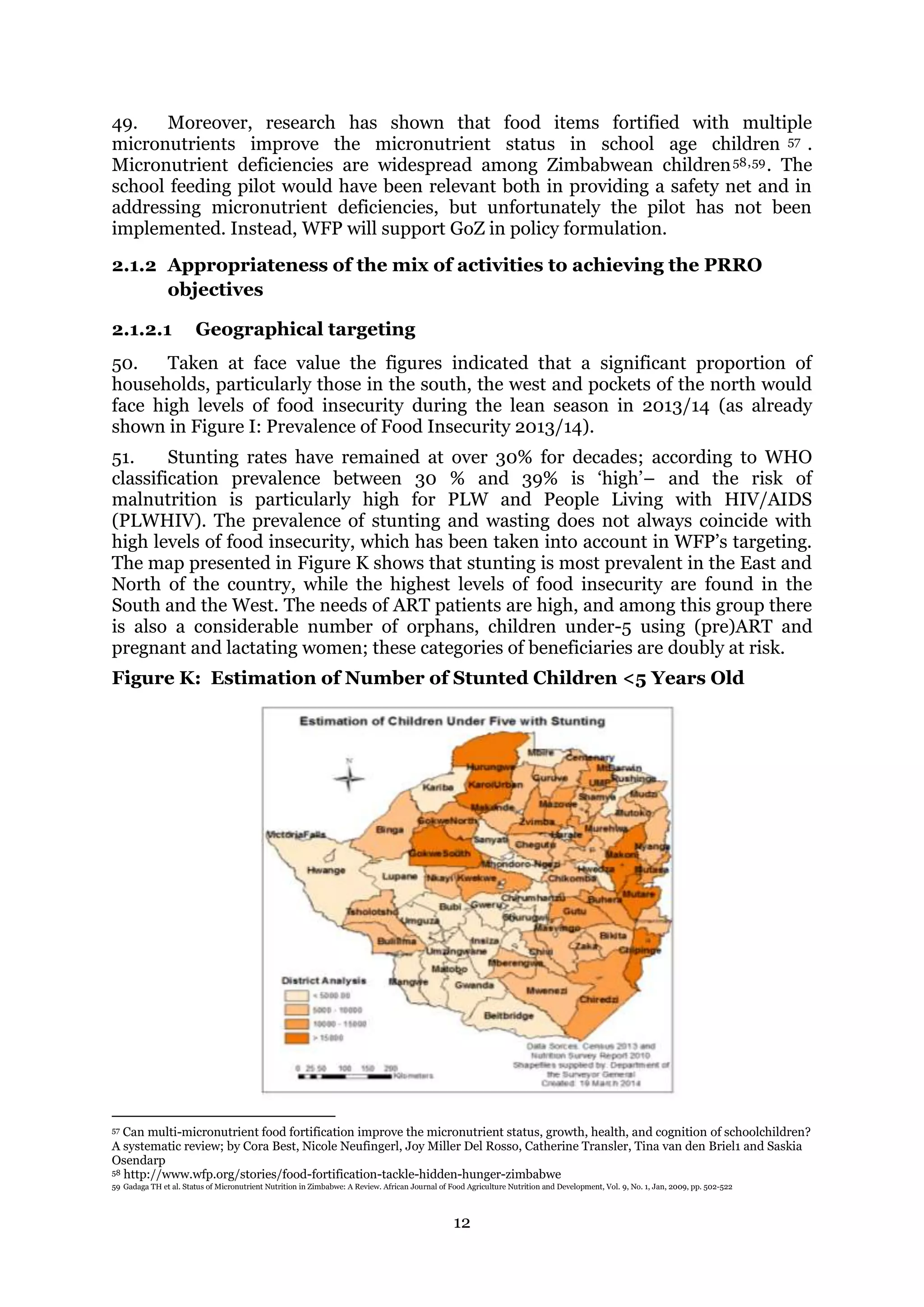 12
49. Moreover, research has shown that food items fortified with multiple
micronutrients improve the micronutrient status in school age children 57 .
Micronutrient deficiencies are widespread among Zimbabwean children58,59. The
school feeding pilot would have been relevant both in providing a safety net and in
addressing micronutrient deficiencies, but unfortunately the pilot has not been
implemented. Instead, WFP will support GoZ in policy formulation.
2.1.2 Appropriateness of the mix of activities to achieving the PRRO
objectives
2.1.2.1 Geographical targeting
50. Taken at face value the figures indicated that a significant proportion of
households, particularly those in the south, the west and pockets of the north would
face high levels of food insecurity during the lean season in 2013/14 (as already
shown in Figure I: Prevalence of Food Insecurity 2013/14).
51. Stunting rates have remained at over 30% for decades; according to WHO
classification prevalence between 30 % and 39% is ‘high’– and the risk of
malnutrition is particularly high for PLW and People Living with HIV/AIDS
(PLWHIV). The prevalence of stunting and wasting does not always coincide with
high levels of food insecurity, which has been taken into account in WFP’s targeting.
The map presented in Figure K shows that stunting is most prevalent in the East and
North of the country, while the highest levels of food insecurity are found in the
South and the West. The needs of ART patients are high, and among this group there
is also a considerable number of orphans, children under-5 using (pre)ART and
pregnant and lactating women; these categories of beneficiaries are doubly at risk.
Figure K: Estimation of Number of Stunted Children <5 Years Old
57 Can multi-micronutrient food fortification improve the micronutrient status, growth, health, and cognition of schoolchildren?
A systematic review; by Cora Best, Nicole Neufingerl, Joy Miller Del Rosso, Catherine Transler, Tina van den Briel1 and Saskia
Osendarp
58 http://www.wfp.org/stories/food-fortification-tackle-hidden-hunger-zimbabwe
59 Gadaga TH et al. Status of Micronutrient Nutrition in Zimbabwe: A Review. African Journal of Food Agriculture Nutrition and Development, Vol. 9, No. 1, Jan, 2009, pp. 502-522
 