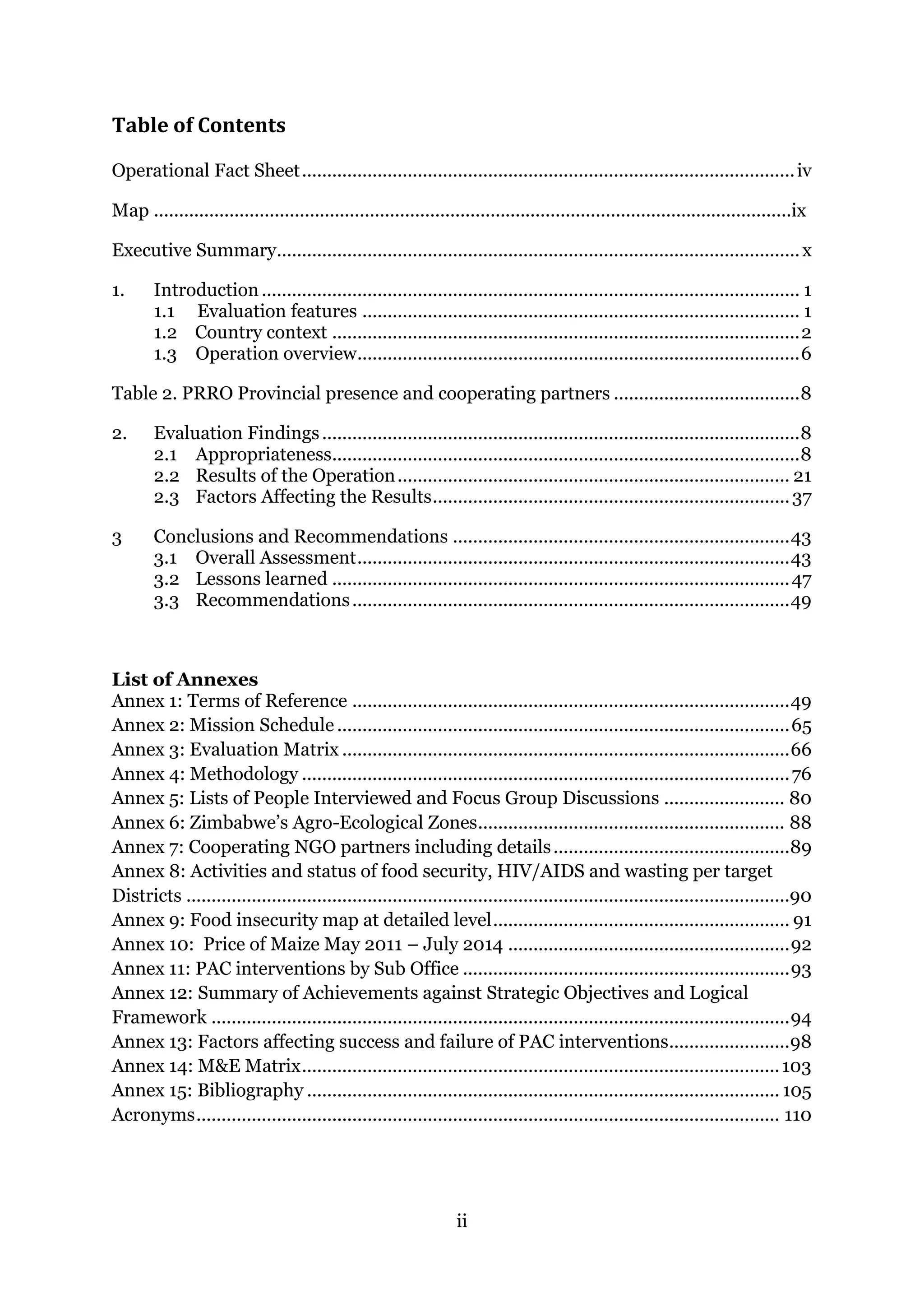 ii
Table of Contents
Operational Fact Sheet..................................................................................................iv
Map ...............................................................................................................................ix
Executive Summary........................................................................................................x
1. Introduction........................................................................................................... 1
1.1 Evaluation features ....................................................................................... 1
1.2 Country context .............................................................................................2
1.3 Operation overview........................................................................................6
Table 2. PRRO Provincial presence and cooperating partners .....................................8
2. Evaluation Findings...............................................................................................8
2.1 Appropriateness.............................................................................................8
2.2 Results of the Operation.............................................................................. 21
2.3 Factors Affecting the Results.......................................................................37
3 Conclusions and Recommendations ...................................................................43
3.1 Overall Assessment......................................................................................43
3.2 Lessons learned ...........................................................................................47
3.3 Recommendations.......................................................................................49
List of Annexes
Annex 1: Terms of Reference .......................................................................................49
Annex 2: Mission Schedule ..........................................................................................65
Annex 3: Evaluation Matrix .........................................................................................66
Annex 4: Methodology .................................................................................................76
Annex 5: Lists of People Interviewed and Focus Group Discussions ........................ 80
Annex 6: Zimbabwe’s Agro-Ecological Zones............................................................. 88
Annex 7: Cooperating NGO partners including details...............................................89
Annex 8: Activities and status of food security, HIV/AIDS and wasting per target
Districts ........................................................................................................................90
Annex 9: Food insecurity map at detailed level........................................................... 91
Annex 10: Price of Maize May 2011 – July 2014 ........................................................92
Annex 11: PAC interventions by Sub Office .................................................................93
Annex 12: Summary of Achievements against Strategic Objectives and Logical
Framework ...................................................................................................................94
Annex 13: Factors affecting success and failure of PAC interventions........................98
Annex 14: M&E Matrix...............................................................................................103
Annex 15: Bibliography .............................................................................................. 105
Acronyms.................................................................................................................... 110
 