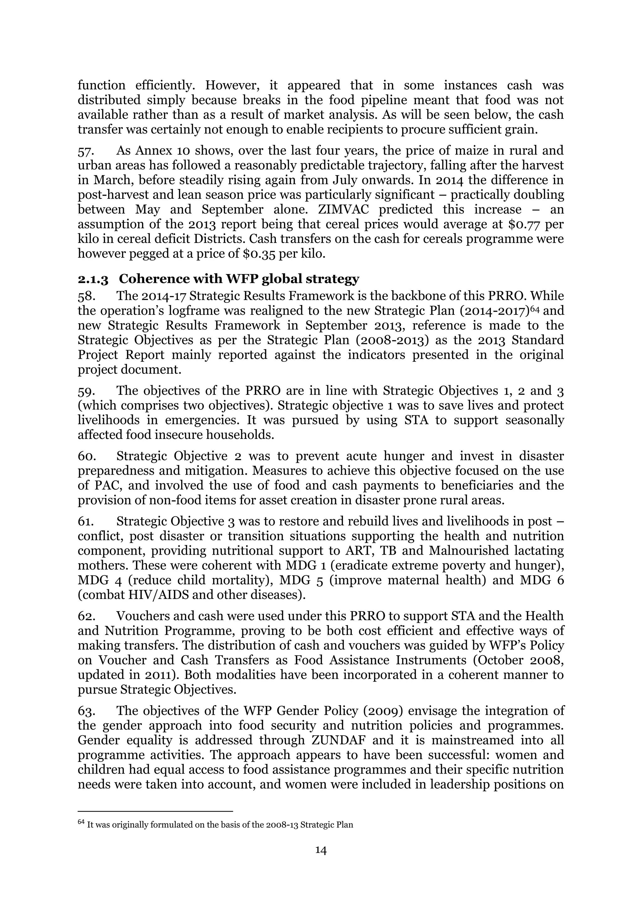 14
function efficiently. However, it appeared that in some instances cash was
distributed simply because breaks in the food pipeline meant that food was not
available rather than as a result of market analysis. As will be seen below, the cash
transfer was certainly not enough to enable recipients to procure sufficient grain.
57. As Annex 10 shows, over the last four years, the price of maize in rural and
urban areas has followed a reasonably predictable trajectory, falling after the harvest
in March, before steadily rising again from July onwards. In 2014 the difference in
post-harvest and lean season price was particularly significant – practically doubling
between May and September alone. ZIMVAC predicted this increase – an
assumption of the 2013 report being that cereal prices would average at $0.77 per
kilo in cereal deficit Districts. Cash transfers on the cash for cereals programme were
however pegged at a price of $0.35 per kilo.
2.1.3 Coherence with WFP global strategy
58. The 2014-17 Strategic Results Framework is the backbone of this PRRO. While
the operation’s logframe was realigned to the new Strategic Plan (2014-2017)64 and
new Strategic Results Framework in September 2013, reference is made to the
Strategic Objectives as per the Strategic Plan (2008-2013) as the 2013 Standard
Project Report mainly reported against the indicators presented in the original
project document.
59. The objectives of the PRRO are in line with Strategic Objectives 1, 2 and 3
(which comprises two objectives). Strategic objective 1 was to save lives and protect
livelihoods in emergencies. It was pursued by using STA to support seasonally
affected food insecure households.
60. Strategic Objective 2 was to prevent acute hunger and invest in disaster
preparedness and mitigation. Measures to achieve this objective focused on the use
of PAC, and involved the use of food and cash payments to beneficiaries and the
provision of non-food items for asset creation in disaster prone rural areas.
61. Strategic Objective 3 was to restore and rebuild lives and livelihoods in post –
conflict, post disaster or transition situations supporting the health and nutrition
component, providing nutritional support to ART, TB and Malnourished lactating
mothers. These were coherent with MDG 1 (eradicate extreme poverty and hunger),
MDG 4 (reduce child mortality), MDG 5 (improve maternal health) and MDG 6
(combat HIV/AIDS and other diseases).
62. Vouchers and cash were used under this PRRO to support STA and the Health
and Nutrition Programme, proving to be both cost efficient and effective ways of
making transfers. The distribution of cash and vouchers was guided by WFP’s Policy
on Voucher and Cash Transfers as Food Assistance Instruments (October 2008,
updated in 2011). Both modalities have been incorporated in a coherent manner to
pursue Strategic Objectives.
63. The objectives of the WFP Gender Policy (2009) envisage the integration of
the gender approach into food security and nutrition policies and programmes.
Gender equality is addressed through ZUNDAF and it is mainstreamed into all
programme activities. The approach appears to have been successful: women and
children had equal access to food assistance programmes and their specific nutrition
needs were taken into account, and women were included in leadership positions on
64
It was originally formulated on the basis of the 2008-13 Strategic Plan
 