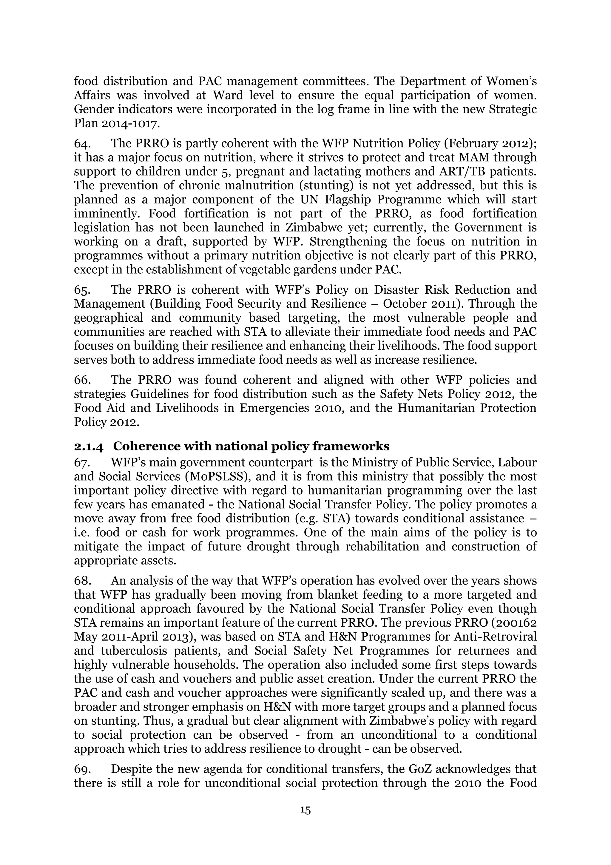 15
food distribution and PAC management committees. The Department of Women’s
Affairs was involved at Ward level to ensure the equal participation of women.
Gender indicators were incorporated in the log frame in line with the new Strategic
Plan 2014-1017.
64. The PRRO is partly coherent with the WFP Nutrition Policy (February 2012);
it has a major focus on nutrition, where it strives to protect and treat MAM through
support to children under 5, pregnant and lactating mothers and ART/TB patients.
The prevention of chronic malnutrition (stunting) is not yet addressed, but this is
planned as a major component of the UN Flagship Programme which will start
imminently. Food fortification is not part of the PRRO, as food fortification
legislation has not been launched in Zimbabwe yet; currently, the Government is
working on a draft, supported by WFP. Strengthening the focus on nutrition in
programmes without a primary nutrition objective is not clearly part of this PRRO,
except in the establishment of vegetable gardens under PAC.
65. The PRRO is coherent with WFP’s Policy on Disaster Risk Reduction and
Management (Building Food Security and Resilience – October 2011). Through the
geographical and community based targeting, the most vulnerable people and
communities are reached with STA to alleviate their immediate food needs and PAC
focuses on building their resilience and enhancing their livelihoods. The food support
serves both to address immediate food needs as well as increase resilience.
66. The PRRO was found coherent and aligned with other WFP policies and
strategies Guidelines for food distribution such as the Safety Nets Policy 2012, the
Food Aid and Livelihoods in Emergencies 2010, and the Humanitarian Protection
Policy 2012.
2.1.4 Coherence with national policy frameworks
67. WFP’s main government counterpart is the Ministry of Public Service, Labour
and Social Services (MoPSLSS), and it is from this ministry that possibly the most
important policy directive with regard to humanitarian programming over the last
few years has emanated - the National Social Transfer Policy. The policy promotes a
move away from free food distribution (e.g. STA) towards conditional assistance –
i.e. food or cash for work programmes. One of the main aims of the policy is to
mitigate the impact of future drought through rehabilitation and construction of
appropriate assets.
68. An analysis of the way that WFP’s operation has evolved over the years shows
that WFP has gradually been moving from blanket feeding to a more targeted and
conditional approach favoured by the National Social Transfer Policy even though
STA remains an important feature of the current PRRO. The previous PRRO (200162
May 2011-April 2013), was based on STA and H&N Programmes for Anti-Retroviral
and tuberculosis patients, and Social Safety Net Programmes for returnees and
highly vulnerable households. The operation also included some first steps towards
the use of cash and vouchers and public asset creation. Under the current PRRO the
PAC and cash and voucher approaches were significantly scaled up, and there was a
broader and stronger emphasis on H&N with more target groups and a planned focus
on stunting. Thus, a gradual but clear alignment with Zimbabwe’s policy with regard
to social protection can be observed - from an unconditional to a conditional
approach which tries to address resilience to drought - can be observed.
69. Despite the new agenda for conditional transfers, the GoZ acknowledges that
there is still a role for unconditional social protection through the 2010 the Food
 