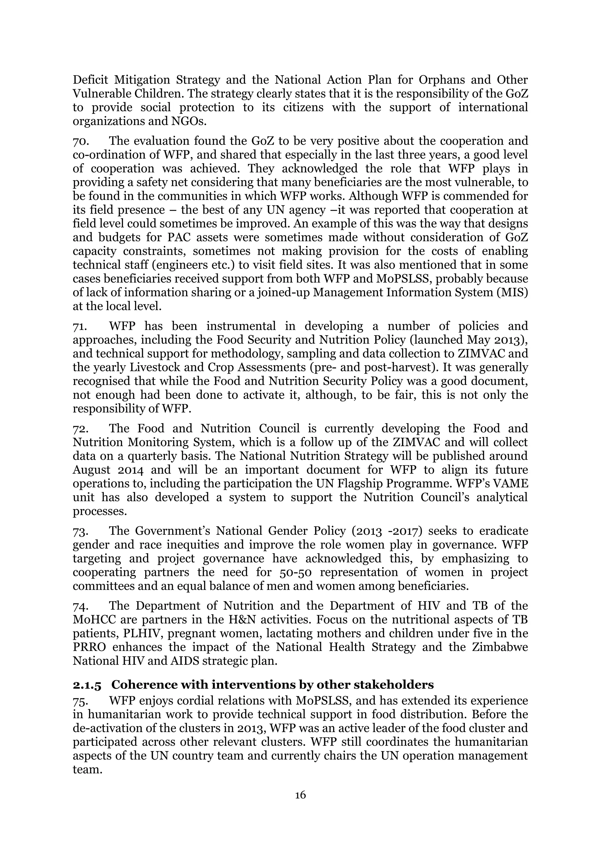 16
Deficit Mitigation Strategy and the National Action Plan for Orphans and Other
Vulnerable Children. The strategy clearly states that it is the responsibility of the GoZ
to provide social protection to its citizens with the support of international
organizations and NGOs.
70. The evaluation found the GoZ to be very positive about the cooperation and
co-ordination of WFP, and shared that especially in the last three years, a good level
of cooperation was achieved. They acknowledged the role that WFP plays in
providing a safety net considering that many beneficiaries are the most vulnerable, to
be found in the communities in which WFP works. Although WFP is commended for
its field presence – the best of any UN agency –it was reported that cooperation at
field level could sometimes be improved. An example of this was the way that designs
and budgets for PAC assets were sometimes made without consideration of GoZ
capacity constraints, sometimes not making provision for the costs of enabling
technical staff (engineers etc.) to visit field sites. It was also mentioned that in some
cases beneficiaries received support from both WFP and MoPSLSS, probably because
of lack of information sharing or a joined-up Management Information System (MIS)
at the local level.
71. WFP has been instrumental in developing a number of policies and
approaches, including the Food Security and Nutrition Policy (launched May 2013),
and technical support for methodology, sampling and data collection to ZIMVAC and
the yearly Livestock and Crop Assessments (pre- and post-harvest). It was generally
recognised that while the Food and Nutrition Security Policy was a good document,
not enough had been done to activate it, although, to be fair, this is not only the
responsibility of WFP.
72. The Food and Nutrition Council is currently developing the Food and
Nutrition Monitoring System, which is a follow up of the ZIMVAC and will collect
data on a quarterly basis. The National Nutrition Strategy will be published around
August 2014 and will be an important document for WFP to align its future
operations to, including the participation the UN Flagship Programme. WFP’s VAME
unit has also developed a system to support the Nutrition Council’s analytical
processes.
73. The Government’s National Gender Policy (2013 -2017) seeks to eradicate
gender and race inequities and improve the role women play in governance. WFP
targeting and project governance have acknowledged this, by emphasizing to
cooperating partners the need for 50-50 representation of women in project
committees and an equal balance of men and women among beneficiaries.
74. The Department of Nutrition and the Department of HIV and TB of the
MoHCC are partners in the H&N activities. Focus on the nutritional aspects of TB
patients, PLHIV, pregnant women, lactating mothers and children under five in the
PRRO enhances the impact of the National Health Strategy and the Zimbabwe
National HIV and AIDS strategic plan.
2.1.5 Coherence with interventions by other stakeholders
75. WFP enjoys cordial relations with MoPSLSS, and has extended its experience
in humanitarian work to provide technical support in food distribution. Before the
de-activation of the clusters in 2013, WFP was an active leader of the food cluster and
participated across other relevant clusters. WFP still coordinates the humanitarian
aspects of the UN country team and currently chairs the UN operation management
team.
 