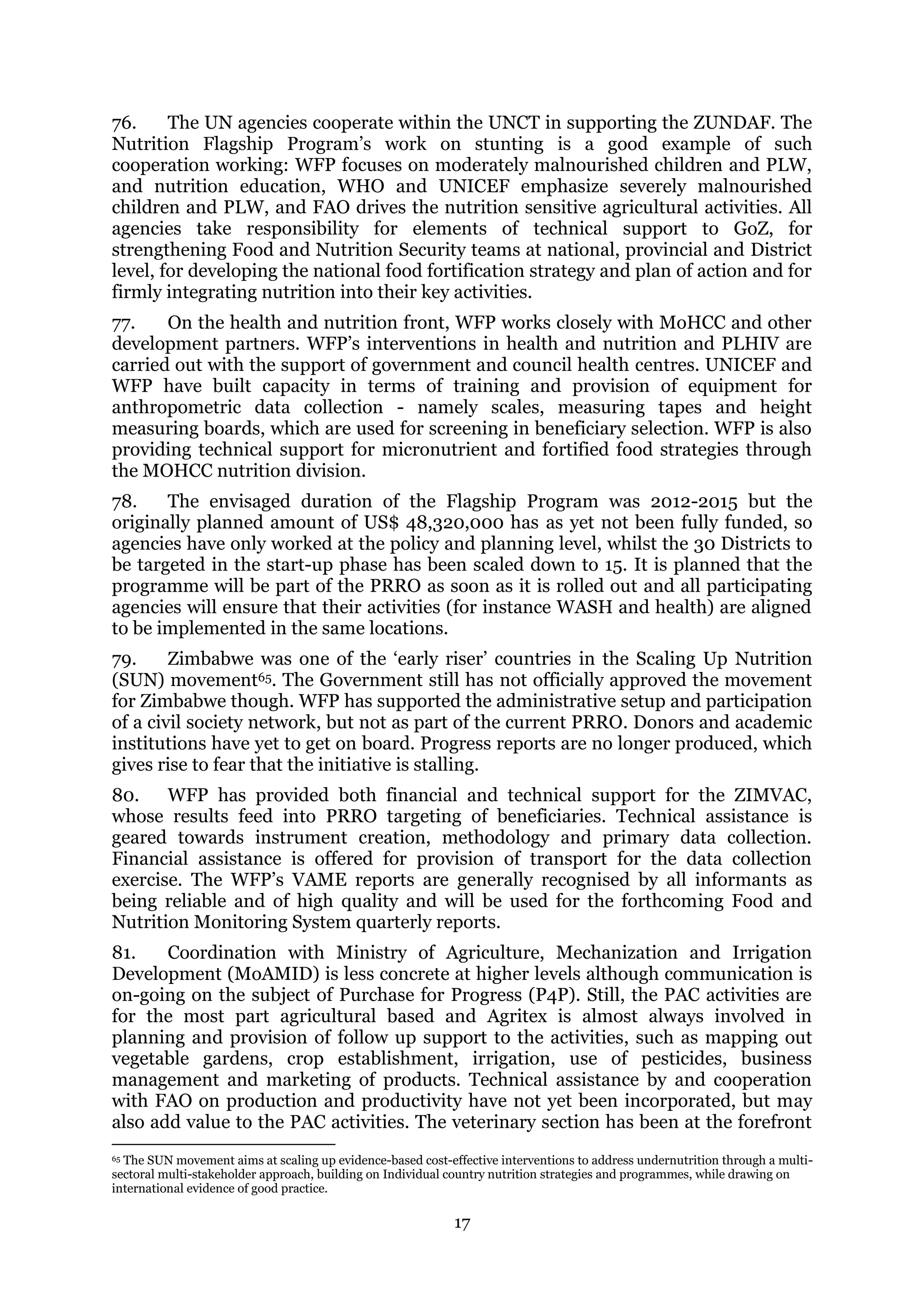 17
76. The UN agencies cooperate within the UNCT in supporting the ZUNDAF. The
Nutrition Flagship Program’s work on stunting is a good example of such
cooperation working: WFP focuses on moderately malnourished children and PLW,
and nutrition education, WHO and UNICEF emphasize severely malnourished
children and PLW, and FAO drives the nutrition sensitive agricultural activities. All
agencies take responsibility for elements of technical support to GoZ, for
strengthening Food and Nutrition Security teams at national, provincial and District
level, for developing the national food fortification strategy and plan of action and for
firmly integrating nutrition into their key activities.
77. On the health and nutrition front, WFP works closely with MoHCC and other
development partners. WFP’s interventions in health and nutrition and PLHIV are
carried out with the support of government and council health centres. UNICEF and
WFP have built capacity in terms of training and provision of equipment for
anthropometric data collection - namely scales, measuring tapes and height
measuring boards, which are used for screening in beneficiary selection. WFP is also
providing technical support for micronutrient and fortified food strategies through
the MOHCC nutrition division.
78. The envisaged duration of the Flagship Program was 2012-2015 but the
originally planned amount of US$ 48,320,000 has as yet not been fully funded, so
agencies have only worked at the policy and planning level, whilst the 30 Districts to
be targeted in the start-up phase has been scaled down to 15. It is planned that the
programme will be part of the PRRO as soon as it is rolled out and all participating
agencies will ensure that their activities (for instance WASH and health) are aligned
to be implemented in the same locations.
79. Zimbabwe was one of the ‘early riser’ countries in the Scaling Up Nutrition
(SUN) movement65. The Government still has not officially approved the movement
for Zimbabwe though. WFP has supported the administrative setup and participation
of a civil society network, but not as part of the current PRRO. Donors and academic
institutions have yet to get on board. Progress reports are no longer produced, which
gives rise to fear that the initiative is stalling.
80. WFP has provided both financial and technical support for the ZIMVAC,
whose results feed into PRRO targeting of beneficiaries. Technical assistance is
geared towards instrument creation, methodology and primary data collection.
Financial assistance is offered for provision of transport for the data collection
exercise. The WFP’s VAME reports are generally recognised by all informants as
being reliable and of high quality and will be used for the forthcoming Food and
Nutrition Monitoring System quarterly reports.
81. Coordination with Ministry of Agriculture, Mechanization and Irrigation
Development (MoAMID) is less concrete at higher levels although communication is
on-going on the subject of Purchase for Progress (P4P). Still, the PAC activities are
for the most part agricultural based and Agritex is almost always involved in
planning and provision of follow up support to the activities, such as mapping out
vegetable gardens, crop establishment, irrigation, use of pesticides, business
management and marketing of products. Technical assistance by and cooperation
with FAO on production and productivity have not yet been incorporated, but may
also add value to the PAC activities. The veterinary section has been at the forefront
65 The SUN movement aims at scaling up evidence-based cost-effective interventions to address undernutrition through a multi-
sectoral multi-stakeholder approach, building on Individual country nutrition strategies and programmes, while drawing on
international evidence of good practice.
 