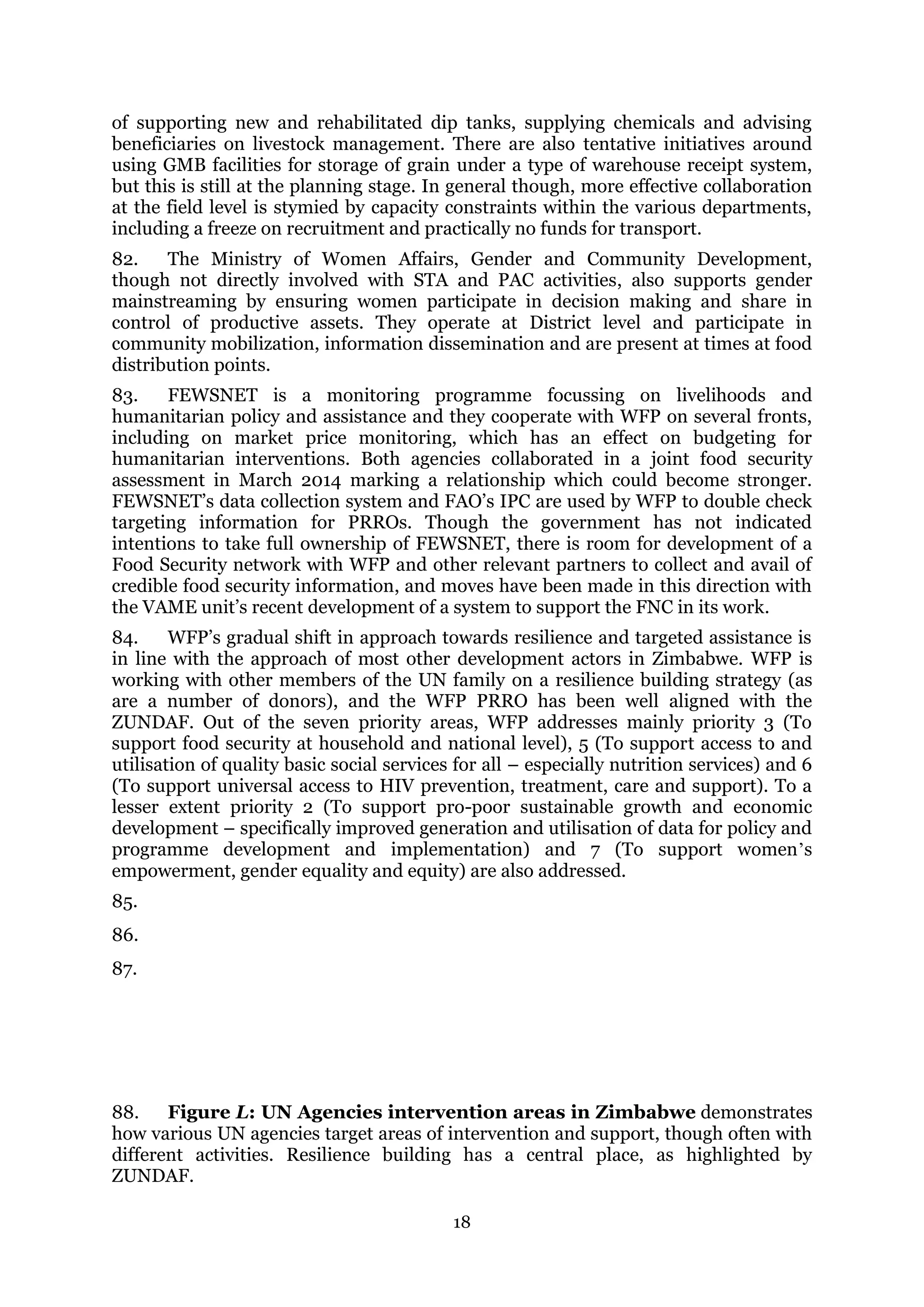 18
of supporting new and rehabilitated dip tanks, supplying chemicals and advising
beneficiaries on livestock management. There are also tentative initiatives around
using GMB facilities for storage of grain under a type of warehouse receipt system,
but this is still at the planning stage. In general though, more effective collaboration
at the field level is stymied by capacity constraints within the various departments,
including a freeze on recruitment and practically no funds for transport.
82. The Ministry of Women Affairs, Gender and Community Development,
though not directly involved with STA and PAC activities, also supports gender
mainstreaming by ensuring women participate in decision making and share in
control of productive assets. They operate at District level and participate in
community mobilization, information dissemination and are present at times at food
distribution points.
83. FEWSNET is a monitoring programme focussing on livelihoods and
humanitarian policy and assistance and they cooperate with WFP on several fronts,
including on market price monitoring, which has an effect on budgeting for
humanitarian interventions. Both agencies collaborated in a joint food security
assessment in March 2014 marking a relationship which could become stronger.
FEWSNET’s data collection system and FAO’s IPC are used by WFP to double check
targeting information for PRROs. Though the government has not indicated
intentions to take full ownership of FEWSNET, there is room for development of a
Food Security network with WFP and other relevant partners to collect and avail of
credible food security information, and moves have been made in this direction with
the VAME unit’s recent development of a system to support the FNC in its work.
84. WFP’s gradual shift in approach towards resilience and targeted assistance is
in line with the approach of most other development actors in Zimbabwe. WFP is
working with other members of the UN family on a resilience building strategy (as
are a number of donors), and the WFP PRRO has been well aligned with the
ZUNDAF. Out of the seven priority areas, WFP addresses mainly priority 3 (To
support food security at household and national level), 5 (To support access to and
utilisation of quality basic social services for all – especially nutrition services) and 6
(To support universal access to HIV prevention, treatment, care and support). To a
lesser extent priority 2 (To support pro-poor sustainable growth and economic
development – specifically improved generation and utilisation of data for policy and
programme development and implementation) and 7 (To support women’s
empowerment, gender equality and equity) are also addressed.
85.
86.
87.
88. Figure L: UN Agencies intervention areas in Zimbabwe demonstrates
how various UN agencies target areas of intervention and support, though often with
different activities. Resilience building has a central place, as highlighted by
ZUNDAF.
 