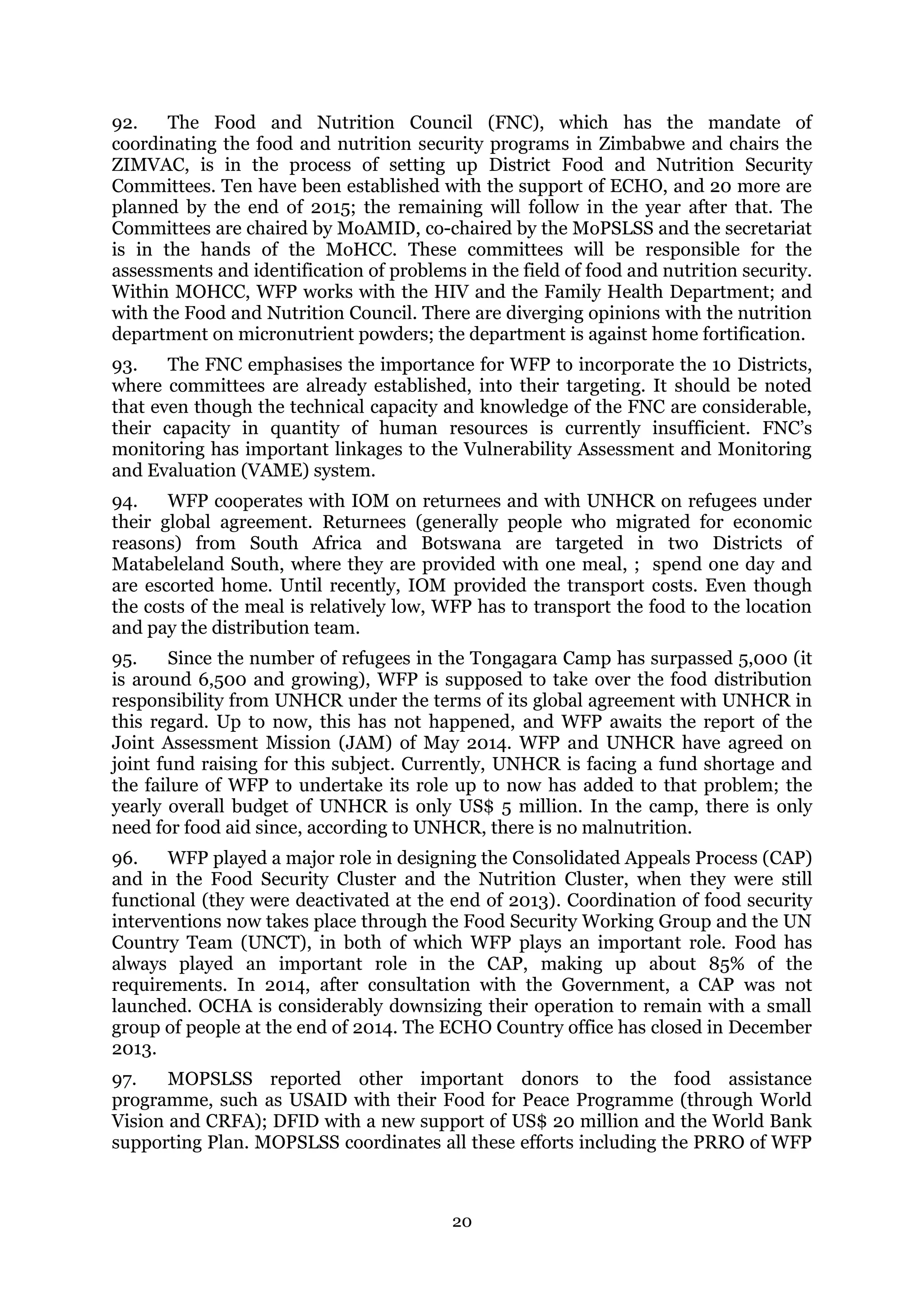 20
92. The Food and Nutrition Council (FNC), which has the mandate of
coordinating the food and nutrition security programs in Zimbabwe and chairs the
ZIMVAC, is in the process of setting up District Food and Nutrition Security
Committees. Ten have been established with the support of ECHO, and 20 more are
planned by the end of 2015; the remaining will follow in the year after that. The
Committees are chaired by MoAMID, co-chaired by the MoPSLSS and the secretariat
is in the hands of the MoHCC. These committees will be responsible for the
assessments and identification of problems in the field of food and nutrition security.
Within MOHCC, WFP works with the HIV and the Family Health Department; and
with the Food and Nutrition Council. There are diverging opinions with the nutrition
department on micronutrient powders; the department is against home fortification.
93. The FNC emphasises the importance for WFP to incorporate the 10 Districts,
where committees are already established, into their targeting. It should be noted
that even though the technical capacity and knowledge of the FNC are considerable,
their capacity in quantity of human resources is currently insufficient. FNC’s
monitoring has important linkages to the Vulnerability Assessment and Monitoring
and Evaluation (VAME) system.
94. WFP cooperates with IOM on returnees and with UNHCR on refugees under
their global agreement. Returnees (generally people who migrated for economic
reasons) from South Africa and Botswana are targeted in two Districts of
Matabeleland South, where they are provided with one meal, ; spend one day and
are escorted home. Until recently, IOM provided the transport costs. Even though
the costs of the meal is relatively low, WFP has to transport the food to the location
and pay the distribution team.
95. Since the number of refugees in the Tongagara Camp has surpassed 5,000 (it
is around 6,500 and growing), WFP is supposed to take over the food distribution
responsibility from UNHCR under the terms of its global agreement with UNHCR in
this regard. Up to now, this has not happened, and WFP awaits the report of the
Joint Assessment Mission (JAM) of May 2014. WFP and UNHCR have agreed on
joint fund raising for this subject. Currently, UNHCR is facing a fund shortage and
the failure of WFP to undertake its role up to now has added to that problem; the
yearly overall budget of UNHCR is only US$ 5 million. In the camp, there is only
need for food aid since, according to UNHCR, there is no malnutrition.
96. WFP played a major role in designing the Consolidated Appeals Process (CAP)
and in the Food Security Cluster and the Nutrition Cluster, when they were still
functional (they were deactivated at the end of 2013). Coordination of food security
interventions now takes place through the Food Security Working Group and the UN
Country Team (UNCT), in both of which WFP plays an important role. Food has
always played an important role in the CAP, making up about 85% of the
requirements. In 2014, after consultation with the Government, a CAP was not
launched. OCHA is considerably downsizing their operation to remain with a small
group of people at the end of 2014. The ECHO Country office has closed in December
2013.
97. MOPSLSS reported other important donors to the food assistance
programme, such as USAID with their Food for Peace Programme (through World
Vision and CRFA); DFID with a new support of US$ 20 million and the World Bank
supporting Plan. MOPSLSS coordinates all these efforts including the PRRO of WFP
 
