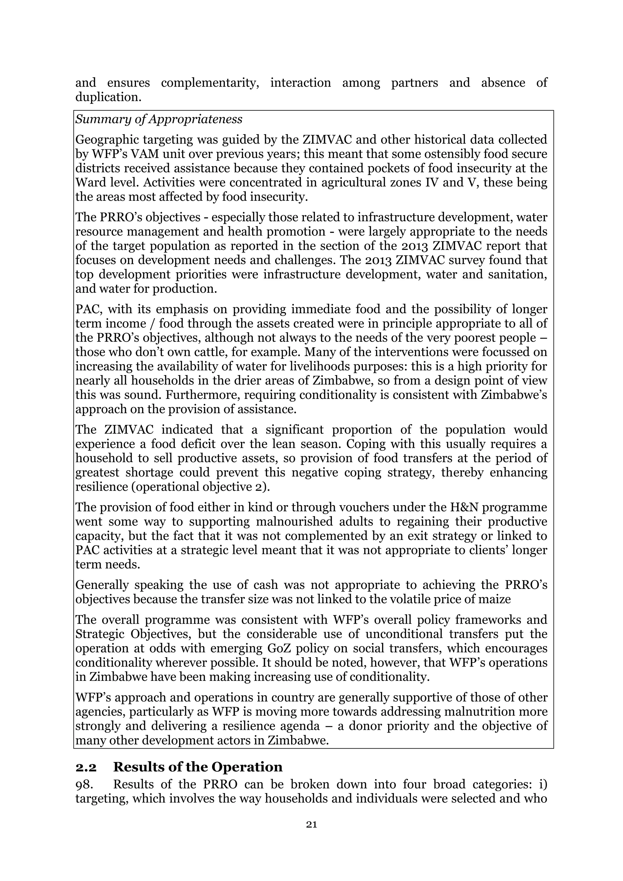 21
and ensures complementarity, interaction among partners and absence of
duplication.
Summary of Appropriateness
Geographic targeting was guided by the ZIMVAC and other historical data collected
by WFP’s VAM unit over previous years; this meant that some ostensibly food secure
districts received assistance because they contained pockets of food insecurity at the
Ward level. Activities were concentrated in agricultural zones IV and V, these being
the areas most affected by food insecurity.
The PRRO’s objectives - especially those related to infrastructure development, water
resource management and health promotion - were largely appropriate to the needs
of the target population as reported in the section of the 2013 ZIMVAC report that
focuses on development needs and challenges. The 2013 ZIMVAC survey found that
top development priorities were infrastructure development, water and sanitation,
and water for production.
PAC, with its emphasis on providing immediate food and the possibility of longer
term income / food through the assets created were in principle appropriate to all of
the PRRO’s objectives, although not always to the needs of the very poorest people –
those who don’t own cattle, for example. Many of the interventions were focussed on
increasing the availability of water for livelihoods purposes: this is a high priority for
nearly all households in the drier areas of Zimbabwe, so from a design point of view
this was sound. Furthermore, requiring conditionality is consistent with Zimbabwe’s
approach on the provision of assistance.
The ZIMVAC indicated that a significant proportion of the population would
experience a food deficit over the lean season. Coping with this usually requires a
household to sell productive assets, so provision of food transfers at the period of
greatest shortage could prevent this negative coping strategy, thereby enhancing
resilience (operational objective 2).
The provision of food either in kind or through vouchers under the H&N programme
went some way to supporting malnourished adults to regaining their productive
capacity, but the fact that it was not complemented by an exit strategy or linked to
PAC activities at a strategic level meant that it was not appropriate to clients’ longer
term needs.
Generally speaking the use of cash was not appropriate to achieving the PRRO’s
objectives because the transfer size was not linked to the volatile price of maize
The overall programme was consistent with WFP’s overall policy frameworks and
Strategic Objectives, but the considerable use of unconditional transfers put the
operation at odds with emerging GoZ policy on social transfers, which encourages
conditionality wherever possible. It should be noted, however, that WFP’s operations
in Zimbabwe have been making increasing use of conditionality.
WFP’s approach and operations in country are generally supportive of those of other
agencies, particularly as WFP is moving more towards addressing malnutrition more
strongly and delivering a resilience agenda – a donor priority and the objective of
many other development actors in Zimbabwe.
2.2 Results of the Operation
98. Results of the PRRO can be broken down into four broad categories: i)
targeting, which involves the way households and individuals were selected and who
 