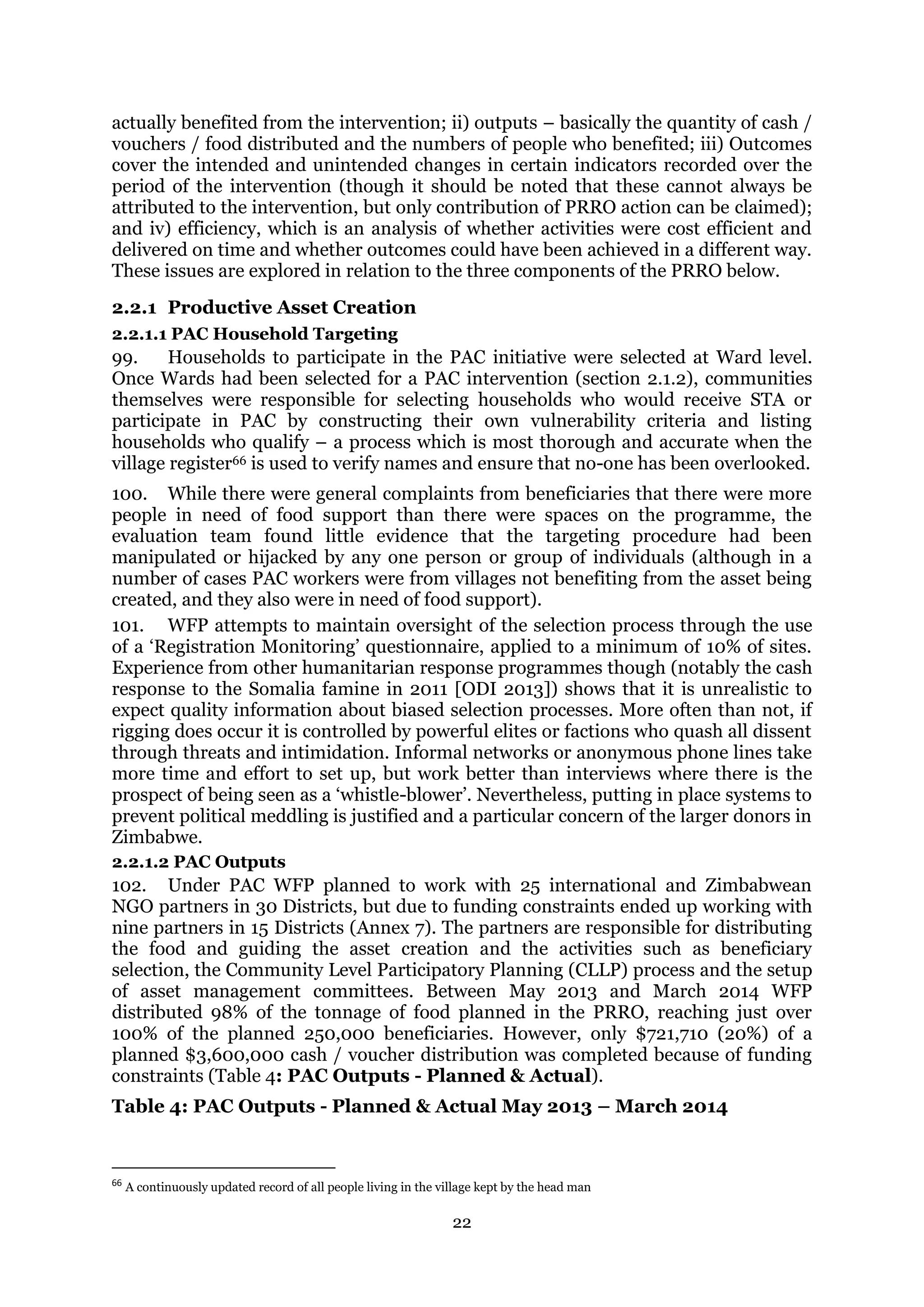 22
actually benefited from the intervention; ii) outputs – basically the quantity of cash /
vouchers / food distributed and the numbers of people who benefited; iii) Outcomes
cover the intended and unintended changes in certain indicators recorded over the
period of the intervention (though it should be noted that these cannot always be
attributed to the intervention, but only contribution of PRRO action can be claimed);
and iv) efficiency, which is an analysis of whether activities were cost efficient and
delivered on time and whether outcomes could have been achieved in a different way.
These issues are explored in relation to the three components of the PRRO below.
2.2.1 Productive Asset Creation
2.2.1.1 PAC Household Targeting
99. Households to participate in the PAC initiative were selected at Ward level.
Once Wards had been selected for a PAC intervention (section 2.1.2), communities
themselves were responsible for selecting households who would receive STA or
participate in PAC by constructing their own vulnerability criteria and listing
households who qualify – a process which is most thorough and accurate when the
village register66 is used to verify names and ensure that no-one has been overlooked.
100. While there were general complaints from beneficiaries that there were more
people in need of food support than there were spaces on the programme, the
evaluation team found little evidence that the targeting procedure had been
manipulated or hijacked by any one person or group of individuals (although in a
number of cases PAC workers were from villages not benefiting from the asset being
created, and they also were in need of food support).
101. WFP attempts to maintain oversight of the selection process through the use
of a ‘Registration Monitoring’ questionnaire, applied to a minimum of 10% of sites.
Experience from other humanitarian response programmes though (notably the cash
response to the Somalia famine in 2011 [ODI 2013]) shows that it is unrealistic to
expect quality information about biased selection processes. More often than not, if
rigging does occur it is controlled by powerful elites or factions who quash all dissent
through threats and intimidation. Informal networks or anonymous phone lines take
more time and effort to set up, but work better than interviews where there is the
prospect of being seen as a ‘whistle-blower’. Nevertheless, putting in place systems to
prevent political meddling is justified and a particular concern of the larger donors in
Zimbabwe.
2.2.1.2 PAC Outputs
102. Under PAC WFP planned to work with 25 international and Zimbabwean
NGO partners in 30 Districts, but due to funding constraints ended up working with
nine partners in 15 Districts (Annex 7). The partners are responsible for distributing
the food and guiding the asset creation and the activities such as beneficiary
selection, the Community Level Participatory Planning (CLLP) process and the setup
of asset management committees. Between May 2013 and March 2014 WFP
distributed 98% of the tonnage of food planned in the PRRO, reaching just over
100% of the planned 250,000 beneficiaries. However, only $721,710 (20%) of a
planned $3,600,000 cash / voucher distribution was completed because of funding
constraints (Table 4: PAC Outputs - Planned & Actual).
Table 4: PAC Outputs - Planned & Actual May 2013 – March 2014
66
A continuously updated record of all people living in the village kept by the head man
 