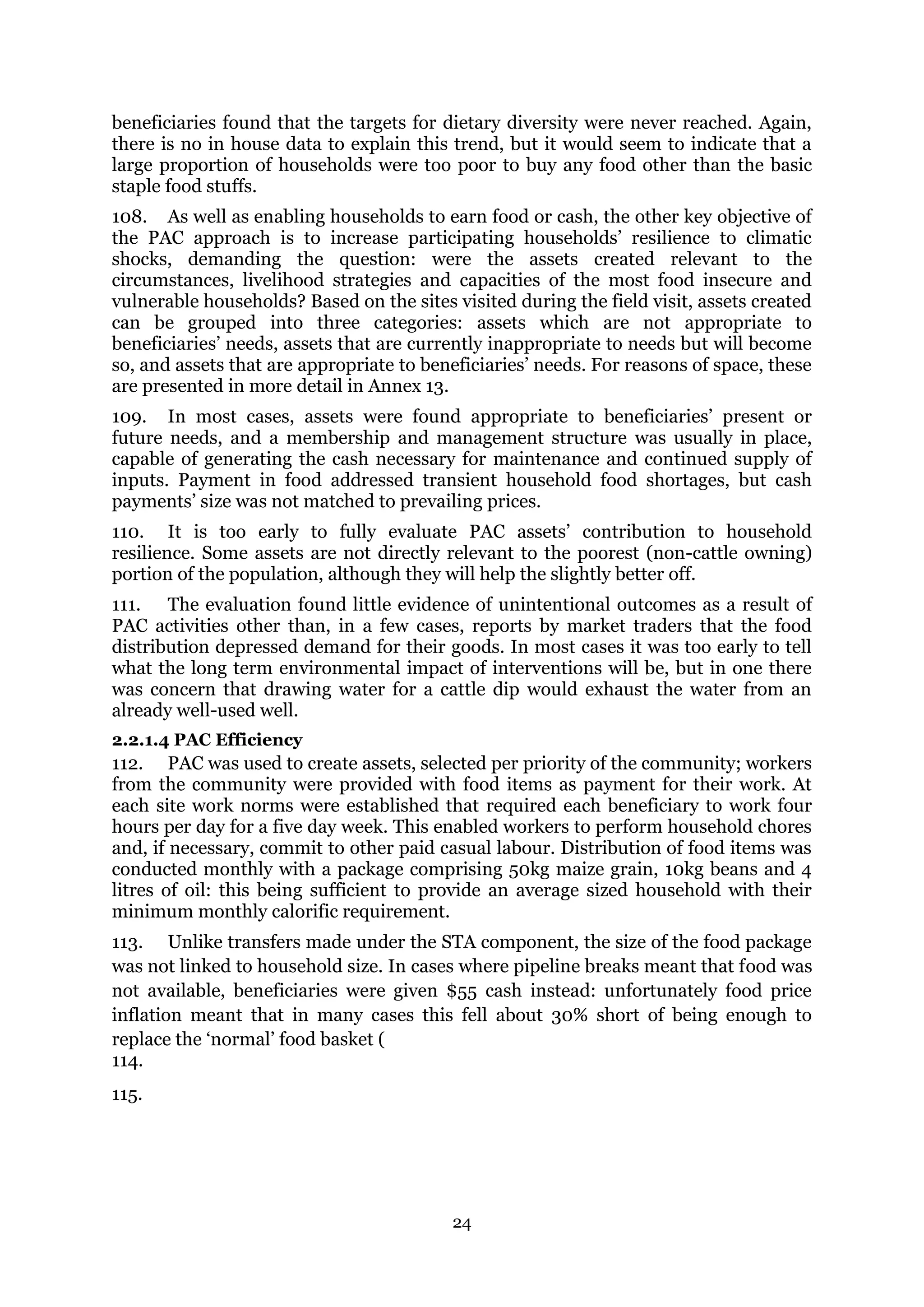 24
beneficiaries found that the targets for dietary diversity were never reached. Again,
there is no in house data to explain this trend, but it would seem to indicate that a
large proportion of households were too poor to buy any food other than the basic
staple food stuffs.
108. As well as enabling households to earn food or cash, the other key objective of
the PAC approach is to increase participating households’ resilience to climatic
shocks, demanding the question: were the assets created relevant to the
circumstances, livelihood strategies and capacities of the most food insecure and
vulnerable households? Based on the sites visited during the field visit, assets created
can be grouped into three categories: assets which are not appropriate to
beneficiaries’ needs, assets that are currently inappropriate to needs but will become
so, and assets that are appropriate to beneficiaries’ needs. For reasons of space, these
are presented in more detail in Annex 13.
109. In most cases, assets were found appropriate to beneficiaries’ present or
future needs, and a membership and management structure was usually in place,
capable of generating the cash necessary for maintenance and continued supply of
inputs. Payment in food addressed transient household food shortages, but cash
payments’ size was not matched to prevailing prices.
110. It is too early to fully evaluate PAC assets’ contribution to household
resilience. Some assets are not directly relevant to the poorest (non-cattle owning)
portion of the population, although they will help the slightly better off.
111. The evaluation found little evidence of unintentional outcomes as a result of
PAC activities other than, in a few cases, reports by market traders that the food
distribution depressed demand for their goods. In most cases it was too early to tell
what the long term environmental impact of interventions will be, but in one there
was concern that drawing water for a cattle dip would exhaust the water from an
already well-used well.
2.2.1.4 PAC Efficiency
112. PAC was used to create assets, selected per priority of the community; workers
from the community were provided with food items as payment for their work. At
each site work norms were established that required each beneficiary to work four
hours per day for a five day week. This enabled workers to perform household chores
and, if necessary, commit to other paid casual labour. Distribution of food items was
conducted monthly with a package comprising 50kg maize grain, 10kg beans and 4
litres of oil: this being sufficient to provide an average sized household with their
minimum monthly calorific requirement.
113. Unlike transfers made under the STA component, the size of the food package
was not linked to household size. In cases where pipeline breaks meant that food was
not available, beneficiaries were given $55 cash instead: unfortunately food price
inflation meant that in many cases this fell about 30% short of being enough to
replace the ‘normal’ food basket (
114.
115.
 