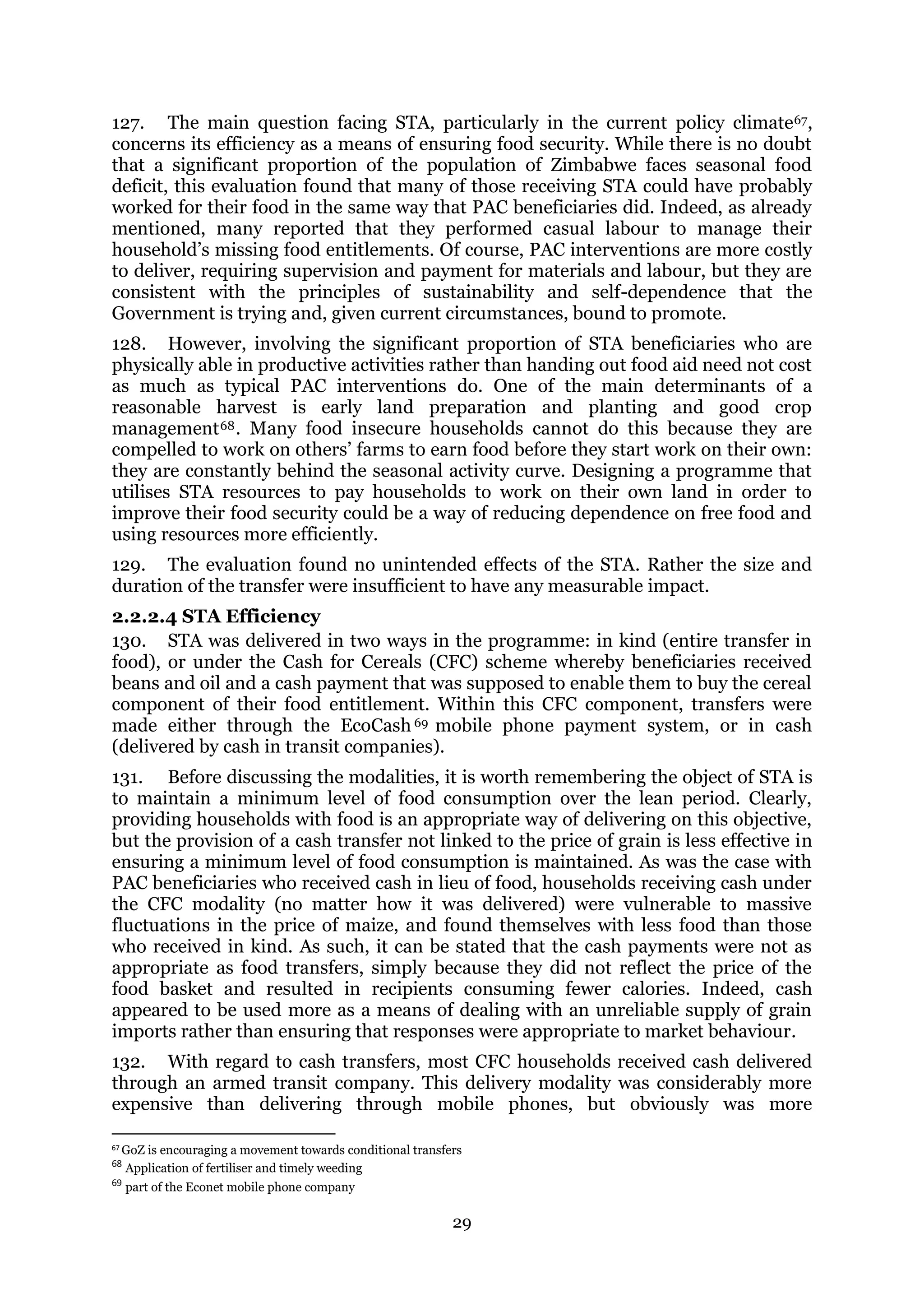 29
127. The main question facing STA, particularly in the current policy climate67,
concerns its efficiency as a means of ensuring food security. While there is no doubt
that a significant proportion of the population of Zimbabwe faces seasonal food
deficit, this evaluation found that many of those receiving STA could have probably
worked for their food in the same way that PAC beneficiaries did. Indeed, as already
mentioned, many reported that they performed casual labour to manage their
household’s missing food entitlements. Of course, PAC interventions are more costly
to deliver, requiring supervision and payment for materials and labour, but they are
consistent with the principles of sustainability and self-dependence that the
Government is trying and, given current circumstances, bound to promote.
128. However, involving the significant proportion of STA beneficiaries who are
physically able in productive activities rather than handing out food aid need not cost
as much as typical PAC interventions do. One of the main determinants of a
reasonable harvest is early land preparation and planting and good crop
management68. Many food insecure households cannot do this because they are
compelled to work on others’ farms to earn food before they start work on their own:
they are constantly behind the seasonal activity curve. Designing a programme that
utilises STA resources to pay households to work on their own land in order to
improve their food security could be a way of reducing dependence on free food and
using resources more efficiently.
129. The evaluation found no unintended effects of the STA. Rather the size and
duration of the transfer were insufficient to have any measurable impact.
2.2.2.4 STA Efficiency
130. STA was delivered in two ways in the programme: in kind (entire transfer in
food), or under the Cash for Cereals (CFC) scheme whereby beneficiaries received
beans and oil and a cash payment that was supposed to enable them to buy the cereal
component of their food entitlement. Within this CFC component, transfers were
made either through the EcoCash 69 mobile phone payment system, or in cash
(delivered by cash in transit companies).
131. Before discussing the modalities, it is worth remembering the object of STA is
to maintain a minimum level of food consumption over the lean period. Clearly,
providing households with food is an appropriate way of delivering on this objective,
but the provision of a cash transfer not linked to the price of grain is less effective in
ensuring a minimum level of food consumption is maintained. As was the case with
PAC beneficiaries who received cash in lieu of food, households receiving cash under
the CFC modality (no matter how it was delivered) were vulnerable to massive
fluctuations in the price of maize, and found themselves with less food than those
who received in kind. As such, it can be stated that the cash payments were not as
appropriate as food transfers, simply because they did not reflect the price of the
food basket and resulted in recipients consuming fewer calories. Indeed, cash
appeared to be used more as a means of dealing with an unreliable supply of grain
imports rather than ensuring that responses were appropriate to market behaviour.
132. With regard to cash transfers, most CFC households received cash delivered
through an armed transit company. This delivery modality was considerably more
expensive than delivering through mobile phones, but obviously was more
67 GoZ is encouraging a movement towards conditional transfers
68
Application of fertiliser and timely weeding
69
part of the Econet mobile phone company
 