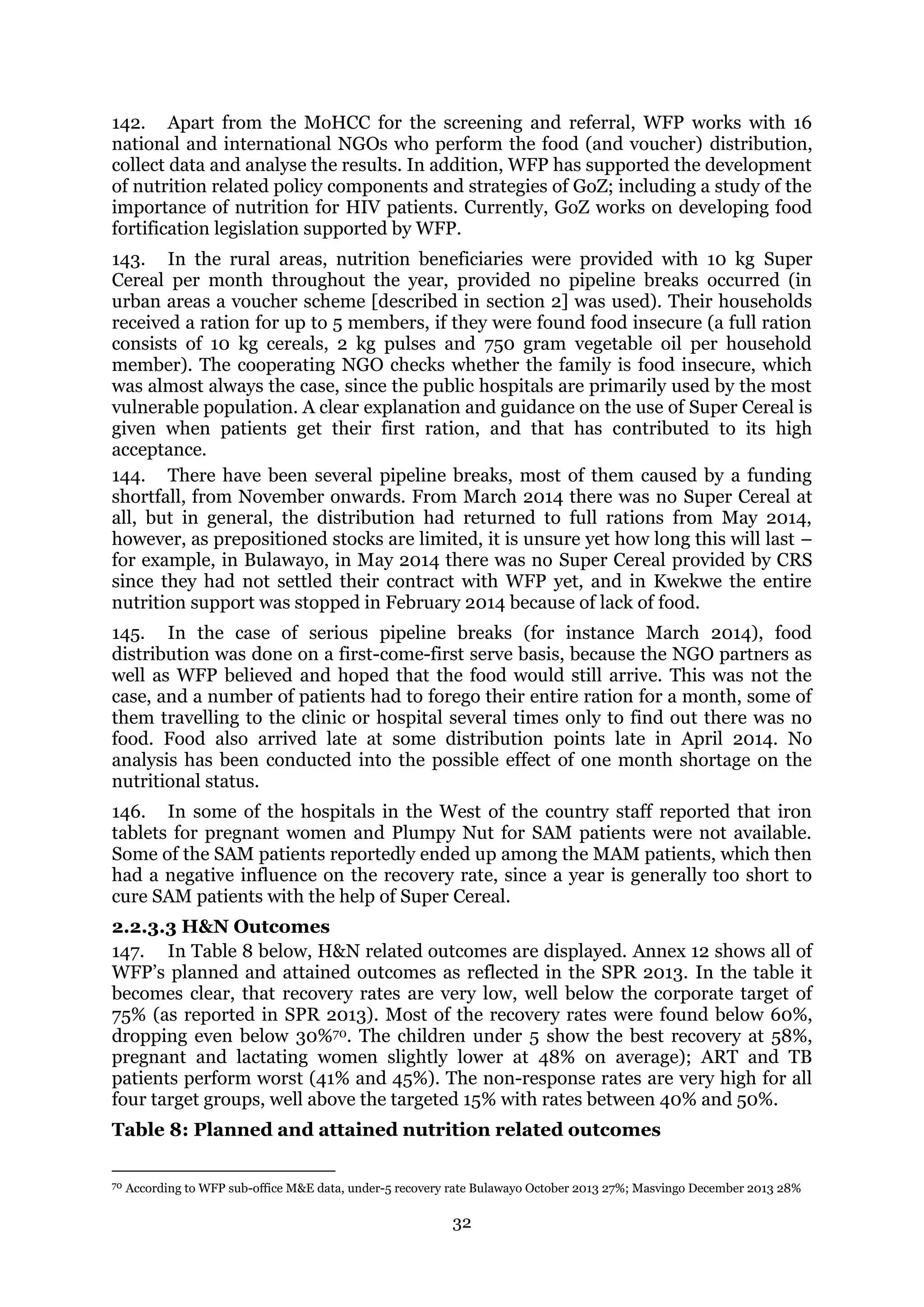 32
142. Apart from the MoHCC for the screening and referral, WFP works with 16
national and international NGOs who perform the food (and voucher) distribution,
collect data and analyse the results. In addition, WFP has supported the development
of nutrition related policy components and strategies of GoZ; including a study of the
importance of nutrition for HIV patients. Currently, GoZ works on developing food
fortification legislation supported by WFP.
143. In the rural areas, nutrition beneficiaries were provided with 10 kg Super
Cereal per month throughout the year, provided no pipeline breaks occurred (in
urban areas a voucher scheme [described in section 2] was used). Their households
received a ration for up to 5 members, if they were found food insecure (a full ration
consists of 10 kg cereals, 2 kg pulses and 750 gram vegetable oil per household
member). The cooperating NGO checks whether the family is food insecure, which
was almost always the case, since the public hospitals are primarily used by the most
vulnerable population. A clear explanation and guidance on the use of Super Cereal is
given when patients get their first ration, and that has contributed to its high
acceptance.
144. There have been several pipeline breaks, most of them caused by a funding
shortfall, from November onwards. From March 2014 there was no Super Cereal at
all, but in general, the distribution had returned to full rations from May 2014,
however, as prepositioned stocks are limited, it is unsure yet how long this will last –
for example, in Bulawayo, in May 2014 there was no Super Cereal provided by CRS
since they had not settled their contract with WFP yet, and in Kwekwe the entire
nutrition support was stopped in February 2014 because of lack of food.
145. In the case of serious pipeline breaks (for instance March 2014), food
distribution was done on a first-come-first serve basis, because the NGO partners as
well as WFP believed and hoped that the food would still arrive. This was not the
case, and a number of patients had to forego their entire ration for a month, some of
them travelling to the clinic or hospital several times only to find out there was no
food. Food also arrived late at some distribution points late in April 2014. No
analysis has been conducted into the possible effect of one month shortage on the
nutritional status.
146. In some of the hospitals in the West of the country staff reported that iron
tablets for pregnant women and Plumpy Nut for SAM patients were not available.
Some of the SAM patients reportedly ended up among the MAM patients, which then
had a negative influence on the recovery rate, since a year is generally too short to
cure SAM patients with the help of Super Cereal.
2.2.3.3 H&N Outcomes
147. In Table 8 below, H&N related outcomes are displayed. Annex 12 shows all of
WFP’s planned and attained outcomes as reflected in the SPR 2013. In the table it
becomes clear, that recovery rates are very low, well below the corporate target of
75% (as reported in SPR 2013). Most of the recovery rates were found below 60%,
dropping even below 30%70. The children under 5 show the best recovery at 58%,
pregnant and lactating women slightly lower at 48% on average); ART and TB
patients perform worst (41% and 45%). The non-response rates are very high for all
four target groups, well above the targeted 15% with rates between 40% and 50%.
Table 8: Planned and attained nutrition related outcomes
70 According to WFP sub-office M&E data, under-5 recovery rate Bulawayo October 2013 27%; Masvingo December 2013 28%
 