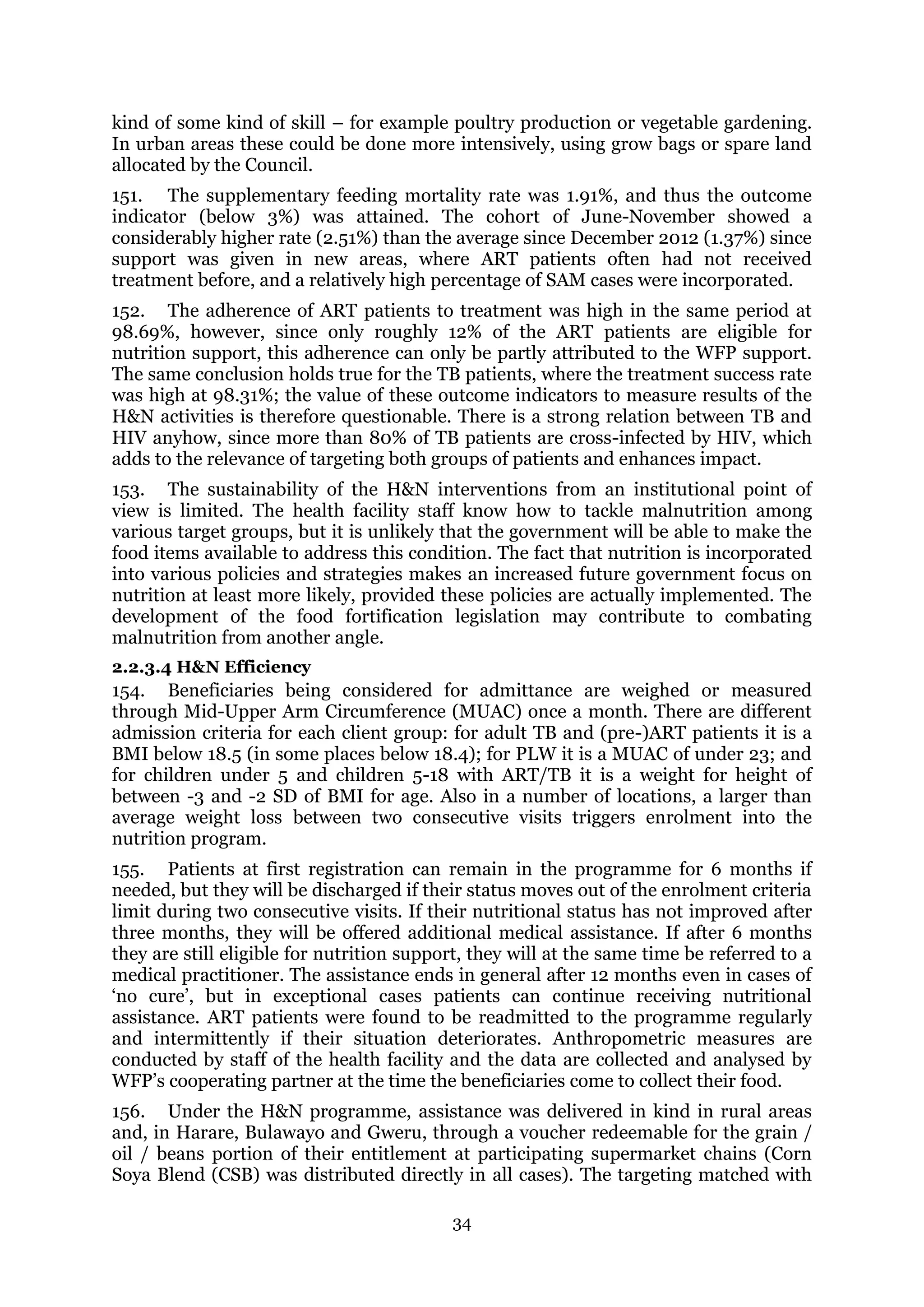 34
kind of some kind of skill – for example poultry production or vegetable gardening.
In urban areas these could be done more intensively, using grow bags or spare land
allocated by the Council.
151. The supplementary feeding mortality rate was 1.91%, and thus the outcome
indicator (below 3%) was attained. The cohort of June-November showed a
considerably higher rate (2.51%) than the average since December 2012 (1.37%) since
support was given in new areas, where ART patients often had not received
treatment before, and a relatively high percentage of SAM cases were incorporated.
152. The adherence of ART patients to treatment was high in the same period at
98.69%, however, since only roughly 12% of the ART patients are eligible for
nutrition support, this adherence can only be partly attributed to the WFP support.
The same conclusion holds true for the TB patients, where the treatment success rate
was high at 98.31%; the value of these outcome indicators to measure results of the
H&N activities is therefore questionable. There is a strong relation between TB and
HIV anyhow, since more than 80% of TB patients are cross-infected by HIV, which
adds to the relevance of targeting both groups of patients and enhances impact.
153. The sustainability of the H&N interventions from an institutional point of
view is limited. The health facility staff know how to tackle malnutrition among
various target groups, but it is unlikely that the government will be able to make the
food items available to address this condition. The fact that nutrition is incorporated
into various policies and strategies makes an increased future government focus on
nutrition at least more likely, provided these policies are actually implemented. The
development of the food fortification legislation may contribute to combating
malnutrition from another angle.
2.2.3.4 H&N Efficiency
154. Beneficiaries being considered for admittance are weighed or measured
through Mid-Upper Arm Circumference (MUAC) once a month. There are different
admission criteria for each client group: for adult TB and (pre-)ART patients it is a
BMI below 18.5 (in some places below 18.4); for PLW it is a MUAC of under 23; and
for children under 5 and children 5-18 with ART/TB it is a weight for height of
between -3 and -2 SD of BMI for age. Also in a number of locations, a larger than
average weight loss between two consecutive visits triggers enrolment into the
nutrition program.
155. Patients at first registration can remain in the programme for 6 months if
needed, but they will be discharged if their status moves out of the enrolment criteria
limit during two consecutive visits. If their nutritional status has not improved after
three months, they will be offered additional medical assistance. If after 6 months
they are still eligible for nutrition support, they will at the same time be referred to a
medical practitioner. The assistance ends in general after 12 months even in cases of
‘no cure’, but in exceptional cases patients can continue receiving nutritional
assistance. ART patients were found to be readmitted to the programme regularly
and intermittently if their situation deteriorates. Anthropometric measures are
conducted by staff of the health facility and the data are collected and analysed by
WFP’s cooperating partner at the time the beneficiaries come to collect their food.
156. Under the H&N programme, assistance was delivered in kind in rural areas
and, in Harare, Bulawayo and Gweru, through a voucher redeemable for the grain /
oil / beans portion of their entitlement at participating supermarket chains (Corn
Soya Blend (CSB) was distributed directly in all cases). The targeting matched with
 