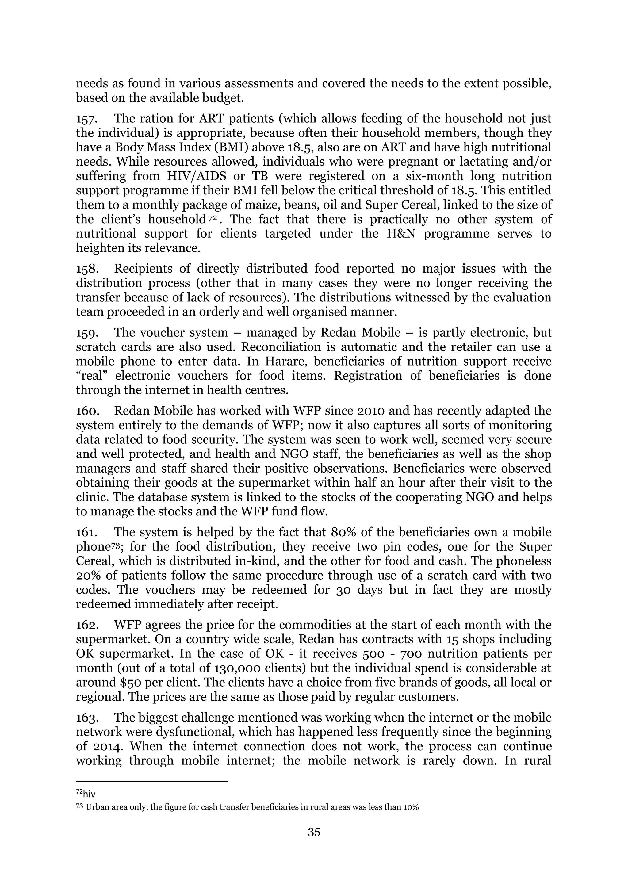 35
needs as found in various assessments and covered the needs to the extent possible,
based on the available budget.
157. The ration for ART patients (which allows feeding of the household not just
the individual) is appropriate, because often their household members, though they
have a Body Mass Index (BMI) above 18.5, also are on ART and have high nutritional
needs. While resources allowed, individuals who were pregnant or lactating and/or
suffering from HIV/AIDS or TB were registered on a six-month long nutrition
support programme if their BMI fell below the critical threshold of 18.5. This entitled
them to a monthly package of maize, beans, oil and Super Cereal, linked to the size of
the client’s household 72 . The fact that there is practically no other system of
nutritional support for clients targeted under the H&N programme serves to
heighten its relevance.
158. Recipients of directly distributed food reported no major issues with the
distribution process (other that in many cases they were no longer receiving the
transfer because of lack of resources). The distributions witnessed by the evaluation
team proceeded in an orderly and well organised manner.
159. The voucher system – managed by Redan Mobile – is partly electronic, but
scratch cards are also used. Reconciliation is automatic and the retailer can use a
mobile phone to enter data. In Harare, beneficiaries of nutrition support receive
“real” electronic vouchers for food items. Registration of beneficiaries is done
through the internet in health centres.
160. Redan Mobile has worked with WFP since 2010 and has recently adapted the
system entirely to the demands of WFP; now it also captures all sorts of monitoring
data related to food security. The system was seen to work well, seemed very secure
and well protected, and health and NGO staff, the beneficiaries as well as the shop
managers and staff shared their positive observations. Beneficiaries were observed
obtaining their goods at the supermarket within half an hour after their visit to the
clinic. The database system is linked to the stocks of the cooperating NGO and helps
to manage the stocks and the WFP fund flow.
161. The system is helped by the fact that 80% of the beneficiaries own a mobile
phone73; for the food distribution, they receive two pin codes, one for the Super
Cereal, which is distributed in-kind, and the other for food and cash. The phoneless
20% of patients follow the same procedure through use of a scratch card with two
codes. The vouchers may be redeemed for 30 days but in fact they are mostly
redeemed immediately after receipt.
162. WFP agrees the price for the commodities at the start of each month with the
supermarket. On a country wide scale, Redan has contracts with 15 shops including
OK supermarket. In the case of OK - it receives 500 - 700 nutrition patients per
month (out of a total of 130,000 clients) but the individual spend is considerable at
around $50 per client. The clients have a choice from five brands of goods, all local or
regional. The prices are the same as those paid by regular customers.
163. The biggest challenge mentioned was working when the internet or the mobile
network were dysfunctional, which has happened less frequently since the beginning
of 2014. When the internet connection does not work, the process can continue
working through mobile internet; the mobile network is rarely down. In rural
72
hiv
73 Urban area only; the figure for cash transfer beneficiaries in rural areas was less than 10%
 