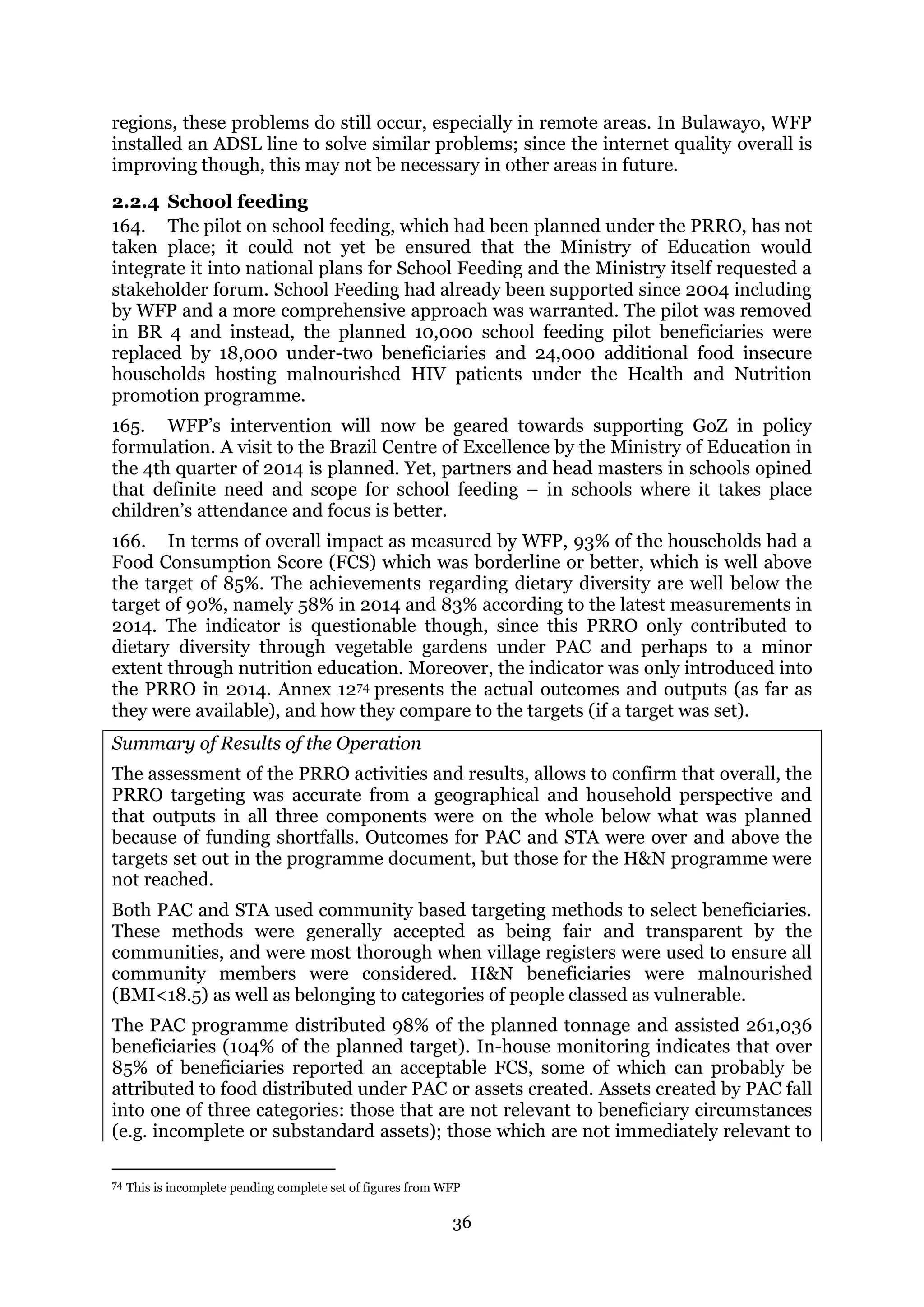 36
regions, these problems do still occur, especially in remote areas. In Bulawayo, WFP
installed an ADSL line to solve similar problems; since the internet quality overall is
improving though, this may not be necessary in other areas in future.
2.2.4 School feeding
164. The pilot on school feeding, which had been planned under the PRRO, has not
taken place; it could not yet be ensured that the Ministry of Education would
integrate it into national plans for School Feeding and the Ministry itself requested a
stakeholder forum. School Feeding had already been supported since 2004 including
by WFP and a more comprehensive approach was warranted. The pilot was removed
in BR 4 and instead, the planned 10,000 school feeding pilot beneficiaries were
replaced by 18,000 under-two beneficiaries and 24,000 additional food insecure
households hosting malnourished HIV patients under the Health and Nutrition
promotion programme.
165. WFP’s intervention will now be geared towards supporting GoZ in policy
formulation. A visit to the Brazil Centre of Excellence by the Ministry of Education in
the 4th quarter of 2014 is planned. Yet, partners and head masters in schools opined
that definite need and scope for school feeding – in schools where it takes place
children’s attendance and focus is better.
166. In terms of overall impact as measured by WFP, 93% of the households had a
Food Consumption Score (FCS) which was borderline or better, which is well above
the target of 85%. The achievements regarding dietary diversity are well below the
target of 90%, namely 58% in 2014 and 83% according to the latest measurements in
2014. The indicator is questionable though, since this PRRO only contributed to
dietary diversity through vegetable gardens under PAC and perhaps to a minor
extent through nutrition education. Moreover, the indicator was only introduced into
the PRRO in 2014. Annex 1274 presents the actual outcomes and outputs (as far as
they were available), and how they compare to the targets (if a target was set).
Summary of Results of the Operation
The assessment of the PRRO activities and results, allows to confirm that overall, the
PRRO targeting was accurate from a geographical and household perspective and
that outputs in all three components were on the whole below what was planned
because of funding shortfalls. Outcomes for PAC and STA were over and above the
targets set out in the programme document, but those for the H&N programme were
not reached.
Both PAC and STA used community based targeting methods to select beneficiaries.
These methods were generally accepted as being fair and transparent by the
communities, and were most thorough when village registers were used to ensure all
community members were considered. H&N beneficiaries were malnourished
(BMI<18.5) as well as belonging to categories of people classed as vulnerable.
The PAC programme distributed 98% of the planned tonnage and assisted 261,036
beneficiaries (104% of the planned target). In-house monitoring indicates that over
85% of beneficiaries reported an acceptable FCS, some of which can probably be
attributed to food distributed under PAC or assets created. Assets created by PAC fall
into one of three categories: those that are not relevant to beneficiary circumstances
(e.g. incomplete or substandard assets); those which are not immediately relevant to
74 This is incomplete pending complete set of figures from WFP
 