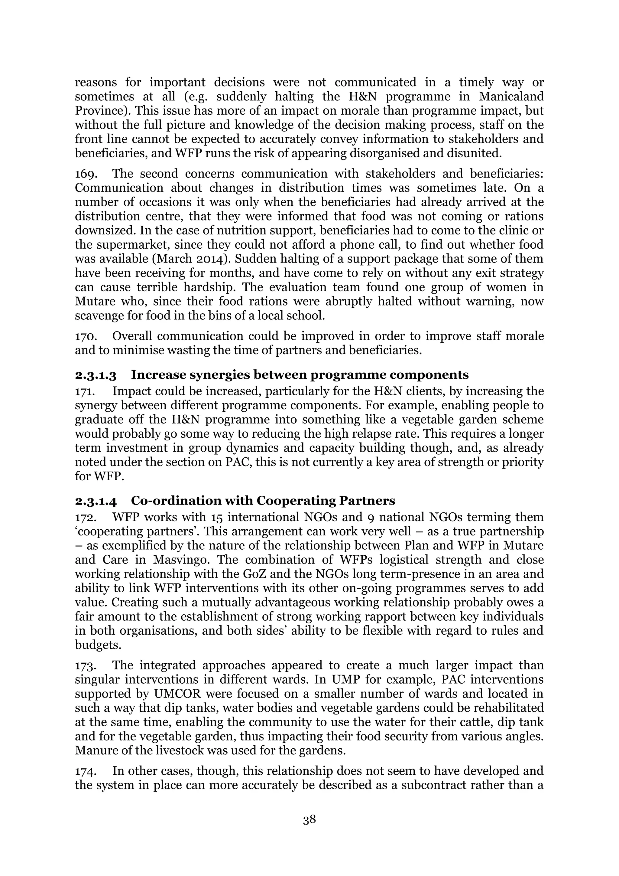 38
reasons for important decisions were not communicated in a timely way or
sometimes at all (e.g. suddenly halting the H&N programme in Manicaland
Province). This issue has more of an impact on morale than programme impact, but
without the full picture and knowledge of the decision making process, staff on the
front line cannot be expected to accurately convey information to stakeholders and
beneficiaries, and WFP runs the risk of appearing disorganised and disunited.
169. The second concerns communication with stakeholders and beneficiaries:
Communication about changes in distribution times was sometimes late. On a
number of occasions it was only when the beneficiaries had already arrived at the
distribution centre, that they were informed that food was not coming or rations
downsized. In the case of nutrition support, beneficiaries had to come to the clinic or
the supermarket, since they could not afford a phone call, to find out whether food
was available (March 2014). Sudden halting of a support package that some of them
have been receiving for months, and have come to rely on without any exit strategy
can cause terrible hardship. The evaluation team found one group of women in
Mutare who, since their food rations were abruptly halted without warning, now
scavenge for food in the bins of a local school.
170. Overall communication could be improved in order to improve staff morale
and to minimise wasting the time of partners and beneficiaries.
2.3.1.3 Increase synergies between programme components
171. Impact could be increased, particularly for the H&N clients, by increasing the
synergy between different programme components. For example, enabling people to
graduate off the H&N programme into something like a vegetable garden scheme
would probably go some way to reducing the high relapse rate. This requires a longer
term investment in group dynamics and capacity building though, and, as already
noted under the section on PAC, this is not currently a key area of strength or priority
for WFP.
2.3.1.4 Co-ordination with Cooperating Partners
172. WFP works with 15 international NGOs and 9 national NGOs terming them
‘cooperating partners’. This arrangement can work very well – as a true partnership
– as exemplified by the nature of the relationship between Plan and WFP in Mutare
and Care in Masvingo. The combination of WFPs logistical strength and close
working relationship with the GoZ and the NGOs long term-presence in an area and
ability to link WFP interventions with its other on-going programmes serves to add
value. Creating such a mutually advantageous working relationship probably owes a
fair amount to the establishment of strong working rapport between key individuals
in both organisations, and both sides’ ability to be flexible with regard to rules and
budgets.
173. The integrated approaches appeared to create a much larger impact than
singular interventions in different wards. In UMP for example, PAC interventions
supported by UMCOR were focused on a smaller number of wards and located in
such a way that dip tanks, water bodies and vegetable gardens could be rehabilitated
at the same time, enabling the community to use the water for their cattle, dip tank
and for the vegetable garden, thus impacting their food security from various angles.
Manure of the livestock was used for the gardens.
174. In other cases, though, this relationship does not seem to have developed and
the system in place can more accurately be described as a subcontract rather than a
 