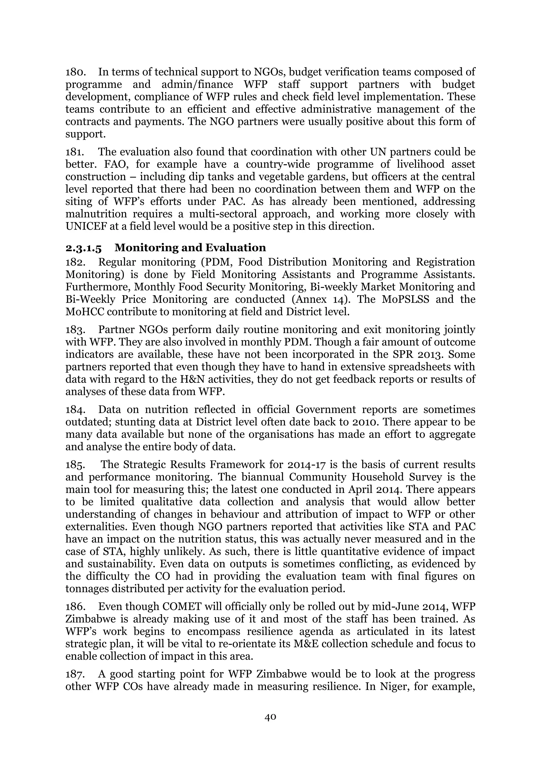 40
180. In terms of technical support to NGOs, budget verification teams composed of
programme and admin/finance WFP staff support partners with budget
development, compliance of WFP rules and check field level implementation. These
teams contribute to an efficient and effective administrative management of the
contracts and payments. The NGO partners were usually positive about this form of
support.
181. The evaluation also found that coordination with other UN partners could be
better. FAO, for example have a country-wide programme of livelihood asset
construction – including dip tanks and vegetable gardens, but officers at the central
level reported that there had been no coordination between them and WFP on the
siting of WFP’s efforts under PAC. As has already been mentioned, addressing
malnutrition requires a multi-sectoral approach, and working more closely with
UNICEF at a field level would be a positive step in this direction.
2.3.1.5 Monitoring and Evaluation
182. Regular monitoring (PDM, Food Distribution Monitoring and Registration
Monitoring) is done by Field Monitoring Assistants and Programme Assistants.
Furthermore, Monthly Food Security Monitoring, Bi-weekly Market Monitoring and
Bi-Weekly Price Monitoring are conducted (Annex 14). The MoPSLSS and the
MoHCC contribute to monitoring at field and District level.
183. Partner NGOs perform daily routine monitoring and exit monitoring jointly
with WFP. They are also involved in monthly PDM. Though a fair amount of outcome
indicators are available, these have not been incorporated in the SPR 2013. Some
partners reported that even though they have to hand in extensive spreadsheets with
data with regard to the H&N activities, they do not get feedback reports or results of
analyses of these data from WFP.
184. Data on nutrition reflected in official Government reports are sometimes
outdated; stunting data at District level often date back to 2010. There appear to be
many data available but none of the organisations has made an effort to aggregate
and analyse the entire body of data.
185. The Strategic Results Framework for 2014-17 is the basis of current results
and performance monitoring. The biannual Community Household Survey is the
main tool for measuring this; the latest one conducted in April 2014. There appears
to be limited qualitative data collection and analysis that would allow better
understanding of changes in behaviour and attribution of impact to WFP or other
externalities. Even though NGO partners reported that activities like STA and PAC
have an impact on the nutrition status, this was actually never measured and in the
case of STA, highly unlikely. As such, there is little quantitative evidence of impact
and sustainability. Even data on outputs is sometimes conflicting, as evidenced by
the difficulty the CO had in providing the evaluation team with final figures on
tonnages distributed per activity for the evaluation period.
186. Even though COMET will officially only be rolled out by mid-June 2014, WFP
Zimbabwe is already making use of it and most of the staff has been trained. As
WFP’s work begins to encompass resilience agenda as articulated in its latest
strategic plan, it will be vital to re-orientate its M&E collection schedule and focus to
enable collection of impact in this area.
187. A good starting point for WFP Zimbabwe would be to look at the progress
other WFP COs have already made in measuring resilience. In Niger, for example,
 