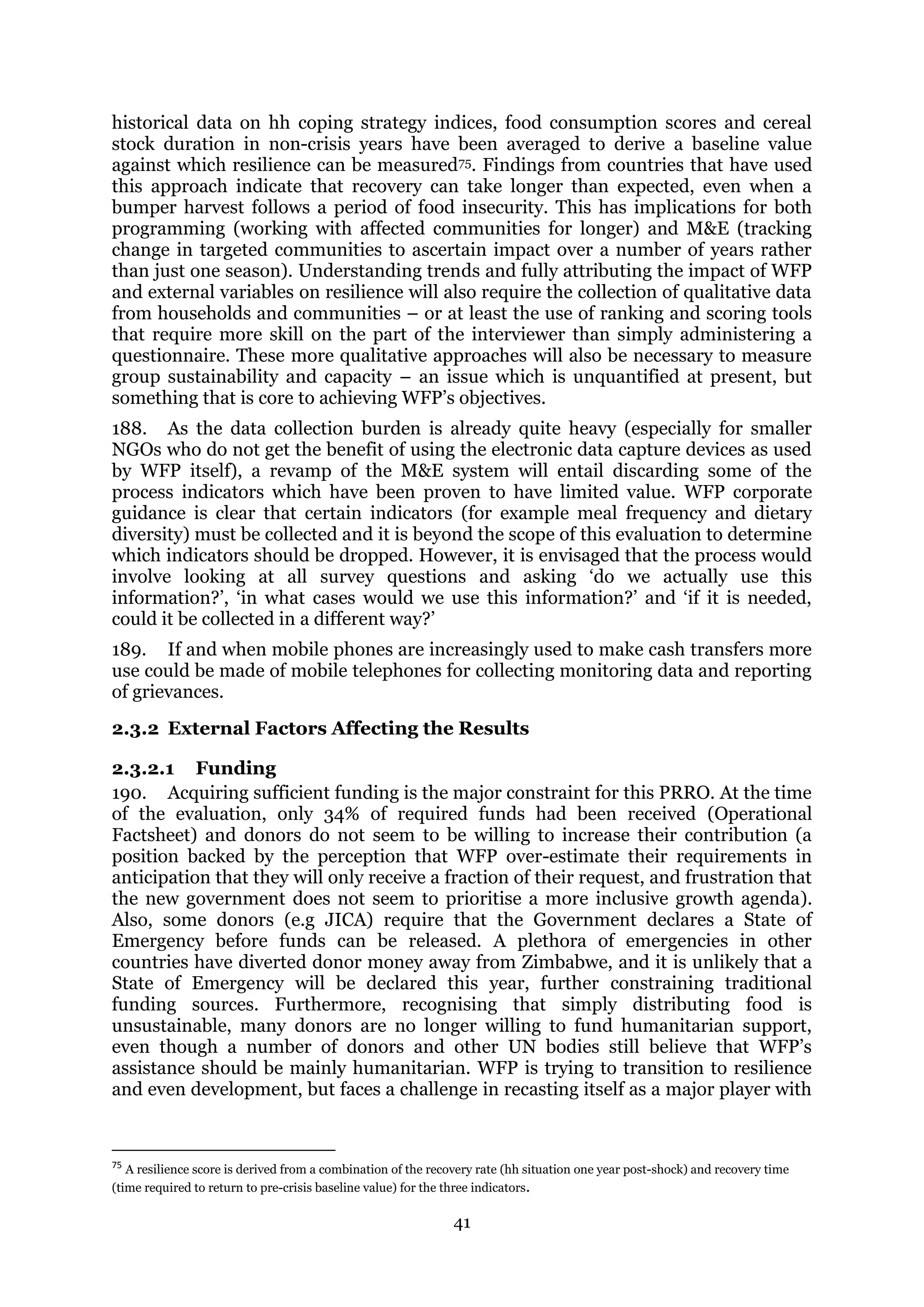 41
historical data on hh coping strategy indices, food consumption scores and cereal
stock duration in non-crisis years have been averaged to derive a baseline value
against which resilience can be measured75. Findings from countries that have used
this approach indicate that recovery can take longer than expected, even when a
bumper harvest follows a period of food insecurity. This has implications for both
programming (working with affected communities for longer) and M&E (tracking
change in targeted communities to ascertain impact over a number of years rather
than just one season). Understanding trends and fully attributing the impact of WFP
and external variables on resilience will also require the collection of qualitative data
from households and communities – or at least the use of ranking and scoring tools
that require more skill on the part of the interviewer than simply administering a
questionnaire. These more qualitative approaches will also be necessary to measure
group sustainability and capacity – an issue which is unquantified at present, but
something that is core to achieving WFP’s objectives.
188. As the data collection burden is already quite heavy (especially for smaller
NGOs who do not get the benefit of using the electronic data capture devices as used
by WFP itself), a revamp of the M&E system will entail discarding some of the
process indicators which have been proven to have limited value. WFP corporate
guidance is clear that certain indicators (for example meal frequency and dietary
diversity) must be collected and it is beyond the scope of this evaluation to determine
which indicators should be dropped. However, it is envisaged that the process would
involve looking at all survey questions and asking ‘do we actually use this
information?’, ‘in what cases would we use this information?’ and ‘if it is needed,
could it be collected in a different way?’
189. If and when mobile phones are increasingly used to make cash transfers more
use could be made of mobile telephones for collecting monitoring data and reporting
of grievances.
2.3.2 External Factors Affecting the Results
2.3.2.1 Funding
190. Acquiring sufficient funding is the major constraint for this PRRO. At the time
of the evaluation, only 34% of required funds had been received (Operational
Factsheet) and donors do not seem to be willing to increase their contribution (a
position backed by the perception that WFP over-estimate their requirements in
anticipation that they will only receive a fraction of their request, and frustration that
the new government does not seem to prioritise a more inclusive growth agenda).
Also, some donors (e.g JICA) require that the Government declares a State of
Emergency before funds can be released. A plethora of emergencies in other
countries have diverted donor money away from Zimbabwe, and it is unlikely that a
State of Emergency will be declared this year, further constraining traditional
funding sources. Furthermore, recognising that simply distributing food is
unsustainable, many donors are no longer willing to fund humanitarian support,
even though a number of donors and other UN bodies still believe that WFP’s
assistance should be mainly humanitarian. WFP is trying to transition to resilience
and even development, but faces a challenge in recasting itself as a major player with
75
A resilience score is derived from a combination of the recovery rate (hh situation one year post-shock) and recovery time
(time required to return to pre-crisis baseline value) for the three indicators.
 