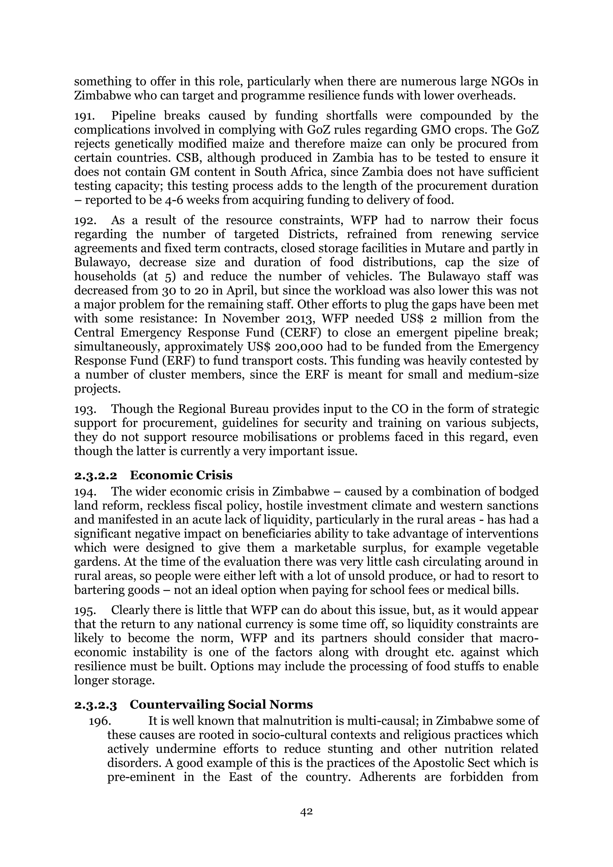 42
something to offer in this role, particularly when there are numerous large NGOs in
Zimbabwe who can target and programme resilience funds with lower overheads.
191. Pipeline breaks caused by funding shortfalls were compounded by the
complications involved in complying with GoZ rules regarding GMO crops. The GoZ
rejects genetically modified maize and therefore maize can only be procured from
certain countries. CSB, although produced in Zambia has to be tested to ensure it
does not contain GM content in South Africa, since Zambia does not have sufficient
testing capacity; this testing process adds to the length of the procurement duration
– reported to be 4-6 weeks from acquiring funding to delivery of food.
192. As a result of the resource constraints, WFP had to narrow their focus
regarding the number of targeted Districts, refrained from renewing service
agreements and fixed term contracts, closed storage facilities in Mutare and partly in
Bulawayo, decrease size and duration of food distributions, cap the size of
households (at 5) and reduce the number of vehicles. The Bulawayo staff was
decreased from 30 to 20 in April, but since the workload was also lower this was not
a major problem for the remaining staff. Other efforts to plug the gaps have been met
with some resistance: In November 2013, WFP needed US$ 2 million from the
Central Emergency Response Fund (CERF) to close an emergent pipeline break;
simultaneously, approximately US$ 200,000 had to be funded from the Emergency
Response Fund (ERF) to fund transport costs. This funding was heavily contested by
a number of cluster members, since the ERF is meant for small and medium-size
projects.
193. Though the Regional Bureau provides input to the CO in the form of strategic
support for procurement, guidelines for security and training on various subjects,
they do not support resource mobilisations or problems faced in this regard, even
though the latter is currently a very important issue.
2.3.2.2 Economic Crisis
194. The wider economic crisis in Zimbabwe – caused by a combination of bodged
land reform, reckless fiscal policy, hostile investment climate and western sanctions
and manifested in an acute lack of liquidity, particularly in the rural areas - has had a
significant negative impact on beneficiaries ability to take advantage of interventions
which were designed to give them a marketable surplus, for example vegetable
gardens. At the time of the evaluation there was very little cash circulating around in
rural areas, so people were either left with a lot of unsold produce, or had to resort to
bartering goods – not an ideal option when paying for school fees or medical bills.
195. Clearly there is little that WFP can do about this issue, but, as it would appear
that the return to any national currency is some time off, so liquidity constraints are
likely to become the norm, WFP and its partners should consider that macro-
economic instability is one of the factors along with drought etc. against which
resilience must be built. Options may include the processing of food stuffs to enable
longer storage.
2.3.2.3 Countervailing Social Norms
196. It is well known that malnutrition is multi-causal; in Zimbabwe some of
these causes are rooted in socio-cultural contexts and religious practices which
actively undermine efforts to reduce stunting and other nutrition related
disorders. A good example of this is the practices of the Apostolic Sect which is
pre-eminent in the East of the country. Adherents are forbidden from
 