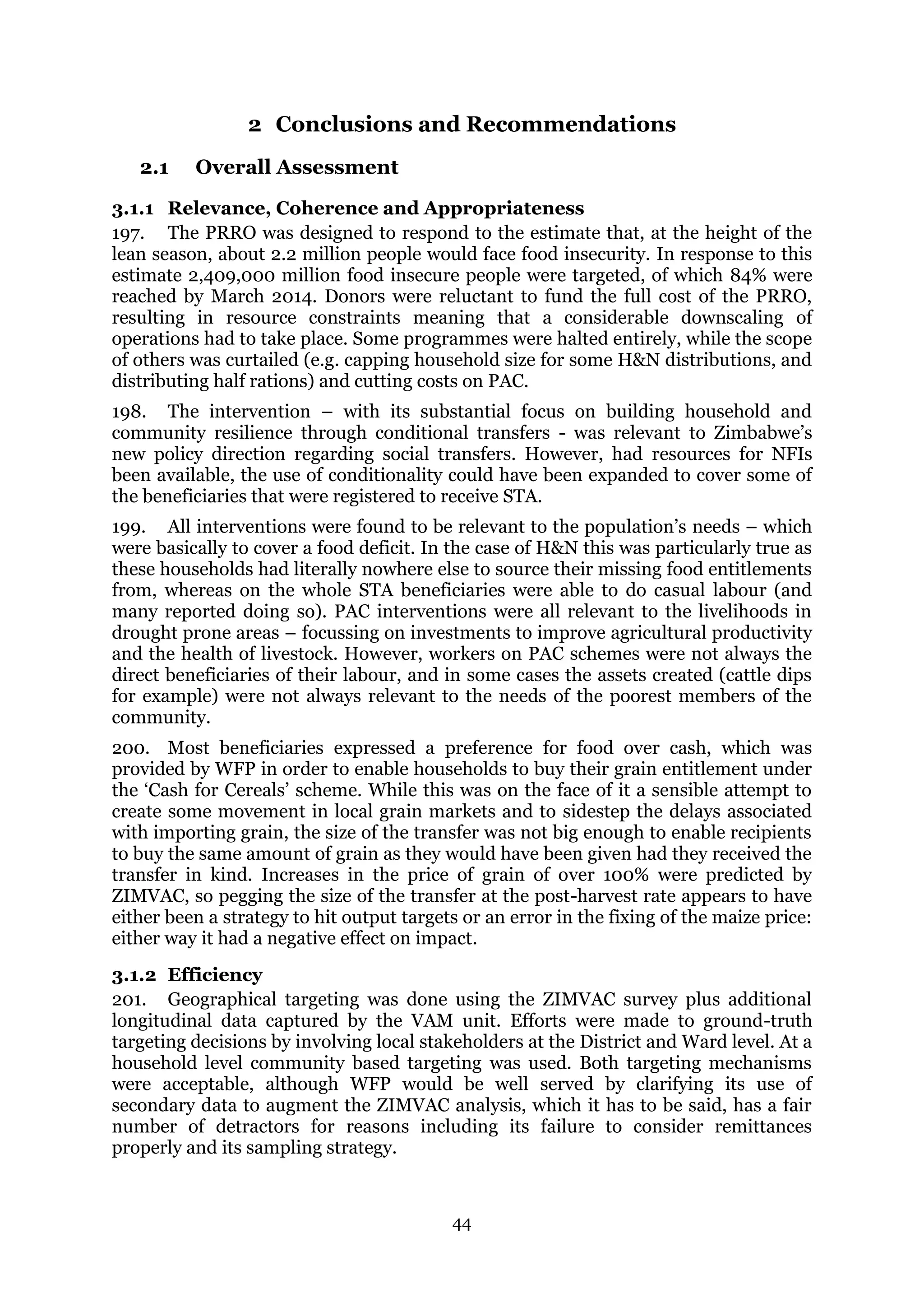 44
2 Conclusions and Recommendations
2.1 Overall Assessment
3.1.1 Relevance, Coherence and Appropriateness
197. The PRRO was designed to respond to the estimate that, at the height of the
lean season, about 2.2 million people would face food insecurity. In response to this
estimate 2,409,000 million food insecure people were targeted, of which 84% were
reached by March 2014. Donors were reluctant to fund the full cost of the PRRO,
resulting in resource constraints meaning that a considerable downscaling of
operations had to take place. Some programmes were halted entirely, while the scope
of others was curtailed (e.g. capping household size for some H&N distributions, and
distributing half rations) and cutting costs on PAC.
198. The intervention – with its substantial focus on building household and
community resilience through conditional transfers - was relevant to Zimbabwe’s
new policy direction regarding social transfers. However, had resources for NFIs
been available, the use of conditionality could have been expanded to cover some of
the beneficiaries that were registered to receive STA.
199. All interventions were found to be relevant to the population’s needs – which
were basically to cover a food deficit. In the case of H&N this was particularly true as
these households had literally nowhere else to source their missing food entitlements
from, whereas on the whole STA beneficiaries were able to do casual labour (and
many reported doing so). PAC interventions were all relevant to the livelihoods in
drought prone areas – focussing on investments to improve agricultural productivity
and the health of livestock. However, workers on PAC schemes were not always the
direct beneficiaries of their labour, and in some cases the assets created (cattle dips
for example) were not always relevant to the needs of the poorest members of the
community.
200. Most beneficiaries expressed a preference for food over cash, which was
provided by WFP in order to enable households to buy their grain entitlement under
the ‘Cash for Cereals’ scheme. While this was on the face of it a sensible attempt to
create some movement in local grain markets and to sidestep the delays associated
with importing grain, the size of the transfer was not big enough to enable recipients
to buy the same amount of grain as they would have been given had they received the
transfer in kind. Increases in the price of grain of over 100% were predicted by
ZIMVAC, so pegging the size of the transfer at the post-harvest rate appears to have
either been a strategy to hit output targets or an error in the fixing of the maize price:
either way it had a negative effect on impact.
3.1.2 Efficiency
201. Geographical targeting was done using the ZIMVAC survey plus additional
longitudinal data captured by the VAM unit. Efforts were made to ground-truth
targeting decisions by involving local stakeholders at the District and Ward level. At a
household level community based targeting was used. Both targeting mechanisms
were acceptable, although WFP would be well served by clarifying its use of
secondary data to augment the ZIMVAC analysis, which it has to be said, has a fair
number of detractors for reasons including its failure to consider remittances
properly and its sampling strategy.
 