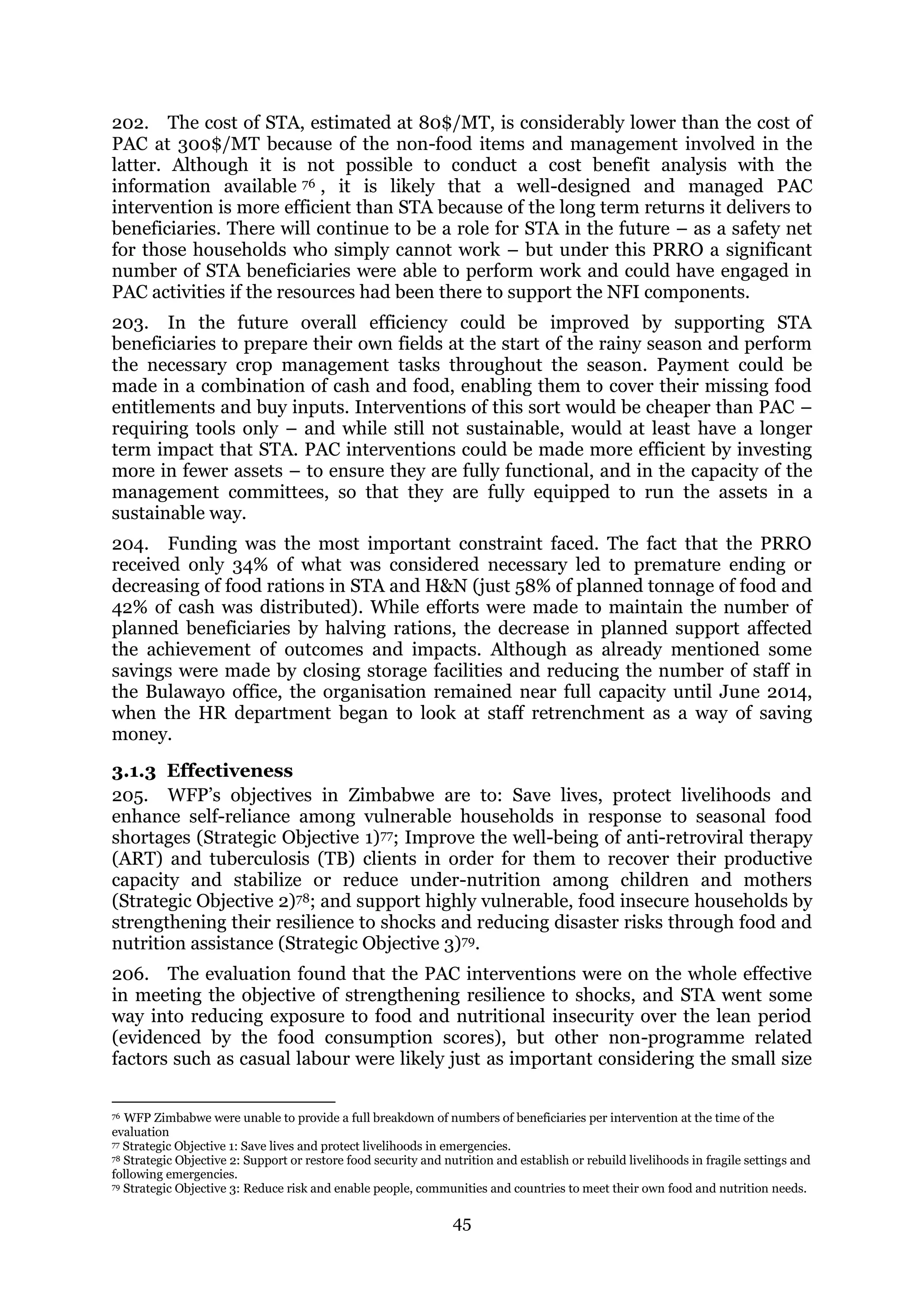 45
202. The cost of STA, estimated at 80$/MT, is considerably lower than the cost of
PAC at 300$/MT because of the non-food items and management involved in the
latter. Although it is not possible to conduct a cost benefit analysis with the
information available 76 , it is likely that a well-designed and managed PAC
intervention is more efficient than STA because of the long term returns it delivers to
beneficiaries. There will continue to be a role for STA in the future – as a safety net
for those households who simply cannot work – but under this PRRO a significant
number of STA beneficiaries were able to perform work and could have engaged in
PAC activities if the resources had been there to support the NFI components.
203. In the future overall efficiency could be improved by supporting STA
beneficiaries to prepare their own fields at the start of the rainy season and perform
the necessary crop management tasks throughout the season. Payment could be
made in a combination of cash and food, enabling them to cover their missing food
entitlements and buy inputs. Interventions of this sort would be cheaper than PAC –
requiring tools only – and while still not sustainable, would at least have a longer
term impact that STA. PAC interventions could be made more efficient by investing
more in fewer assets – to ensure they are fully functional, and in the capacity of the
management committees, so that they are fully equipped to run the assets in a
sustainable way.
204. Funding was the most important constraint faced. The fact that the PRRO
received only 34% of what was considered necessary led to premature ending or
decreasing of food rations in STA and H&N (just 58% of planned tonnage of food and
42% of cash was distributed). While efforts were made to maintain the number of
planned beneficiaries by halving rations, the decrease in planned support affected
the achievement of outcomes and impacts. Although as already mentioned some
savings were made by closing storage facilities and reducing the number of staff in
the Bulawayo office, the organisation remained near full capacity until June 2014,
when the HR department began to look at staff retrenchment as a way of saving
money.
3.1.3 Effectiveness
205. WFP’s objectives in Zimbabwe are to: Save lives, protect livelihoods and
enhance self-reliance among vulnerable households in response to seasonal food
shortages (Strategic Objective 1)77; Improve the well-being of anti-retroviral therapy
(ART) and tuberculosis (TB) clients in order for them to recover their productive
capacity and stabilize or reduce under-nutrition among children and mothers
(Strategic Objective 2)78; and support highly vulnerable, food insecure households by
strengthening their resilience to shocks and reducing disaster risks through food and
nutrition assistance (Strategic Objective 3)79.
206. The evaluation found that the PAC interventions were on the whole effective
in meeting the objective of strengthening resilience to shocks, and STA went some
way into reducing exposure to food and nutritional insecurity over the lean period
(evidenced by the food consumption scores), but other non-programme related
factors such as casual labour were likely just as important considering the small size
76 WFP Zimbabwe were unable to provide a full breakdown of numbers of beneficiaries per intervention at the time of the
evaluation
77 Strategic Objective 1: Save lives and protect livelihoods in emergencies.
78 Strategic Objective 2: Support or restore food security and nutrition and establish or rebuild livelihoods in fragile settings and
following emergencies.
79 Strategic Objective 3: Reduce risk and enable people, communities and countries to meet their own food and nutrition needs.
 