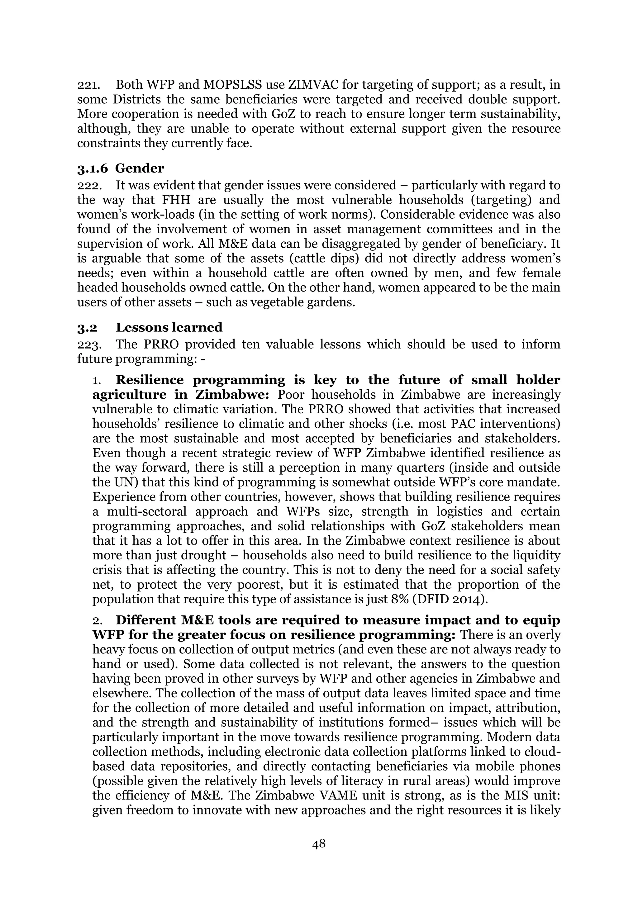 48
221. Both WFP and MOPSLSS use ZIMVAC for targeting of support; as a result, in
some Districts the same beneficiaries were targeted and received double support.
More cooperation is needed with GoZ to reach to ensure longer term sustainability,
although, they are unable to operate without external support given the resource
constraints they currently face.
3.1.6 Gender
222. It was evident that gender issues were considered – particularly with regard to
the way that FHH are usually the most vulnerable households (targeting) and
women’s work-loads (in the setting of work norms). Considerable evidence was also
found of the involvement of women in asset management committees and in the
supervision of work. All M&E data can be disaggregated by gender of beneficiary. It
is arguable that some of the assets (cattle dips) did not directly address women’s
needs; even within a household cattle are often owned by men, and few female
headed households owned cattle. On the other hand, women appeared to be the main
users of other assets – such as vegetable gardens.
3.2 Lessons learned
223. The PRRO provided ten valuable lessons which should be used to inform
future programming: -
1. Resilience programming is key to the future of small holder
agriculture in Zimbabwe: Poor households in Zimbabwe are increasingly
vulnerable to climatic variation. The PRRO showed that activities that increased
households’ resilience to climatic and other shocks (i.e. most PAC interventions)
are the most sustainable and most accepted by beneficiaries and stakeholders.
Even though a recent strategic review of WFP Zimbabwe identified resilience as
the way forward, there is still a perception in many quarters (inside and outside
the UN) that this kind of programming is somewhat outside WFP’s core mandate.
Experience from other countries, however, shows that building resilience requires
a multi-sectoral approach and WFPs size, strength in logistics and certain
programming approaches, and solid relationships with GoZ stakeholders mean
that it has a lot to offer in this area. In the Zimbabwe context resilience is about
more than just drought – households also need to build resilience to the liquidity
crisis that is affecting the country. This is not to deny the need for a social safety
net, to protect the very poorest, but it is estimated that the proportion of the
population that require this type of assistance is just 8% (DFID 2014).
2. Different M&E tools are required to measure impact and to equip
WFP for the greater focus on resilience programming: There is an overly
heavy focus on collection of output metrics (and even these are not always ready to
hand or used). Some data collected is not relevant, the answers to the question
having been proved in other surveys by WFP and other agencies in Zimbabwe and
elsewhere. The collection of the mass of output data leaves limited space and time
for the collection of more detailed and useful information on impact, attribution,
and the strength and sustainability of institutions formed– issues which will be
particularly important in the move towards resilience programming. Modern data
collection methods, including electronic data collection platforms linked to cloud-
based data repositories, and directly contacting beneficiaries via mobile phones
(possible given the relatively high levels of literacy in rural areas) would improve
the efficiency of M&E. The Zimbabwe VAME unit is strong, as is the MIS unit:
given freedom to innovate with new approaches and the right resources it is likely
 