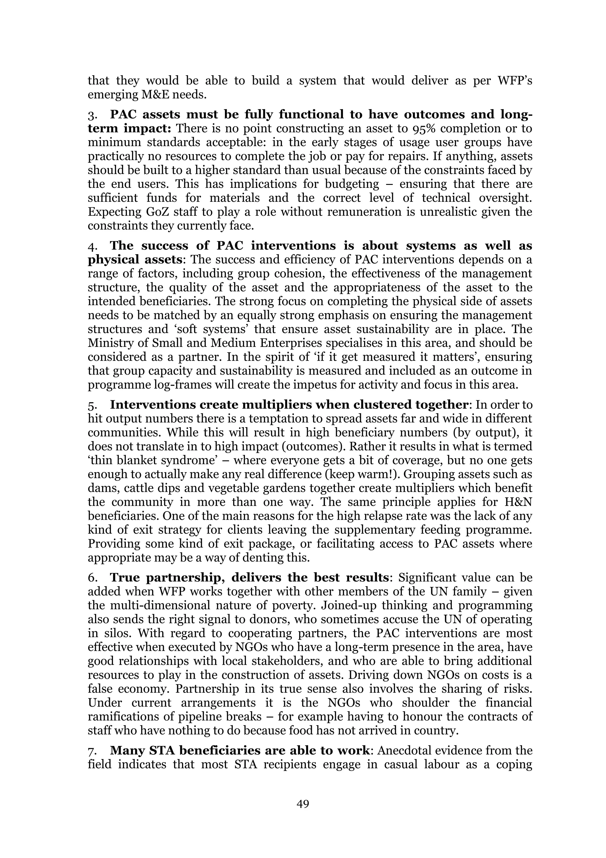 49
that they would be able to build a system that would deliver as per WFP’s
emerging M&E needs.
3. PAC assets must be fully functional to have outcomes and long-
term impact: There is no point constructing an asset to 95% completion or to
minimum standards acceptable: in the early stages of usage user groups have
practically no resources to complete the job or pay for repairs. If anything, assets
should be built to a higher standard than usual because of the constraints faced by
the end users. This has implications for budgeting – ensuring that there are
sufficient funds for materials and the correct level of technical oversight.
Expecting GoZ staff to play a role without remuneration is unrealistic given the
constraints they currently face.
4. The success of PAC interventions is about systems as well as
physical assets: The success and efficiency of PAC interventions depends on a
range of factors, including group cohesion, the effectiveness of the management
structure, the quality of the asset and the appropriateness of the asset to the
intended beneficiaries. The strong focus on completing the physical side of assets
needs to be matched by an equally strong emphasis on ensuring the management
structures and ‘soft systems’ that ensure asset sustainability are in place. The
Ministry of Small and Medium Enterprises specialises in this area, and should be
considered as a partner. In the spirit of ‘if it get measured it matters’, ensuring
that group capacity and sustainability is measured and included as an outcome in
programme log-frames will create the impetus for activity and focus in this area.
5. Interventions create multipliers when clustered together: In order to
hit output numbers there is a temptation to spread assets far and wide in different
communities. While this will result in high beneficiary numbers (by output), it
does not translate in to high impact (outcomes). Rather it results in what is termed
‘thin blanket syndrome’ – where everyone gets a bit of coverage, but no one gets
enough to actually make any real difference (keep warm!). Grouping assets such as
dams, cattle dips and vegetable gardens together create multipliers which benefit
the community in more than one way. The same principle applies for H&N
beneficiaries. One of the main reasons for the high relapse rate was the lack of any
kind of exit strategy for clients leaving the supplementary feeding programme.
Providing some kind of exit package, or facilitating access to PAC assets where
appropriate may be a way of denting this.
6. True partnership, delivers the best results: Significant value can be
added when WFP works together with other members of the UN family – given
the multi-dimensional nature of poverty. Joined-up thinking and programming
also sends the right signal to donors, who sometimes accuse the UN of operating
in silos. With regard to cooperating partners, the PAC interventions are most
effective when executed by NGOs who have a long-term presence in the area, have
good relationships with local stakeholders, and who are able to bring additional
resources to play in the construction of assets. Driving down NGOs on costs is a
false economy. Partnership in its true sense also involves the sharing of risks.
Under current arrangements it is the NGOs who shoulder the financial
ramifications of pipeline breaks – for example having to honour the contracts of
staff who have nothing to do because food has not arrived in country.
7. Many STA beneficiaries are able to work: Anecdotal evidence from the
field indicates that most STA recipients engage in casual labour as a coping
 