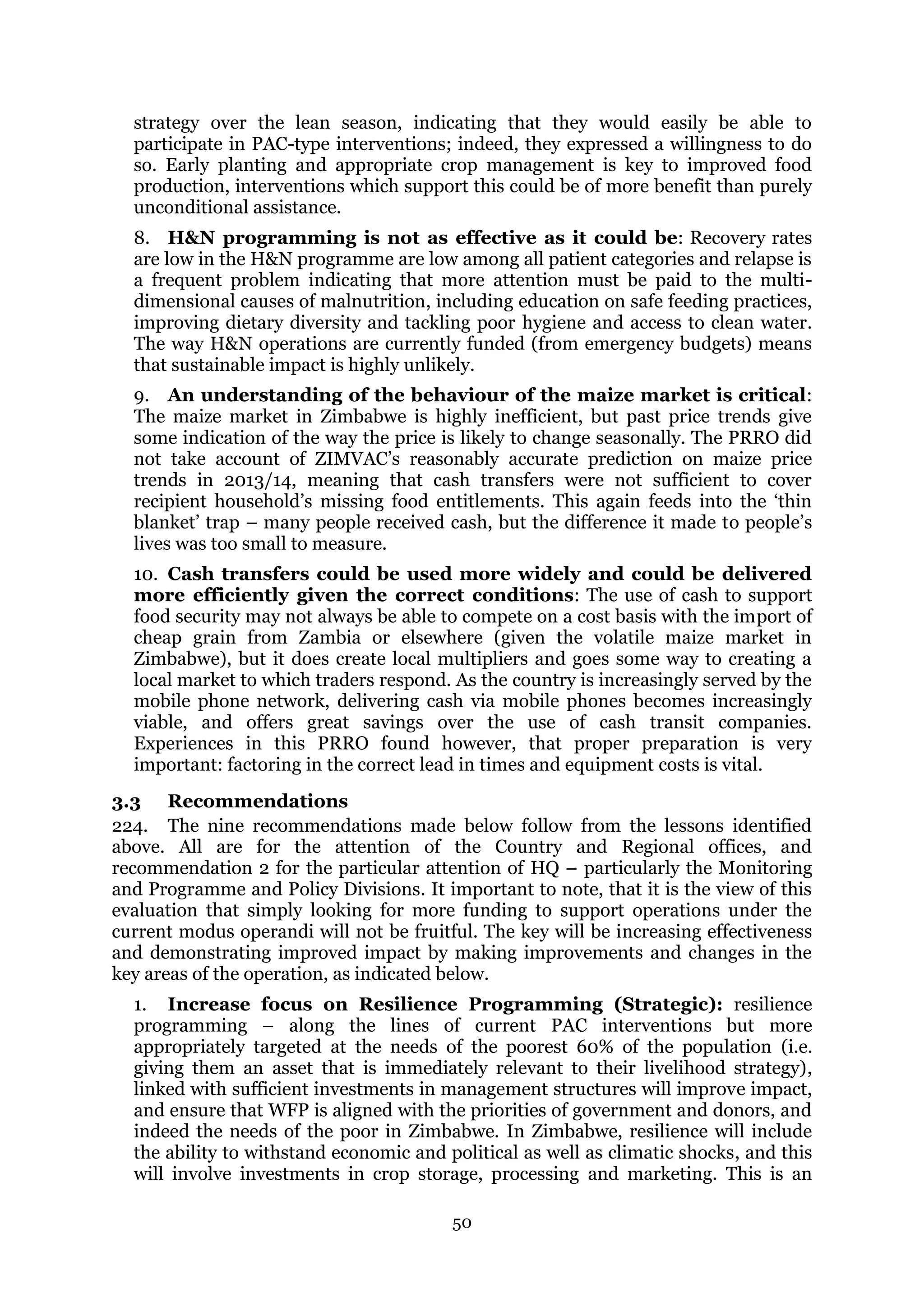 50
strategy over the lean season, indicating that they would easily be able to
participate in PAC-type interventions; indeed, they expressed a willingness to do
so. Early planting and appropriate crop management is key to improved food
production, interventions which support this could be of more benefit than purely
unconditional assistance.
8. H&N programming is not as effective as it could be: Recovery rates
are low in the H&N programme are low among all patient categories and relapse is
a frequent problem indicating that more attention must be paid to the multi-
dimensional causes of malnutrition, including education on safe feeding practices,
improving dietary diversity and tackling poor hygiene and access to clean water.
The way H&N operations are currently funded (from emergency budgets) means
that sustainable impact is highly unlikely.
9. An understanding of the behaviour of the maize market is critical:
The maize market in Zimbabwe is highly inefficient, but past price trends give
some indication of the way the price is likely to change seasonally. The PRRO did
not take account of ZIMVAC’s reasonably accurate prediction on maize price
trends in 2013/14, meaning that cash transfers were not sufficient to cover
recipient household’s missing food entitlements. This again feeds into the ‘thin
blanket’ trap – many people received cash, but the difference it made to people’s
lives was too small to measure.
10. Cash transfers could be used more widely and could be delivered
more efficiently given the correct conditions: The use of cash to support
food security may not always be able to compete on a cost basis with the import of
cheap grain from Zambia or elsewhere (given the volatile maize market in
Zimbabwe), but it does create local multipliers and goes some way to creating a
local market to which traders respond. As the country is increasingly served by the
mobile phone network, delivering cash via mobile phones becomes increasingly
viable, and offers great savings over the use of cash transit companies.
Experiences in this PRRO found however, that proper preparation is very
important: factoring in the correct lead in times and equipment costs is vital.
3.3 Recommendations
224. The nine recommendations made below follow from the lessons identified
above. All are for the attention of the Country and Regional offices, and
recommendation 2 for the particular attention of HQ – particularly the Monitoring
and Programme and Policy Divisions. It important to note, that it is the view of this
evaluation that simply looking for more funding to support operations under the
current modus operandi will not be fruitful. The key will be increasing effectiveness
and demonstrating improved impact by making improvements and changes in the
key areas of the operation, as indicated below.
1. Increase focus on Resilience Programming (Strategic): resilience
programming – along the lines of current PAC interventions but more
appropriately targeted at the needs of the poorest 60% of the population (i.e.
giving them an asset that is immediately relevant to their livelihood strategy),
linked with sufficient investments in management structures will improve impact,
and ensure that WFP is aligned with the priorities of government and donors, and
indeed the needs of the poor in Zimbabwe. In Zimbabwe, resilience will include
the ability to withstand economic and political as well as climatic shocks, and this
will involve investments in crop storage, processing and marketing. This is an
 