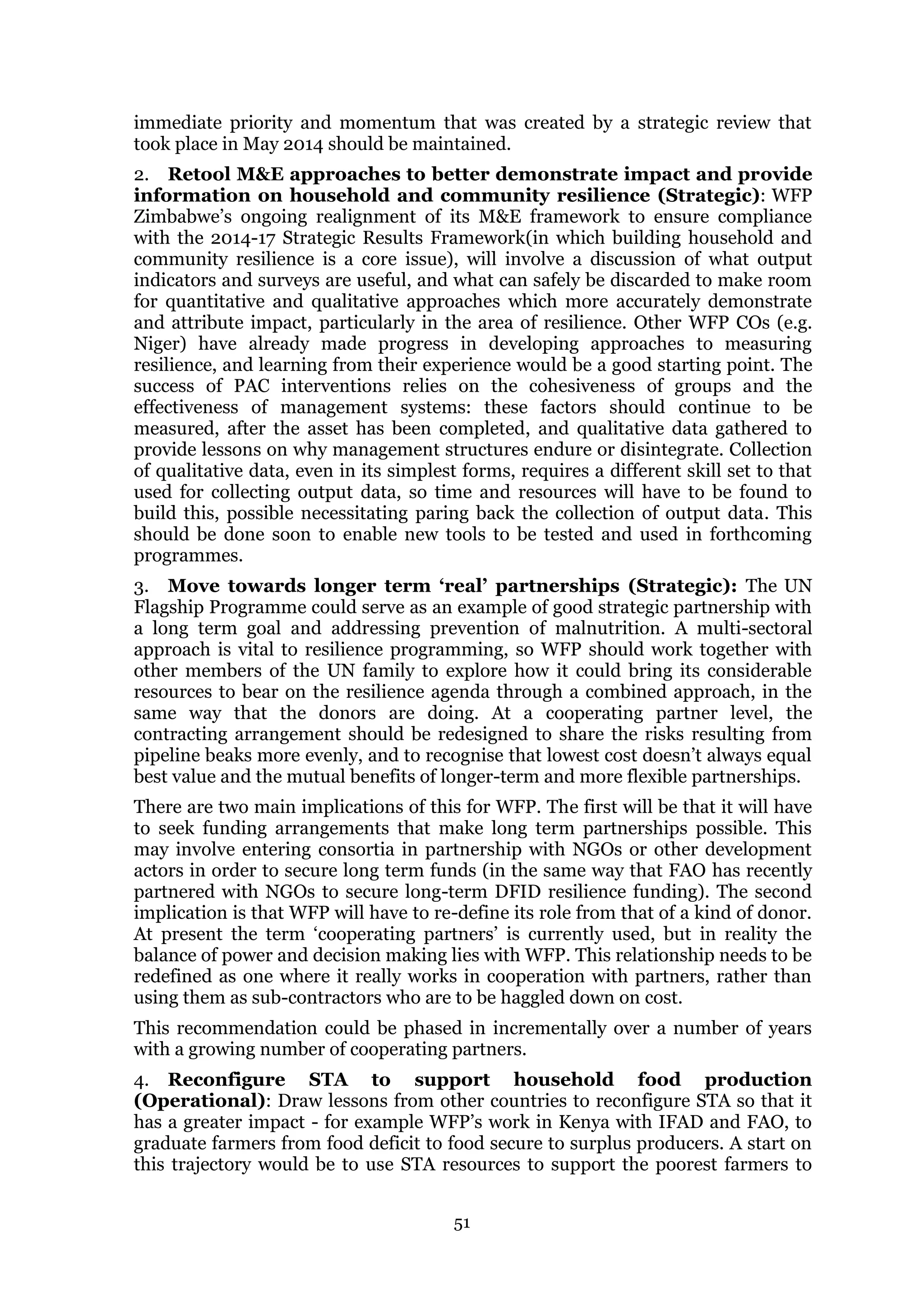51
immediate priority and momentum that was created by a strategic review that
took place in May 2014 should be maintained.
2. Retool M&E approaches to better demonstrate impact and provide
information on household and community resilience (Strategic): WFP
Zimbabwe’s ongoing realignment of its M&E framework to ensure compliance
with the 2014-17 Strategic Results Framework(in which building household and
community resilience is a core issue), will involve a discussion of what output
indicators and surveys are useful, and what can safely be discarded to make room
for quantitative and qualitative approaches which more accurately demonstrate
and attribute impact, particularly in the area of resilience. Other WFP COs (e.g.
Niger) have already made progress in developing approaches to measuring
resilience, and learning from their experience would be a good starting point. The
success of PAC interventions relies on the cohesiveness of groups and the
effectiveness of management systems: these factors should continue to be
measured, after the asset has been completed, and qualitative data gathered to
provide lessons on why management structures endure or disintegrate. Collection
of qualitative data, even in its simplest forms, requires a different skill set to that
used for collecting output data, so time and resources will have to be found to
build this, possible necessitating paring back the collection of output data. This
should be done soon to enable new tools to be tested and used in forthcoming
programmes.
3. Move towards longer term ‘real’ partnerships (Strategic): The UN
Flagship Programme could serve as an example of good strategic partnership with
a long term goal and addressing prevention of malnutrition. A multi-sectoral
approach is vital to resilience programming, so WFP should work together with
other members of the UN family to explore how it could bring its considerable
resources to bear on the resilience agenda through a combined approach, in the
same way that the donors are doing. At a cooperating partner level, the
contracting arrangement should be redesigned to share the risks resulting from
pipeline beaks more evenly, and to recognise that lowest cost doesn’t always equal
best value and the mutual benefits of longer-term and more flexible partnerships.
There are two main implications of this for WFP. The first will be that it will have
to seek funding arrangements that make long term partnerships possible. This
may involve entering consortia in partnership with NGOs or other development
actors in order to secure long term funds (in the same way that FAO has recently
partnered with NGOs to secure long-term DFID resilience funding). The second
implication is that WFP will have to re-define its role from that of a kind of donor.
At present the term ‘cooperating partners’ is currently used, but in reality the
balance of power and decision making lies with WFP. This relationship needs to be
redefined as one where it really works in cooperation with partners, rather than
using them as sub-contractors who are to be haggled down on cost.
This recommendation could be phased in incrementally over a number of years
with a growing number of cooperating partners.
4. Reconfigure STA to support household food production
(Operational): Draw lessons from other countries to reconfigure STA so that it
has a greater impact - for example WFP’s work in Kenya with IFAD and FAO, to
graduate farmers from food deficit to food secure to surplus producers. A start on
this trajectory would be to use STA resources to support the poorest farmers to
 
