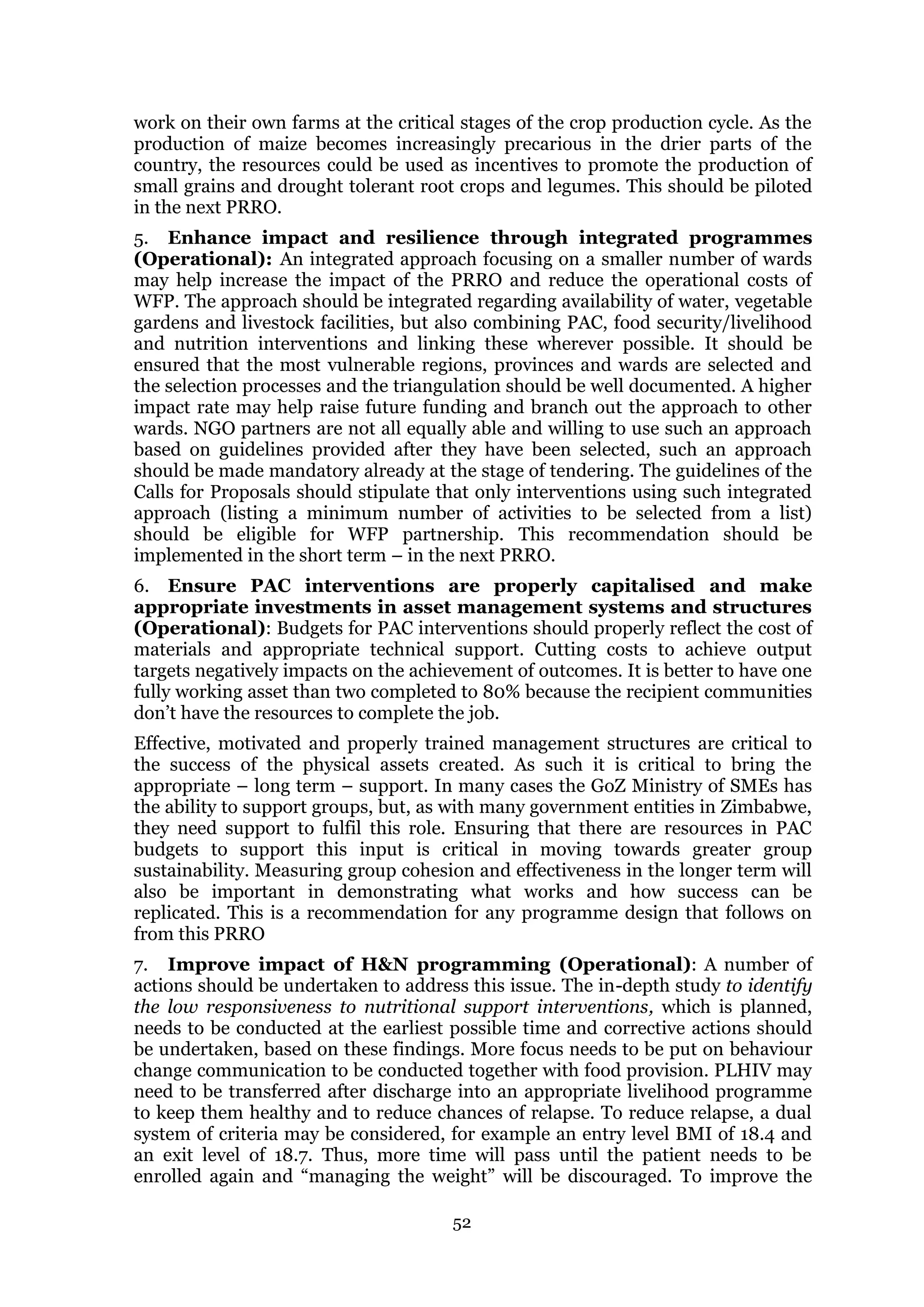 52
work on their own farms at the critical stages of the crop production cycle. As the
production of maize becomes increasingly precarious in the drier parts of the
country, the resources could be used as incentives to promote the production of
small grains and drought tolerant root crops and legumes. This should be piloted
in the next PRRO.
5. Enhance impact and resilience through integrated programmes
(Operational): An integrated approach focusing on a smaller number of wards
may help increase the impact of the PRRO and reduce the operational costs of
WFP. The approach should be integrated regarding availability of water, vegetable
gardens and livestock facilities, but also combining PAC, food security/livelihood
and nutrition interventions and linking these wherever possible. It should be
ensured that the most vulnerable regions, provinces and wards are selected and
the selection processes and the triangulation should be well documented. A higher
impact rate may help raise future funding and branch out the approach to other
wards. NGO partners are not all equally able and willing to use such an approach
based on guidelines provided after they have been selected, such an approach
should be made mandatory already at the stage of tendering. The guidelines of the
Calls for Proposals should stipulate that only interventions using such integrated
approach (listing a minimum number of activities to be selected from a list)
should be eligible for WFP partnership. This recommendation should be
implemented in the short term – in the next PRRO.
6. Ensure PAC interventions are properly capitalised and make
appropriate investments in asset management systems and structures
(Operational): Budgets for PAC interventions should properly reflect the cost of
materials and appropriate technical support. Cutting costs to achieve output
targets negatively impacts on the achievement of outcomes. It is better to have one
fully working asset than two completed to 80% because the recipient communities
don’t have the resources to complete the job.
Effective, motivated and properly trained management structures are critical to
the success of the physical assets created. As such it is critical to bring the
appropriate – long term – support. In many cases the GoZ Ministry of SMEs has
the ability to support groups, but, as with many government entities in Zimbabwe,
they need support to fulfil this role. Ensuring that there are resources in PAC
budgets to support this input is critical in moving towards greater group
sustainability. Measuring group cohesion and effectiveness in the longer term will
also be important in demonstrating what works and how success can be
replicated. This is a recommendation for any programme design that follows on
from this PRRO
7. Improve impact of H&N programming (Operational): A number of
actions should be undertaken to address this issue. The in-depth study to identify
the low responsiveness to nutritional support interventions, which is planned,
needs to be conducted at the earliest possible time and corrective actions should
be undertaken, based on these findings. More focus needs to be put on behaviour
change communication to be conducted together with food provision. PLHIV may
need to be transferred after discharge into an appropriate livelihood programme
to keep them healthy and to reduce chances of relapse. To reduce relapse, a dual
system of criteria may be considered, for example an entry level BMI of 18.4 and
an exit level of 18.7. Thus, more time will pass until the patient needs to be
enrolled again and “managing the weight” will be discouraged. To improve the
 