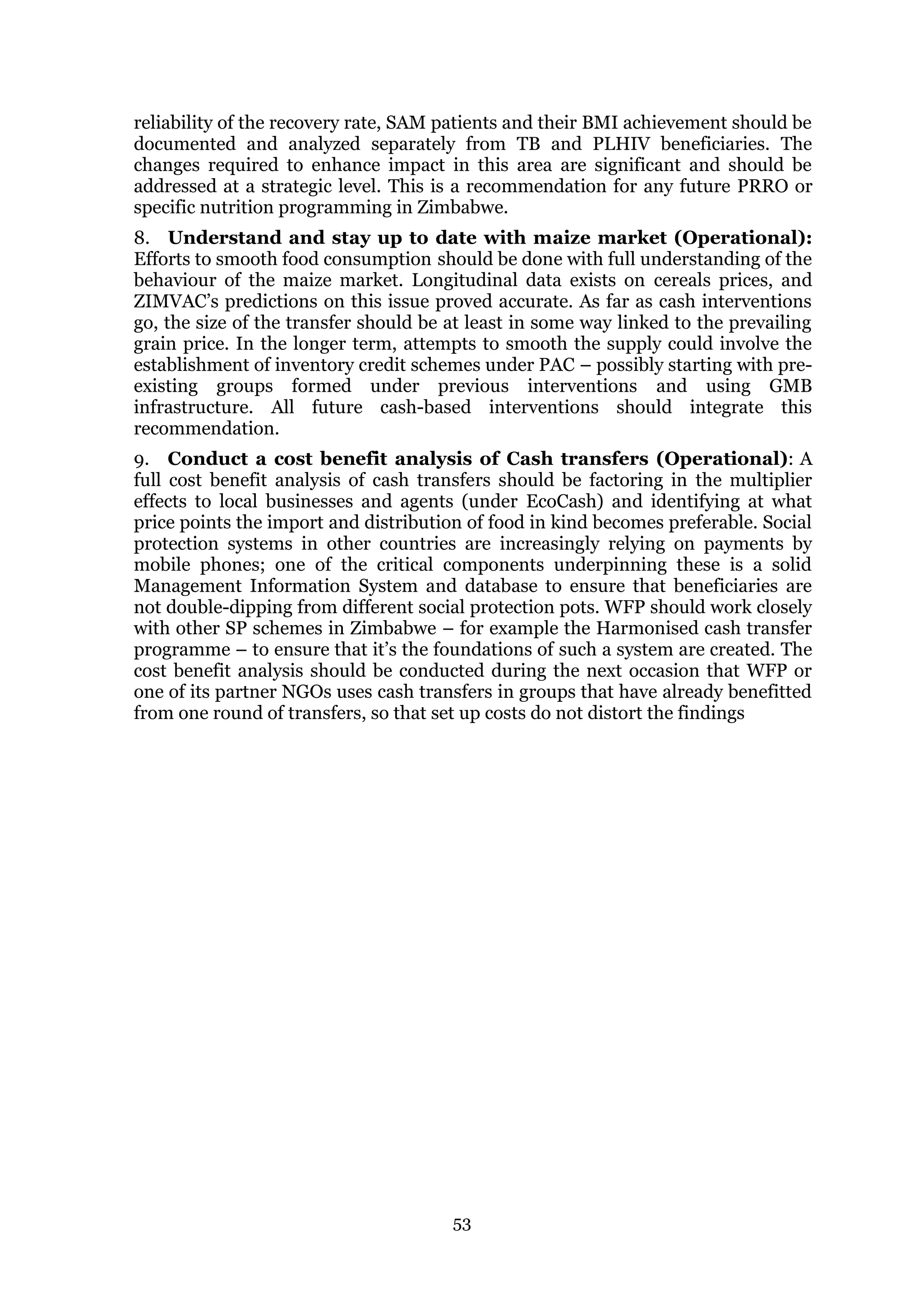 53
reliability of the recovery rate, SAM patients and their BMI achievement should be
documented and analyzed separately from TB and PLHIV beneficiaries. The
changes required to enhance impact in this area are significant and should be
addressed at a strategic level. This is a recommendation for any future PRRO or
specific nutrition programming in Zimbabwe.
8. Understand and stay up to date with maize market (Operational):
Efforts to smooth food consumption should be done with full understanding of the
behaviour of the maize market. Longitudinal data exists on cereals prices, and
ZIMVAC’s predictions on this issue proved accurate. As far as cash interventions
go, the size of the transfer should be at least in some way linked to the prevailing
grain price. In the longer term, attempts to smooth the supply could involve the
establishment of inventory credit schemes under PAC – possibly starting with pre-
existing groups formed under previous interventions and using GMB
infrastructure. All future cash-based interventions should integrate this
recommendation.
9. Conduct a cost benefit analysis of Cash transfers (Operational): A
full cost benefit analysis of cash transfers should be factoring in the multiplier
effects to local businesses and agents (under EcoCash) and identifying at what
price points the import and distribution of food in kind becomes preferable. Social
protection systems in other countries are increasingly relying on payments by
mobile phones; one of the critical components underpinning these is a solid
Management Information System and database to ensure that beneficiaries are
not double-dipping from different social protection pots. WFP should work closely
with other SP schemes in Zimbabwe – for example the Harmonised cash transfer
programme – to ensure that it’s the foundations of such a system are created. The
cost benefit analysis should be conducted during the next occasion that WFP or
one of its partner NGOs uses cash transfers in groups that have already benefitted
from one round of transfers, so that set up costs do not distort the findings
 