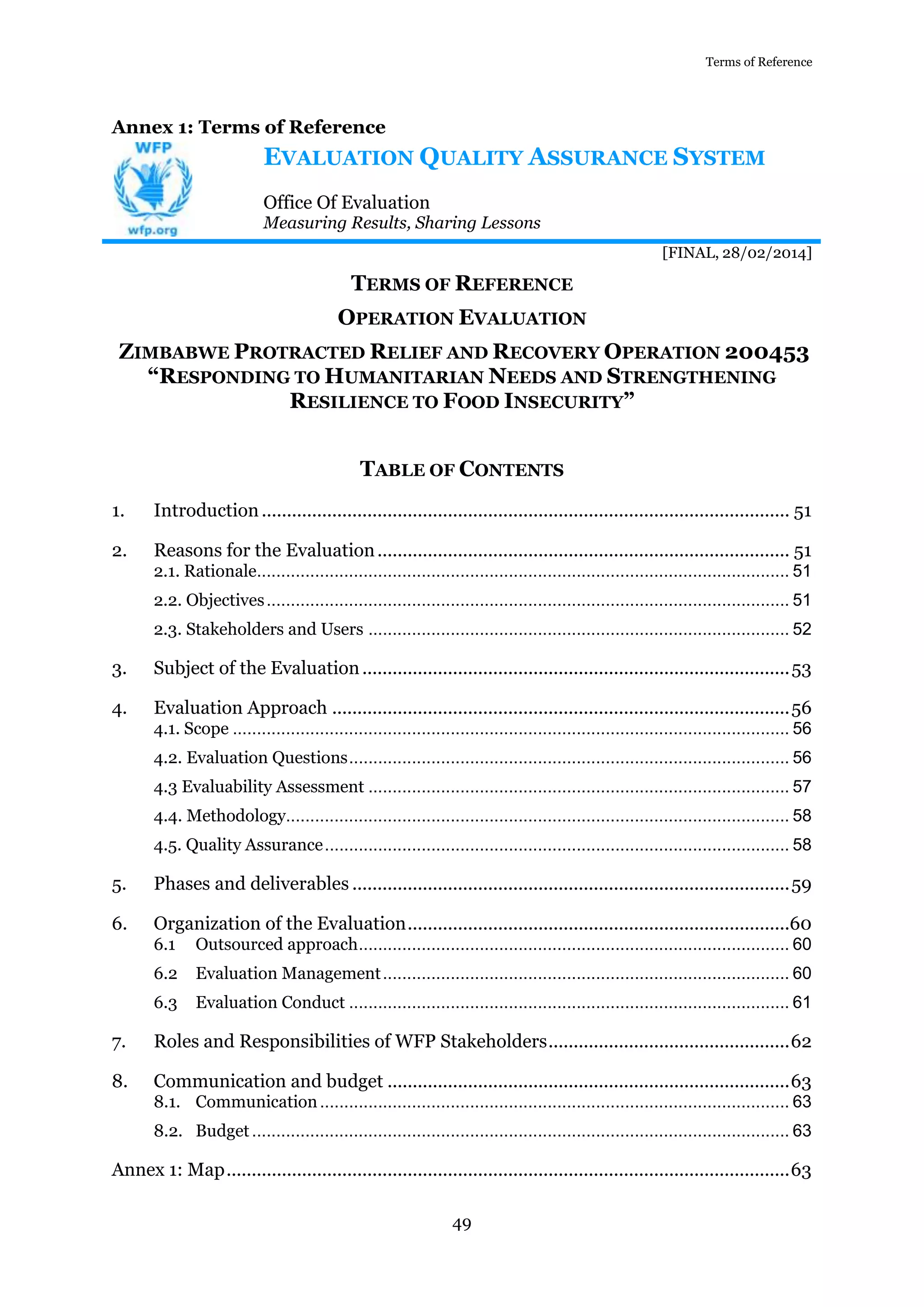 Terms of Reference
49
Annex 1: Terms of Reference
EVALUATION QUALITY ASSURANCE SYSTEM
Office Of Evaluation
Measuring Results, Sharing Lessons
[FINAL, 28/02/2014]
TERMS OF REFERENCE
OPERATION EVALUATION
ZIMBABWE PROTRACTED RELIEF AND RECOVERY OPERATION 200453
“RESPONDING TO HUMANITARIAN NEEDS AND STRENGTHENING
RESILIENCE TO FOOD INSECURITY”
TABLE OF CONTENTS
1. Introduction......................................................................................................... 51
2. Reasons for the Evaluation.................................................................................. 51
2.1. Rationale.............................................................................................................. 51
2.2. Objectives............................................................................................................ 51
2.3. Stakeholders and Users ....................................................................................... 52
3. Subject of the Evaluation.....................................................................................53
4. Evaluation Approach ...........................................................................................56
4.1. Scope ................................................................................................................... 56
4.2. Evaluation Questions........................................................................................... 56
4.3 Evaluability Assessment ....................................................................................... 57
4.4. Methodology........................................................................................................ 58
4.5. Quality Assurance................................................................................................ 58
5. Phases and deliverables .......................................................................................59
6. Organization of the Evaluation............................................................................60
6.1 Outsourced approach......................................................................................... 60
6.2 Evaluation Management.................................................................................... 60
6.3 Evaluation Conduct ........................................................................................... 61
7. Roles and Responsibilities of WFP Stakeholders................................................62
8. Communication and budget ................................................................................63
8.1. Communication................................................................................................. 63
8.2. Budget............................................................................................................... 63
Annex 1: Map................................................................................................................63
 