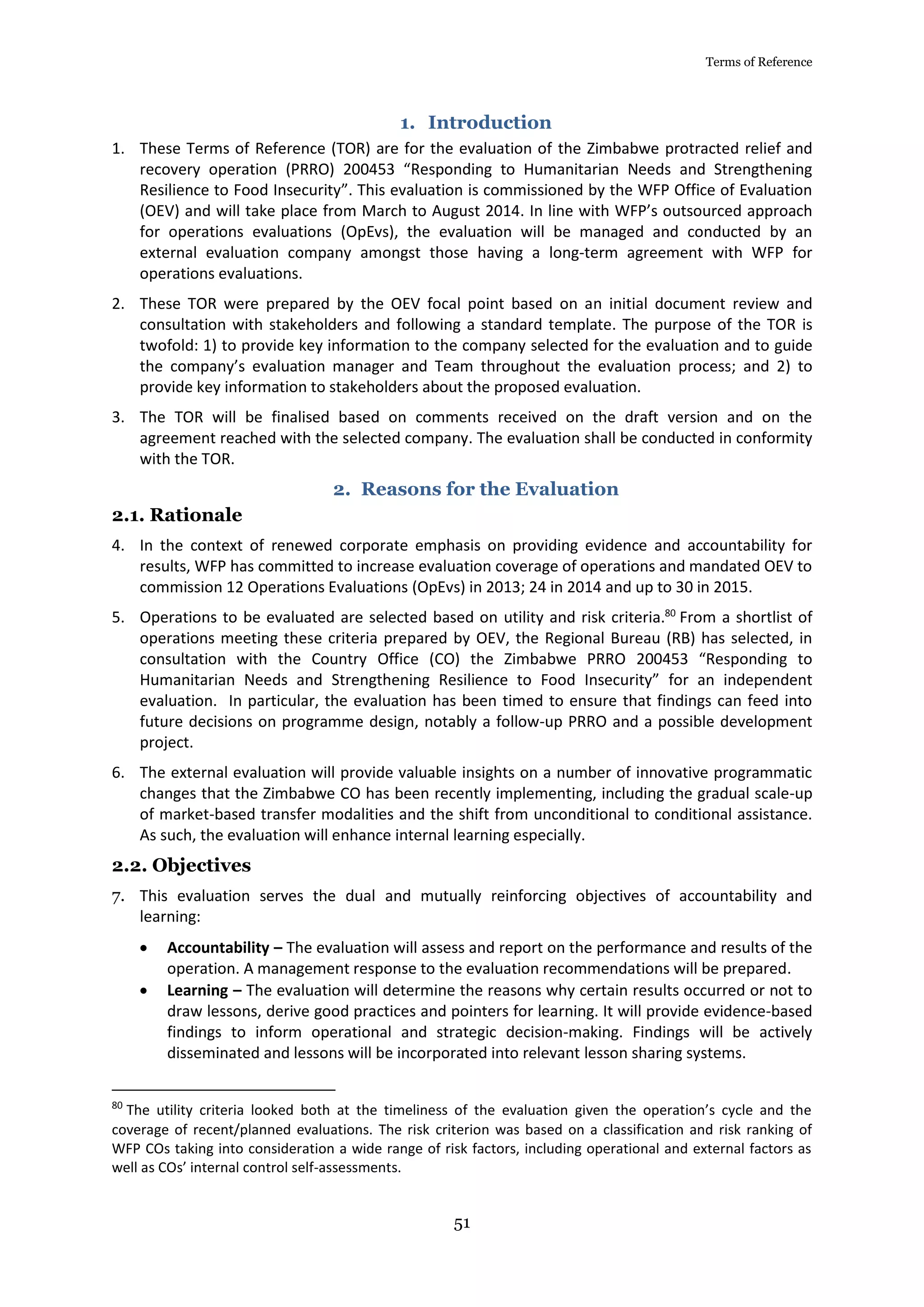 Terms of Reference
51
1. Introduction
1. These Terms of Reference (TOR) are for the evaluation of the Zimbabwe protracted relief and
recovery operation (PRRO) 200453 “Responding to Humanitarian Needs and Strengthening
Resilience to Food Insecurity”. This evaluation is commissioned by the WFP Office of Evaluation
(OEV) and will take place from March to August 2014. In line with WFP’s outsourced approach
for operations evaluations (OpEvs), the evaluation will be managed and conducted by an
external evaluation company amongst those having a long-term agreement with WFP for
operations evaluations.
2. These TOR were prepared by the OEV focal point based on an initial document review and
consultation with stakeholders and following a standard template. The purpose of the TOR is
twofold: 1) to provide key information to the company selected for the evaluation and to guide
the company’s evaluation manager and Team throughout the evaluation process; and 2) to
provide key information to stakeholders about the proposed evaluation.
3. The TOR will be finalised based on comments received on the draft version and on the
agreement reached with the selected company. The evaluation shall be conducted in conformity
with the TOR.
2. Reasons for the Evaluation
2.1. Rationale
4. In the context of renewed corporate emphasis on providing evidence and accountability for
results, WFP has committed to increase evaluation coverage of operations and mandated OEV to
commission 12 Operations Evaluations (OpEvs) in 2013; 24 in 2014 and up to 30 in 2015.
5. Operations to be evaluated are selected based on utility and risk criteria.80
From a shortlist of
operations meeting these criteria prepared by OEV, the Regional Bureau (RB) has selected, in
consultation with the Country Office (CO) the Zimbabwe PRRO 200453 “Responding to
Humanitarian Needs and Strengthening Resilience to Food Insecurity” for an independent
evaluation. In particular, the evaluation has been timed to ensure that findings can feed into
future decisions on programme design, notably a follow-up PRRO and a possible development
project.
6. The external evaluation will provide valuable insights on a number of innovative programmatic
changes that the Zimbabwe CO has been recently implementing, including the gradual scale-up
of market-based transfer modalities and the shift from unconditional to conditional assistance.
As such, the evaluation will enhance internal learning especially.
2.2. Objectives
7. This evaluation serves the dual and mutually reinforcing objectives of accountability and
learning:
 Accountability – The evaluation will assess and report on the performance and results of the
operation. A management response to the evaluation recommendations will be prepared.
 Learning – The evaluation will determine the reasons why certain results occurred or not to
draw lessons, derive good practices and pointers for learning. It will provide evidence-based
findings to inform operational and strategic decision-making. Findings will be actively
disseminated and lessons will be incorporated into relevant lesson sharing systems.
80
The utility criteria looked both at the timeliness of the evaluation given the operation’s cycle and the
coverage of recent/planned evaluations. The risk criterion was based on a classification and risk ranking of
WFP COs taking into consideration a wide range of risk factors, including operational and external factors as
well as COs’ internal control self-assessments.
 