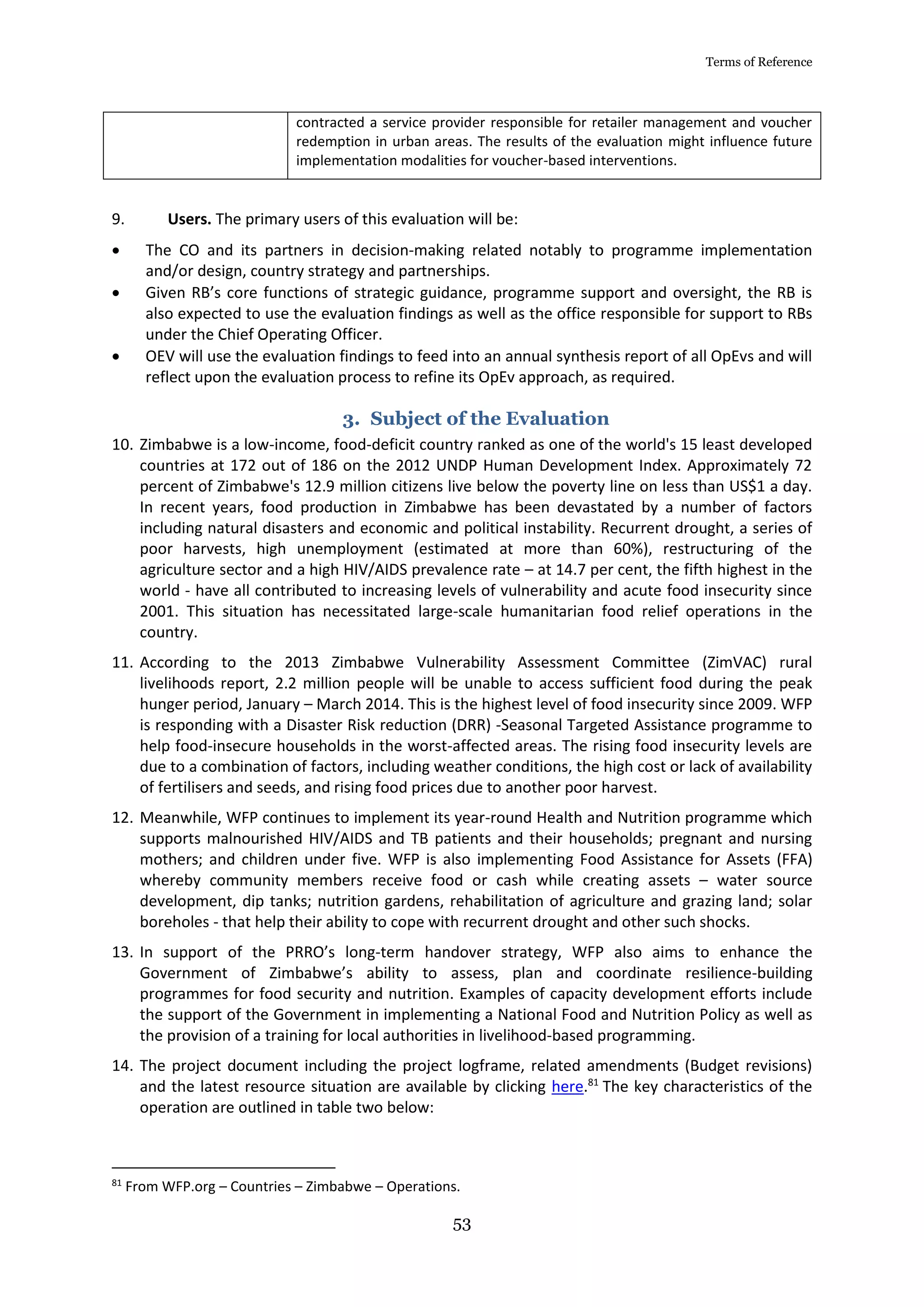 Terms of Reference
53
contracted a service provider responsible for retailer management and voucher
redemption in urban areas. The results of the evaluation might influence future
implementation modalities for voucher-based interventions.
9. Users. The primary users of this evaluation will be:
 The CO and its partners in decision-making related notably to programme implementation
and/or design, country strategy and partnerships.
 Given RB’s core functions of strategic guidance, programme support and oversight, the RB is
also expected to use the evaluation findings as well as the office responsible for support to RBs
under the Chief Operating Officer.
 OEV will use the evaluation findings to feed into an annual synthesis report of all OpEvs and will
reflect upon the evaluation process to refine its OpEv approach, as required.
3. Subject of the Evaluation
10. Zimbabwe is a low-income, food-deficit country ranked as one of the world's 15 least developed
countries at 172 out of 186 on the 2012 UNDP Human Development Index. Approximately 72
percent of Zimbabwe's 12.9 million citizens live below the poverty line on less than US$1 a day.
In recent years, food production in Zimbabwe has been devastated by a number of factors
including natural disasters and economic and political instability. Recurrent drought, a series of
poor harvests, high unemployment (estimated at more than 60%), restructuring of the
agriculture sector and a high HIV/AIDS prevalence rate – at 14.7 per cent, the fifth highest in the
world - have all contributed to increasing levels of vulnerability and acute food insecurity since
2001. This situation has necessitated large-scale humanitarian food relief operations in the
country.
11. According to the 2013 Zimbabwe Vulnerability Assessment Committee (ZimVAC) rural
livelihoods report, 2.2 million people will be unable to access sufficient food during the peak
hunger period, January – March 2014. This is the highest level of food insecurity since 2009. WFP
is responding with a Disaster Risk reduction (DRR) -Seasonal Targeted Assistance programme to
help food-insecure households in the worst-affected areas. The rising food insecurity levels are
due to a combination of factors, including weather conditions, the high cost or lack of availability
of fertilisers and seeds, and rising food prices due to another poor harvest.
12. Meanwhile, WFP continues to implement its year-round Health and Nutrition programme which
supports malnourished HIV/AIDS and TB patients and their households; pregnant and nursing
mothers; and children under five. WFP is also implementing Food Assistance for Assets (FFA)
whereby community members receive food or cash while creating assets – water source
development, dip tanks; nutrition gardens, rehabilitation of agriculture and grazing land; solar
boreholes - that help their ability to cope with recurrent drought and other such shocks.
13. In support of the PRRO’s long-term handover strategy, WFP also aims to enhance the
Government of Zimbabwe’s ability to assess, plan and coordinate resilience-building
programmes for food security and nutrition. Examples of capacity development efforts include
the support of the Government in implementing a National Food and Nutrition Policy as well as
the provision of a training for local authorities in livelihood-based programming.
14. The project document including the project logframe, related amendments (Budget revisions)
and the latest resource situation are available by clicking here.81
The key characteristics of the
operation are outlined in table two below:
81
From WFP.org – Countries – Zimbabwe – Operations.
 