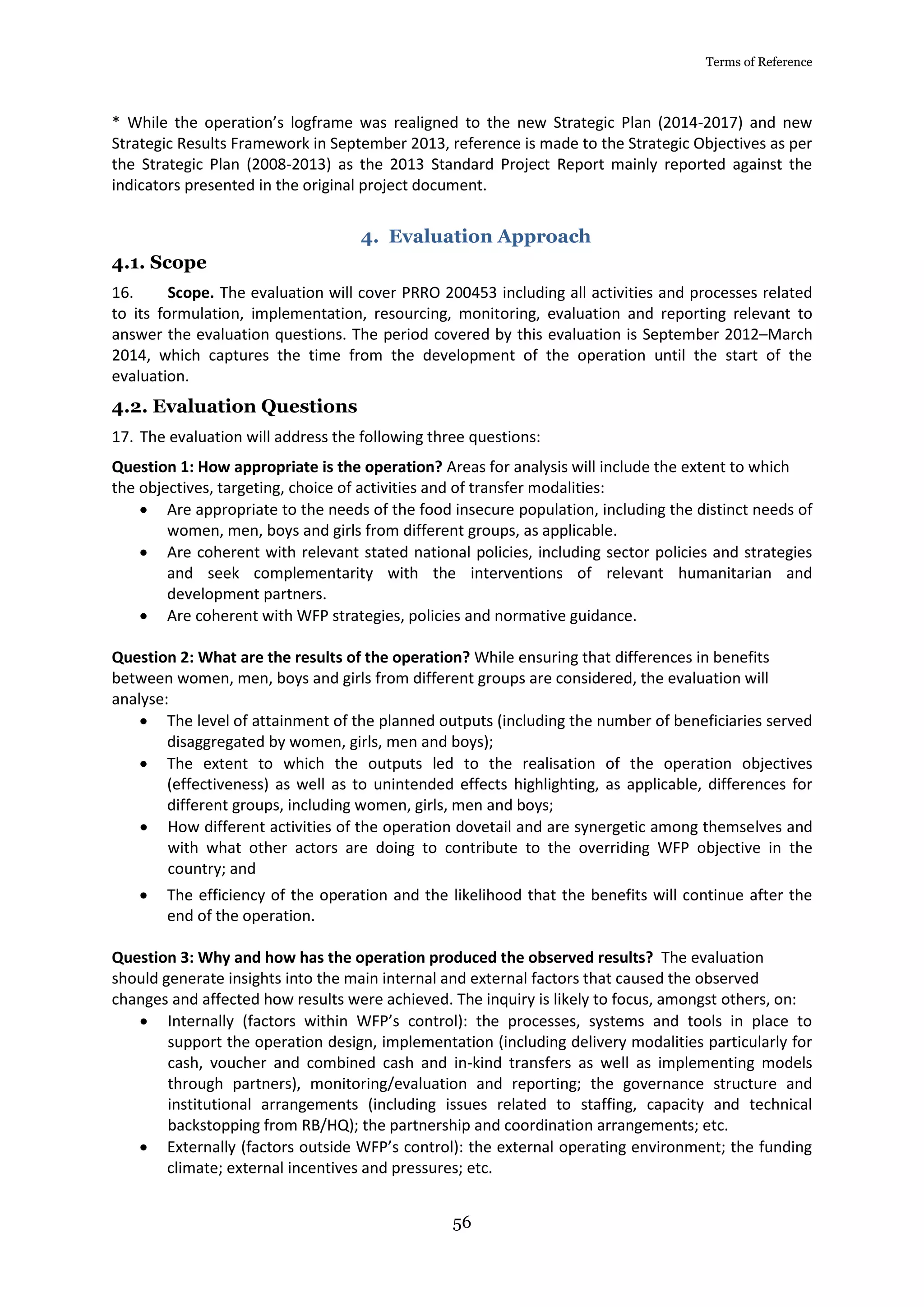 Terms of Reference
56
* While the operation’s logframe was realigned to the new Strategic Plan (2014-2017) and new
Strategic Results Framework in September 2013, reference is made to the Strategic Objectives as per
the Strategic Plan (2008-2013) as the 2013 Standard Project Report mainly reported against the
indicators presented in the original project document.
4. Evaluation Approach
4.1. Scope
16. Scope. The evaluation will cover PRRO 200453 including all activities and processes related
to its formulation, implementation, resourcing, monitoring, evaluation and reporting relevant to
answer the evaluation questions. The period covered by this evaluation is September 2012–March
2014, which captures the time from the development of the operation until the start of the
evaluation.
4.2. Evaluation Questions
17. The evaluation will address the following three questions:
Question 1: How appropriate is the operation? Areas for analysis will include the extent to which
the objectives, targeting, choice of activities and of transfer modalities:
 Are appropriate to the needs of the food insecure population, including the distinct needs of
women, men, boys and girls from different groups, as applicable.
 Are coherent with relevant stated national policies, including sector policies and strategies
and seek complementarity with the interventions of relevant humanitarian and
development partners.
 Are coherent with WFP strategies, policies and normative guidance.
Question 2: What are the results of the operation? While ensuring that differences in benefits
between women, men, boys and girls from different groups are considered, the evaluation will
analyse:
 The level of attainment of the planned outputs (including the number of beneficiaries served
disaggregated by women, girls, men and boys);
 The extent to which the outputs led to the realisation of the operation objectives
(effectiveness) as well as to unintended effects highlighting, as applicable, differences for
different groups, including women, girls, men and boys;
 How different activities of the operation dovetail and are synergetic among themselves and
with what other actors are doing to contribute to the overriding WFP objective in the
country; and
 The efficiency of the operation and the likelihood that the benefits will continue after the
end of the operation.
Question 3: Why and how has the operation produced the observed results? The evaluation
should generate insights into the main internal and external factors that caused the observed
changes and affected how results were achieved. The inquiry is likely to focus, amongst others, on:
 Internally (factors within WFP’s control): the processes, systems and tools in place to
support the operation design, implementation (including delivery modalities particularly for
cash, voucher and combined cash and in-kind transfers as well as implementing models
through partners), monitoring/evaluation and reporting; the governance structure and
institutional arrangements (including issues related to staffing, capacity and technical
backstopping from RB/HQ); the partnership and coordination arrangements; etc.
 Externally (factors outside WFP’s control): the external operating environment; the funding
climate; external incentives and pressures; etc.
 