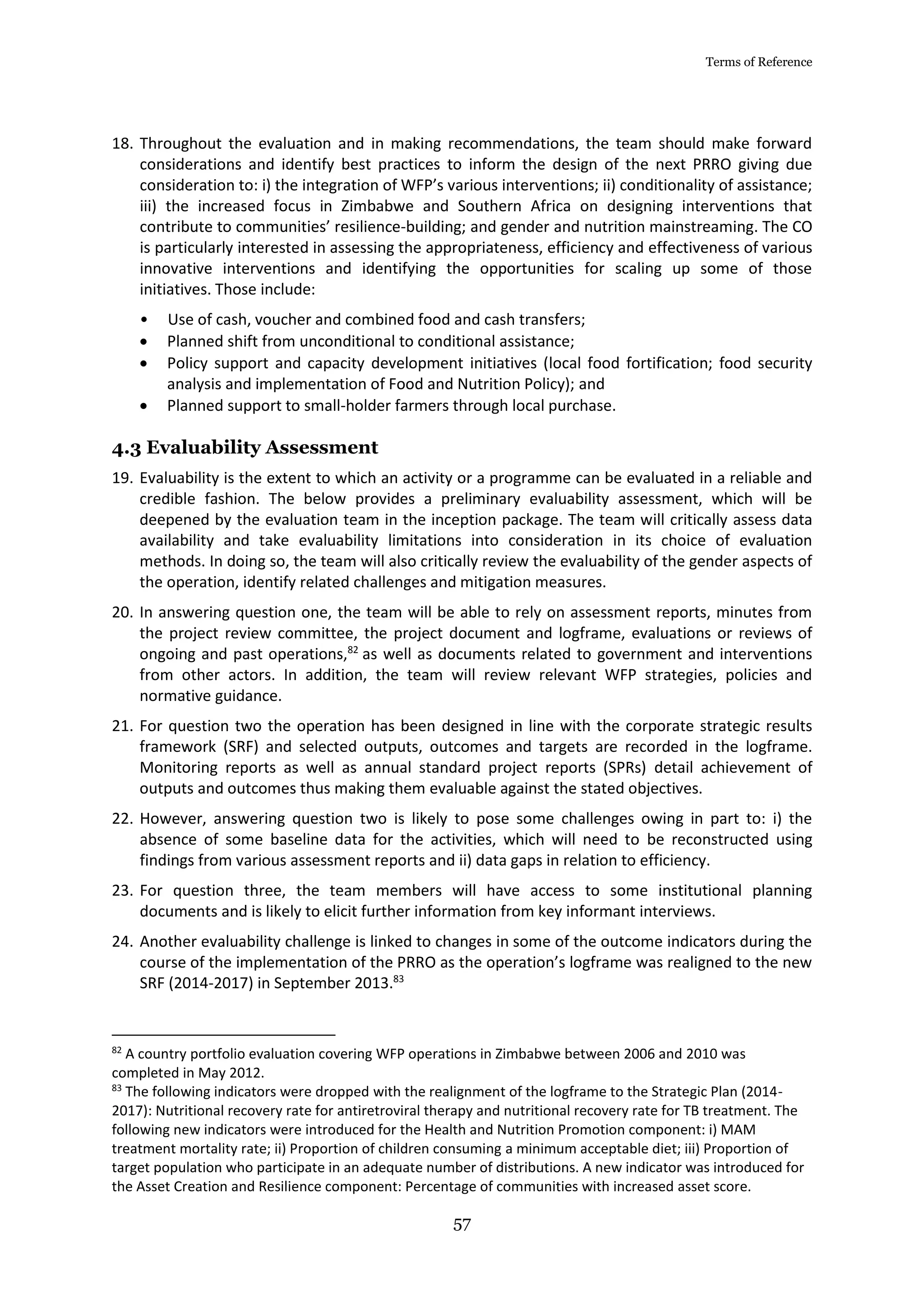 Terms of Reference
57
18. Throughout the evaluation and in making recommendations, the team should make forward
considerations and identify best practices to inform the design of the next PRRO giving due
consideration to: i) the integration of WFP’s various interventions; ii) conditionality of assistance;
iii) the increased focus in Zimbabwe and Southern Africa on designing interventions that
contribute to communities’ resilience-building; and gender and nutrition mainstreaming. The CO
is particularly interested in assessing the appropriateness, efficiency and effectiveness of various
innovative interventions and identifying the opportunities for scaling up some of those
initiatives. Those include:
• Use of cash, voucher and combined food and cash transfers;
 Planned shift from unconditional to conditional assistance;
 Policy support and capacity development initiatives (local food fortification; food security
analysis and implementation of Food and Nutrition Policy); and
 Planned support to small-holder farmers through local purchase.
4.3 Evaluability Assessment
19. Evaluability is the extent to which an activity or a programme can be evaluated in a reliable and
credible fashion. The below provides a preliminary evaluability assessment, which will be
deepened by the evaluation team in the inception package. The team will critically assess data
availability and take evaluability limitations into consideration in its choice of evaluation
methods. In doing so, the team will also critically review the evaluability of the gender aspects of
the operation, identify related challenges and mitigation measures.
20. In answering question one, the team will be able to rely on assessment reports, minutes from
the project review committee, the project document and logframe, evaluations or reviews of
ongoing and past operations,82
as well as documents related to government and interventions
from other actors. In addition, the team will review relevant WFP strategies, policies and
normative guidance.
21. For question two the operation has been designed in line with the corporate strategic results
framework (SRF) and selected outputs, outcomes and targets are recorded in the logframe.
Monitoring reports as well as annual standard project reports (SPRs) detail achievement of
outputs and outcomes thus making them evaluable against the stated objectives.
22. However, answering question two is likely to pose some challenges owing in part to: i) the
absence of some baseline data for the activities, which will need to be reconstructed using
findings from various assessment reports and ii) data gaps in relation to efficiency.
23. For question three, the team members will have access to some institutional planning
documents and is likely to elicit further information from key informant interviews.
24. Another evaluability challenge is linked to changes in some of the outcome indicators during the
course of the implementation of the PRRO as the operation’s logframe was realigned to the new
SRF (2014-2017) in September 2013.83
82
A country portfolio evaluation covering WFP operations in Zimbabwe between 2006 and 2010 was
completed in May 2012.
83
The following indicators were dropped with the realignment of the logframe to the Strategic Plan (2014-
2017): Nutritional recovery rate for antiretroviral therapy and nutritional recovery rate for TB treatment. The
following new indicators were introduced for the Health and Nutrition Promotion component: i) MAM
treatment mortality rate; ii) Proportion of children consuming a minimum acceptable diet; iii) Proportion of
target population who participate in an adequate number of distributions. A new indicator was introduced for
the Asset Creation and Resilience component: Percentage of communities with increased asset score.
 