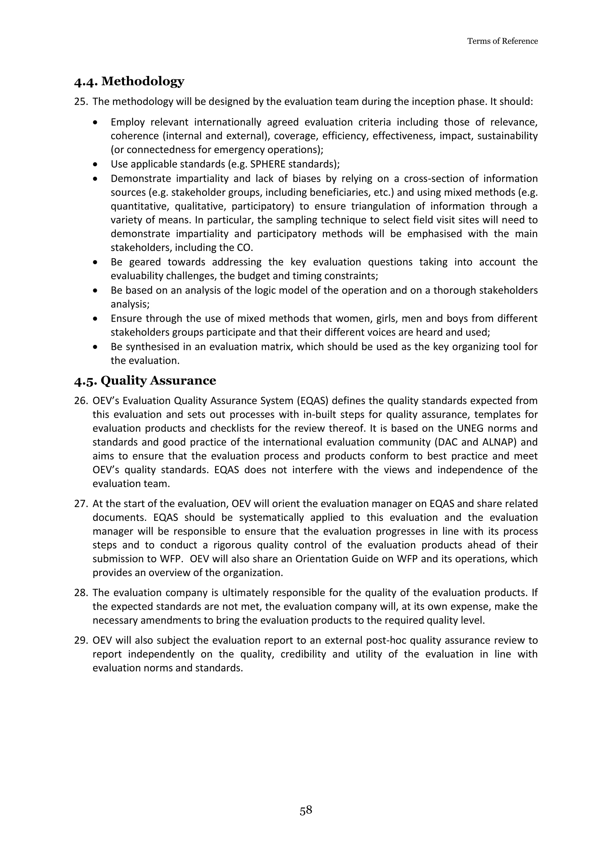 Terms of Reference
58
4.4. Methodology
25. The methodology will be designed by the evaluation team during the inception phase. It should:
 Employ relevant internationally agreed evaluation criteria including those of relevance,
coherence (internal and external), coverage, efficiency, effectiveness, impact, sustainability
(or connectedness for emergency operations);
 Use applicable standards (e.g. SPHERE standards);
 Demonstrate impartiality and lack of biases by relying on a cross-section of information
sources (e.g. stakeholder groups, including beneficiaries, etc.) and using mixed methods (e.g.
quantitative, qualitative, participatory) to ensure triangulation of information through a
variety of means. In particular, the sampling technique to select field visit sites will need to
demonstrate impartiality and participatory methods will be emphasised with the main
stakeholders, including the CO.
 Be geared towards addressing the key evaluation questions taking into account the
evaluability challenges, the budget and timing constraints;
 Be based on an analysis of the logic model of the operation and on a thorough stakeholders
analysis;
 Ensure through the use of mixed methods that women, girls, men and boys from different
stakeholders groups participate and that their different voices are heard and used;
 Be synthesised in an evaluation matrix, which should be used as the key organizing tool for
the evaluation.
4.5. Quality Assurance
26. OEV’s Evaluation Quality Assurance System (EQAS) defines the quality standards expected from
this evaluation and sets out processes with in-built steps for quality assurance, templates for
evaluation products and checklists for the review thereof. It is based on the UNEG norms and
standards and good practice of the international evaluation community (DAC and ALNAP) and
aims to ensure that the evaluation process and products conform to best practice and meet
OEV’s quality standards. EQAS does not interfere with the views and independence of the
evaluation team.
27. At the start of the evaluation, OEV will orient the evaluation manager on EQAS and share related
documents. EQAS should be systematically applied to this evaluation and the evaluation
manager will be responsible to ensure that the evaluation progresses in line with its process
steps and to conduct a rigorous quality control of the evaluation products ahead of their
submission to WFP. OEV will also share an Orientation Guide on WFP and its operations, which
provides an overview of the organization.
28. The evaluation company is ultimately responsible for the quality of the evaluation products. If
the expected standards are not met, the evaluation company will, at its own expense, make the
necessary amendments to bring the evaluation products to the required quality level.
29. OEV will also subject the evaluation report to an external post-hoc quality assurance review to
report independently on the quality, credibility and utility of the evaluation in line with
evaluation norms and standards.
 