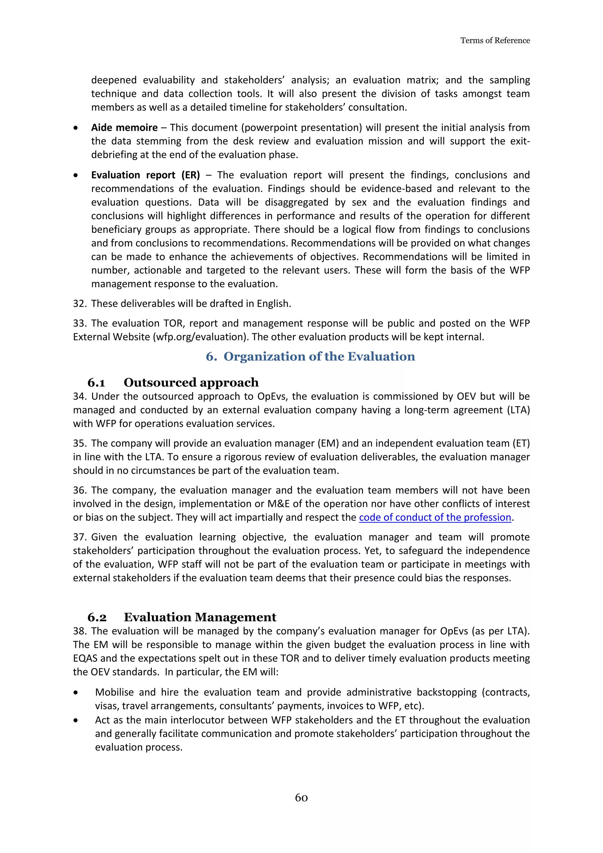 Terms of Reference
60
deepened evaluability and stakeholders’ analysis; an evaluation matrix; and the sampling
technique and data collection tools. It will also present the division of tasks amongst team
members as well as a detailed timeline for stakeholders’ consultation.
 Aide memoire – This document (powerpoint presentation) will present the initial analysis from
the data stemming from the desk review and evaluation mission and will support the exit-
debriefing at the end of the evaluation phase.
 Evaluation report (ER) – The evaluation report will present the findings, conclusions and
recommendations of the evaluation. Findings should be evidence-based and relevant to the
evaluation questions. Data will be disaggregated by sex and the evaluation findings and
conclusions will highlight differences in performance and results of the operation for different
beneficiary groups as appropriate. There should be a logical flow from findings to conclusions
and from conclusions to recommendations. Recommendations will be provided on what changes
can be made to enhance the achievements of objectives. Recommendations will be limited in
number, actionable and targeted to the relevant users. These will form the basis of the WFP
management response to the evaluation.
32. These deliverables will be drafted in English.
33. The evaluation TOR, report and management response will be public and posted on the WFP
External Website (wfp.org/evaluation). The other evaluation products will be kept internal.
6. Organization of the Evaluation
6.1 Outsourced approach
34. Under the outsourced approach to OpEvs, the evaluation is commissioned by OEV but will be
managed and conducted by an external evaluation company having a long-term agreement (LTA)
with WFP for operations evaluation services.
35. The company will provide an evaluation manager (EM) and an independent evaluation team (ET)
in line with the LTA. To ensure a rigorous review of evaluation deliverables, the evaluation manager
should in no circumstances be part of the evaluation team.
36. The company, the evaluation manager and the evaluation team members will not have been
involved in the design, implementation or M&E of the operation nor have other conflicts of interest
or bias on the subject. They will act impartially and respect the code of conduct of the profession.
37. Given the evaluation learning objective, the evaluation manager and team will promote
stakeholders’ participation throughout the evaluation process. Yet, to safeguard the independence
of the evaluation, WFP staff will not be part of the evaluation team or participate in meetings with
external stakeholders if the evaluation team deems that their presence could bias the responses.
6.2 Evaluation Management
38. The evaluation will be managed by the company’s evaluation manager for OpEvs (as per LTA).
The EM will be responsible to manage within the given budget the evaluation process in line with
EQAS and the expectations spelt out in these TOR and to deliver timely evaluation products meeting
the OEV standards. In particular, the EM will:
 Mobilise and hire the evaluation team and provide administrative backstopping (contracts,
visas, travel arrangements, consultants’ payments, invoices to WFP, etc).
 Act as the main interlocutor between WFP stakeholders and the ET throughout the evaluation
and generally facilitate communication and promote stakeholders’ participation throughout the
evaluation process.
 