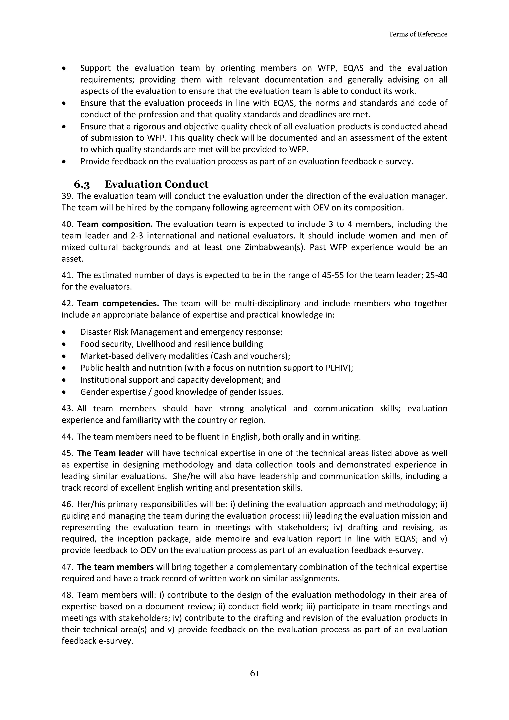 Terms of Reference
61
 Support the evaluation team by orienting members on WFP, EQAS and the evaluation
requirements; providing them with relevant documentation and generally advising on all
aspects of the evaluation to ensure that the evaluation team is able to conduct its work.
 Ensure that the evaluation proceeds in line with EQAS, the norms and standards and code of
conduct of the profession and that quality standards and deadlines are met.
 Ensure that a rigorous and objective quality check of all evaluation products is conducted ahead
of submission to WFP. This quality check will be documented and an assessment of the extent
to which quality standards are met will be provided to WFP.
 Provide feedback on the evaluation process as part of an evaluation feedback e-survey.
6.3 Evaluation Conduct
39. The evaluation team will conduct the evaluation under the direction of the evaluation manager.
The team will be hired by the company following agreement with OEV on its composition.
40. Team composition. The evaluation team is expected to include 3 to 4 members, including the
team leader and 2-3 international and national evaluators. It should include women and men of
mixed cultural backgrounds and at least one Zimbabwean(s). Past WFP experience would be an
asset.
41. The estimated number of days is expected to be in the range of 45-55 for the team leader; 25-40
for the evaluators.
42. Team competencies. The team will be multi-disciplinary and include members who together
include an appropriate balance of expertise and practical knowledge in:
 Disaster Risk Management and emergency response;
 Food security, Livelihood and resilience building
 Market-based delivery modalities (Cash and vouchers);
 Public health and nutrition (with a focus on nutrition support to PLHIV);
 Institutional support and capacity development; and
 Gender expertise / good knowledge of gender issues.
43. All team members should have strong analytical and communication skills; evaluation
experience and familiarity with the country or region.
44. The team members need to be fluent in English, both orally and in writing.
45. The Team leader will have technical expertise in one of the technical areas listed above as well
as expertise in designing methodology and data collection tools and demonstrated experience in
leading similar evaluations. She/he will also have leadership and communication skills, including a
track record of excellent English writing and presentation skills.
46. Her/his primary responsibilities will be: i) defining the evaluation approach and methodology; ii)
guiding and managing the team during the evaluation process; iii) leading the evaluation mission and
representing the evaluation team in meetings with stakeholders; iv) drafting and revising, as
required, the inception package, aide memoire and evaluation report in line with EQAS; and v)
provide feedback to OEV on the evaluation process as part of an evaluation feedback e-survey.
47. The team members will bring together a complementary combination of the technical expertise
required and have a track record of written work on similar assignments.
48. Team members will: i) contribute to the design of the evaluation methodology in their area of
expertise based on a document review; ii) conduct field work; iii) participate in team meetings and
meetings with stakeholders; iv) contribute to the drafting and revision of the evaluation products in
their technical area(s) and v) provide feedback on the evaluation process as part of an evaluation
feedback e-survey.
 