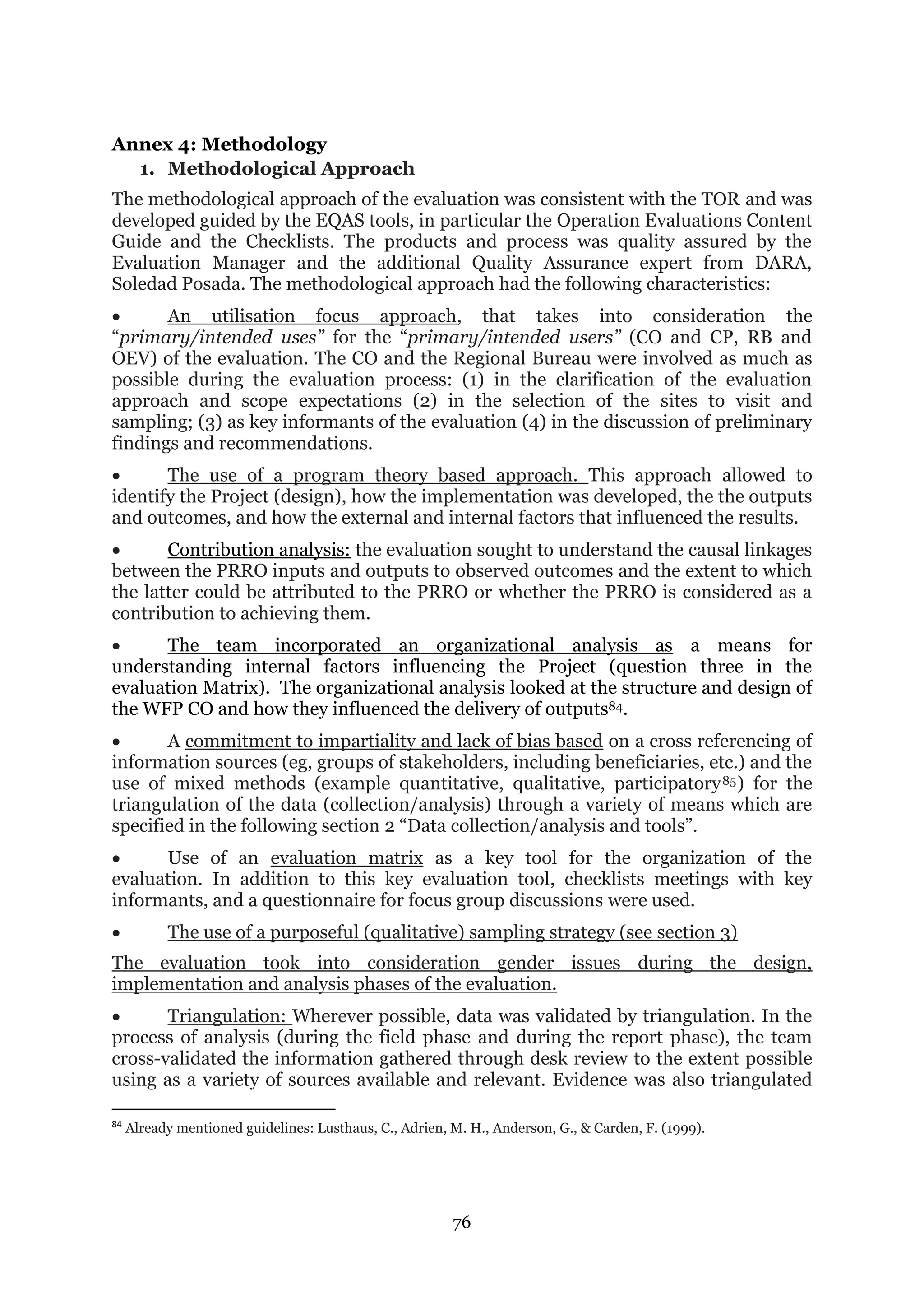 76
Annex 4: Methodology
1. Methodological Approach
The methodological approach of the evaluation was consistent with the TOR and was
developed guided by the EQAS tools, in particular the Operation Evaluations Content
Guide and the Checklists. The products and process was quality assured by the
Evaluation Manager and the additional Quality Assurance expert from DARA,
Soledad Posada. The methodological approach had the following characteristics:
 An utilisation focus approach, that takes into consideration the
“primary/intended uses” for the “primary/intended users” (CO and CP, RB and
OEV) of the evaluation. The CO and the Regional Bureau were involved as much as
possible during the evaluation process: (1) in the clarification of the evaluation
approach and scope expectations (2) in the selection of the sites to visit and
sampling; (3) as key informants of the evaluation (4) in the discussion of preliminary
findings and recommendations.
 The use of a program theory based approach. This approach allowed to
identify the Project (design), how the implementation was developed, the the outputs
and outcomes, and how the external and internal factors that influenced the results.
 Contribution analysis: the evaluation sought to understand the causal linkages
between the PRRO inputs and outputs to observed outcomes and the extent to which
the latter could be attributed to the PRRO or whether the PRRO is considered as a
contribution to achieving them.
 The team incorporated an organizational analysis as a means for
understanding internal factors influencing the Project (question three in the
evaluation Matrix). The organizational analysis looked at the structure and design of
the WFP CO and how they influenced the delivery of outputs84.
 A commitment to impartiality and lack of bias based on a cross referencing of
information sources (eg, groups of stakeholders, including beneficiaries, etc.) and the
use of mixed methods (example quantitative, qualitative, participatory85) for the
triangulation of the data (collection/analysis) through a variety of means which are
specified in the following section 2 “Data collection/analysis and tools”.
 Use of an evaluation matrix as a key tool for the organization of the
evaluation. In addition to this key evaluation tool, checklists meetings with key
informants, and a questionnaire for focus group discussions were used.
 The use of a purposeful (qualitative) sampling strategy (see section 3)
The evaluation took into consideration gender issues during the design,
implementation and analysis phases of the evaluation.
 Triangulation: Wherever possible, data was validated by triangulation. In the
process of analysis (during the field phase and during the report phase), the team
cross-validated the information gathered through desk review to the extent possible
using as a variety of sources available and relevant. Evidence was also triangulated
84
Already mentioned guidelines: Lusthaus, C., Adrien, M. H., Anderson, G., & Carden, F. (1999).
 