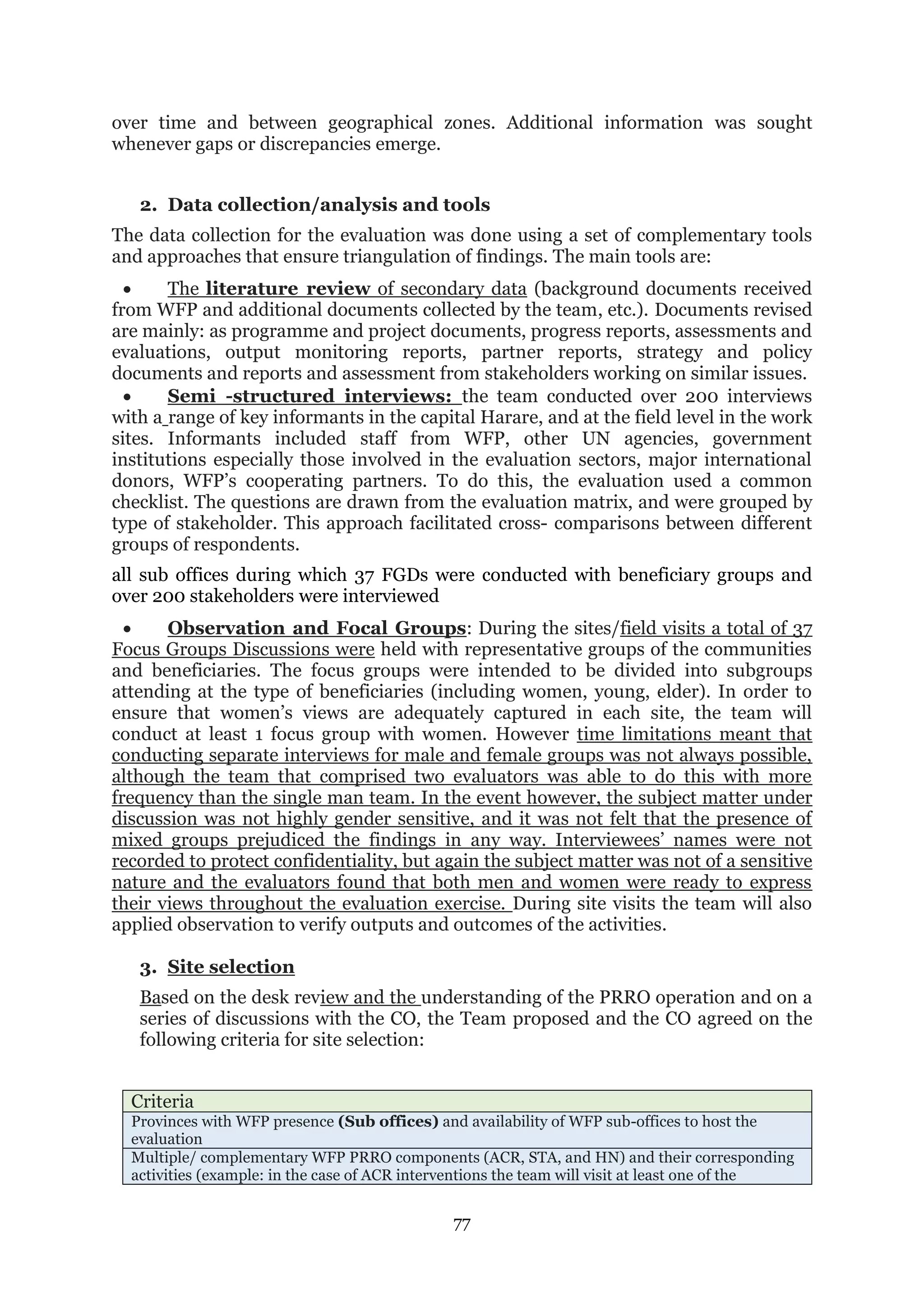 77
over time and between geographical zones. Additional information was sought
whenever gaps or discrepancies emerge.
2. Data collection/analysis and tools
The data collection for the evaluation was done using a set of complementary tools
and approaches that ensure triangulation of findings. The main tools are:
 The literature review of secondary data (background documents received
from WFP and additional documents collected by the team, etc.). Documents revised
are mainly: as programme and project documents, progress reports, assessments and
evaluations, output monitoring reports, partner reports, strategy and policy
documents and reports and assessment from stakeholders working on similar issues.
 Semi -structured interviews: the team conducted over 200 interviews
with a range of key informants in the capital Harare, and at the field level in the work
sites. Informants included staff from WFP, other UN agencies, government
institutions especially those involved in the evaluation sectors, major international
donors, WFP’s cooperating partners. To do this, the evaluation used a common
checklist. The questions are drawn from the evaluation matrix, and were grouped by
type of stakeholder. This approach facilitated cross- comparisons between different
groups of respondents.
all sub offices during which 37 FGDs were conducted with beneficiary groups and
over 200 stakeholders were interviewed
 Observation and Focal Groups: During the sites/field visits a total of 37
Focus Groups Discussions were held with representative groups of the communities
and beneficiaries. The focus groups were intended to be divided into subgroups
attending at the type of beneficiaries (including women, young, elder). In order to
ensure that women’s views are adequately captured in each site, the team will
conduct at least 1 focus group with women. However time limitations meant that
conducting separate interviews for male and female groups was not always possible,
although the team that comprised two evaluators was able to do this with more
frequency than the single man team. In the event however, the subject matter under
discussion was not highly gender sensitive, and it was not felt that the presence of
mixed groups prejudiced the findings in any way. Interviewees’ names were not
recorded to protect confidentiality, but again the subject matter was not of a sensitive
nature and the evaluators found that both men and women were ready to express
their views throughout the evaluation exercise. During site visits the team will also
applied observation to verify outputs and outcomes of the activities.
3. Site selection
Based on the desk review and the understanding of the PRRO operation and on a
series of discussions with the CO, the Team proposed and the CO agreed on the
following criteria for site selection:
Criteria
Provinces with WFP presence (Sub offices) and availability of WFP sub-offices to host the
evaluation
Multiple/ complementary WFP PRRO components (ACR, STA, and HN) and their corresponding
activities (example: in the case of ACR interventions the team will visit at least one of the
 