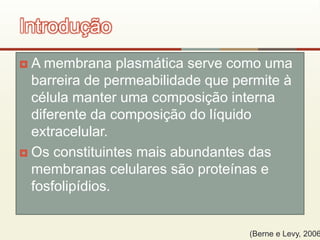  A membrana plasmática serve como uma
barreira de permeabilidade que permite à
célula manter uma composição interna
diferente da composição do líquido
extracelular.
 Os constituintes mais abundantes das
membranas celulares são proteínas e
fosfolipídios.
Introdução
(Berne e Levy, 2006
 