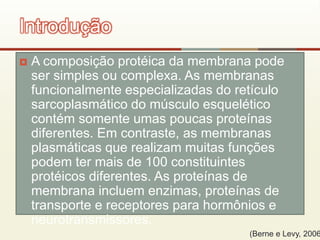  A composição protéica da membrana pode
ser simples ou complexa. As membranas
funcionalmente especializadas do retículo
sarcoplasmático do músculo esquelético
contém somente umas poucas proteínas
diferentes. Em contraste, as membranas
plasmáticas que realizam muitas funções
podem ter mais de 100 constituintes
protéicos diferentes. As proteínas de
membrana incluem enzimas, proteínas de
transporte e receptores para hormônios e
neurotransmissores.
Introdução
(Berne e Levy, 2006
 