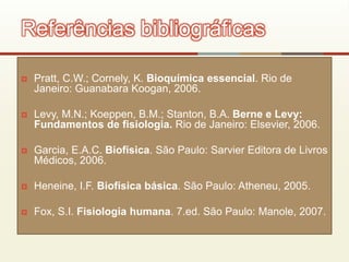  Pratt, C.W.; Cornely, K. Bioquímica essencial. Rio de
Janeiro: Guanabara Koogan, 2006.
 Levy, M.N.; Koeppen, B.M.; Stanton, B.A. Berne e Levy:
Fundamentos de fisiologia. Rio de Janeiro: Elsevier, 2006.
 Garcia, E.A.C. Biofísica. São Paulo: Sarvier Editora de Livros
Médicos, 2006.
 Heneine, I.F. Biofísica básica. São Paulo: Atheneu, 2005.
 Fox, S.I. Fisiologia humana. 7.ed. São Paulo: Manole, 2007.
Referências bibliográficas
 