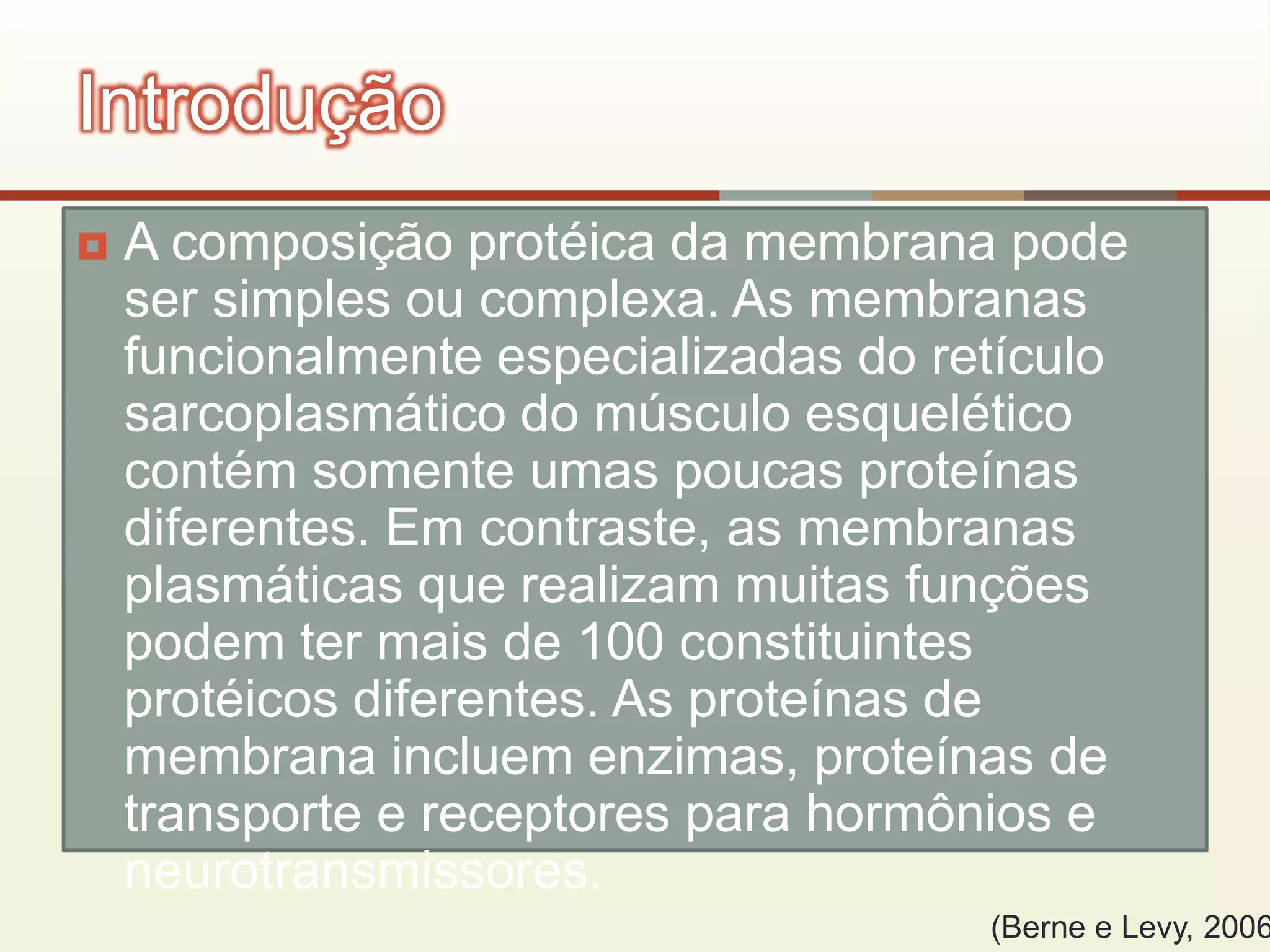  A composição protéica da membrana pode
ser simples ou complexa. As membranas
funcionalmente especializadas do retículo
sarcoplasmático do músculo esquelético
contém somente umas poucas proteínas
diferentes. Em contraste, as membranas
plasmáticas que realizam muitas funções
podem ter mais de 100 constituintes
protéicos diferentes. As proteínas de
membrana incluem enzimas, proteínas de
transporte e receptores para hormônios e
neurotransmissores.
Introdução
(Berne e Levy, 2006
 
