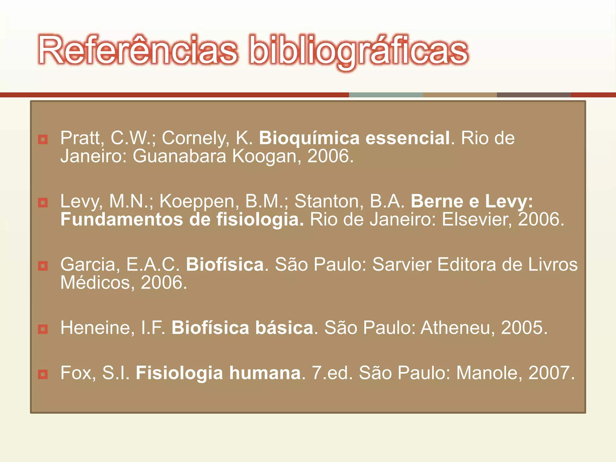  Pratt, C.W.; Cornely, K. Bioquímica essencial. Rio de
Janeiro: Guanabara Koogan, 2006.
 Levy, M.N.; Koeppen, B.M.; Stanton, B.A. Berne e Levy:
Fundamentos de fisiologia. Rio de Janeiro: Elsevier, 2006.
 Garcia, E.A.C. Biofísica. São Paulo: Sarvier Editora de Livros
Médicos, 2006.
 Heneine, I.F. Biofísica básica. São Paulo: Atheneu, 2005.
 Fox, S.I. Fisiologia humana. 7.ed. São Paulo: Manole, 2007.
Referências bibliográficas
 