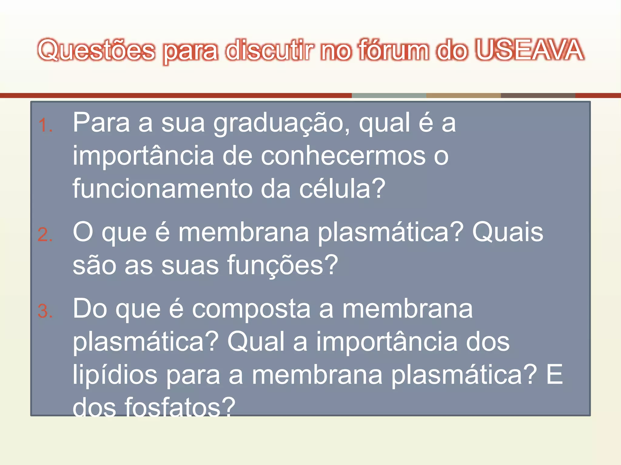 1. Para a sua graduação, qual é a
importância de conhecermos o
funcionamento da célula?
2. O que é membrana plasmática? Quais
são as suas funções?
3. Do que é composta a membrana
plasmática? Qual a importância dos
lipídios para a membrana plasmática? E
dos fosfatos?
Questões para discutir no fórum do USEAVA
 