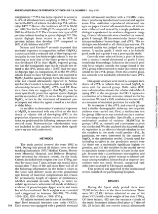 AMERICAN JOURNAL OF PERINATOLOGY/VOLUME 14, NUMBER 5 May 1997
toregulation.15
'16
PVL has been reported to occur in
5-17% of all infants born weighing <1500 g.17
~19
Be-
tween 66-100% of infants that develop PVL will de-
velop CP.16
-19
Hence, the incidence of CP is 30-50
per 1000/live births <1500 g20
-23
compared to 3 per
1000 in all births.24
"26
The characteristic type of CP
preterm infants develop is spastic diplegia.2127
The
spastic diplegic form occurs in up to 80% of
preterm infants that develop CP28
compared to
16% of all children with CP.29
Nelson and Grether30
recently reported that
antenatal exposure to magnesium sulfate (MgSO4)
is associated with a reduced risk of developing cere-
bral palsy in very low-birth-weight infants. It was in-
teresting to note that of the three preterm infants
that developed CP in thier MgSO4 exposed group,
two had the hemiparetic type that is typically not re-
lated to the cPVL lesion and 1 (33%) had the spas-
tic diplegic type. In comparison, 23 of the 39 (59%)
infants found to have CP that were not exposed to
MgSO4 had the spastic diplegic form. Because there
were not cranial ultrasounds reported in Nelson
and Grether's study it is not possible to explore the
relationship between MgSO4, cPVL, and CP. How-
ever, these data are suggestive that MgSO4 may be
more specifically protective against spastic diplegia
and its antecedent cPVL. In utero, fetal exposure to
MgSO4 occurs in the treatment of maternal pre-
eclampsia and when the agent is used as a tocolytic
to delay labor.
In an effort to determine if antenatal exposure
to MgSO4 is associated with any effect on the inci-
dence or relative risk of developing cPVL in the
population of preterm infants treated at our institu-
tions, we performed the following retrospective case-
control study. Periventricular echodensities were
not included in this analysis because their signifi-
cance are not well understood.
METHODS
The study period covered the years 1992 to
1994. During this period all infants born at three
teaching institutions (NYU Medical Center, Morris-
town Memorial Hospital, and Bellevue Hospital)
were reviewed for entrance criteria for the study.
Criteria included birth weights less than 1750 g, sur-
vival for more than 7 days, at least one cranial ultra-
sound after 7 days of life and must have had all of
the following information in the infant's chart or
the labor and delivery room records: gestational
age; history of maternal complications and reason
for prematurity; length of rupture of membranes;
whether antenatal steroids, MgSO4, or other to-
colytic agents were administered; mode of delivery;
evidence of pre-eclampsia; Apgar scores; and num-
ber of days intubated. Birth weights were recorded
and categorized as between 500-700, 751-1000,
1001-1250, 1251-1500, or 1501-1750 g.
All infants received care in one of the three ter-
tiary level neonatal intensive care units (NICU).
304 Each center was equipped with a portable neonatal
cranial ultrasound machine with a 7.5-MHz trans-
ducer producing transfontanel coronal and sagittal
scans. One institution reproduced ultrasound im-
ages on paper. Cranial ultrasounds from all infants
were collected and re-read by a single pediatric ra-
diologist experienced in newborn diagnostic imag-
ing. Cranial ultrasounds were classified as normal,
grade I through III intraventricular hemorrhage,
intraparenchymal hemorrhage, and cPVL. The ra-
diologist was blinded to all clinical parameters. Ul-
trasound quality was judged on a 4-point grading
system. A quality grade 1 study was a technically
good study and a grade 4 was a poor-quality study.
Controls were selected from a pool of infants
with a normal cranial ultrasound or grade I intra-
ventricular hemorrhage. Infants in the control pool
with birth weights outside the range found in the
cPVL group were removed to make the control pool
similar to the cPVL group. From this control pool,
two controls were randomly selected for each cPVL
case.
Chi-square analyses were used to compare inci-
dence of cPVL in infants that received MgSO4 in
utero with the control group. Odds ratios (OR)
were calculated to estimate the relative risk of devel-
oping cPVL in the two groups. An OR <1 represents
a reduction of a disease outcome related to the in-
tervention. We used a 95% confidence interval (CI)
as a measure of statistical precision for each OR.
To determine if the cPVL and control groups
had a similar demographic make-up, two separate
analyses were carried out. First, a multivariate test
for group differences was carried out on a number
of noncategorical variables. Specifically, a one-way
multivariate analysis of variance (MANOVA) by
groups (cPVL vs. control) and a univariate analysis
was conducted. We also analyzed the data with logis-
tic regression in an effort to identify whether or not
the variables in the study could predict cPVL. In
particular, we were interested in the nature of
MgSO4 in the prediction model. Criteria used for
including variables in the prediction model were
(a) there was a statistically significant logistic re-
gression, and (b) the variables in the model served
to maximize correct prediction of cases in the sam-
ple. Because this is a preliminary investigation and
there were no clear a priori reasons to identify pri-
macy among variables, hierarchical or stepwise pro-
cedures were not used. Second, categorical vari-
ables were analyzed by Chi-square analysis.
This protocol was approved by the institutional
review boards of the participating hospitals.
RESULTS
During the 2-year study period there were
23,382 infants born at the three institutions. There
were 561 (2.4%) infants admitted to one of the
three NICUs with a birth weight of less than 1750 g.
Of these infants, 492 met the entrance criteria of
the study. Seventeen infants died prior to 7 days of
life, 23 infants did not receive cranial ultrasounds
Downloadedby:NYU.Copyrightedmaterial.
 