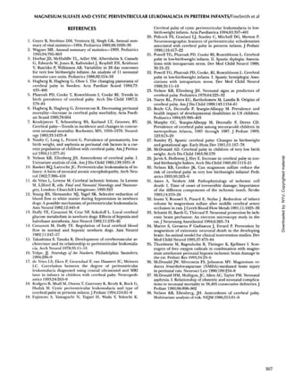 MAGNESIUM SULFATE AND CYSTIC PERIVENTRICULAR LEUKOMALACIA IN PRETERM INFANTS/FineSmith et al
REFERENCES
1. Guyer B, Strobino DM, Venttura SJ, Singh GK. Annual sum-
mary of vital statistics—1994. Pediatrics 1995;96:1029-39
2. Wagner ME. Annual summary of statistics—1993. Pediatrics
1995;94:792-803
3. Horbar JD, McHuliffe TL, Adler SM, Albersheim S, Cassady
G, Edwards W, Jones R, Kaftwinkel J, Kraybill EN, Krishnan
V, Raschko P, Wilkinson AR. Variability in 28 day outcomes
for very low birthweight infants: An analysis of 11 neonatal
intensive care units. Pediatrics 1988;82:554-59
4. Hagberg B, Hagberg G, Olow I. The changing panorama of
cerebral palsy in Sweden. Acta Paediatr Scand 1984;73:
433-400
5. Pharoah PD, Cooke T, Rosenbloom I, Cooke RI. Trends in
birth prevalence of cerebral palsy. Arch Dis Child 1987;2:
379-84
6. Hagberg B, Hagberg G, Zetterstrom R. Decreasing perinatal
mortality—Increase in cerebral palsy morbidity. Acta Paedi-
atr Scand 1989;78:664
7. Krudrjavcev T, Schoenberg BS, Kurland LT, Groover, RV.
Cerebral palsy—Trends in incidence and changes in concur-
rent neonatal mortality: Rochester, MN, 1950-1976. Neurol-
ogy 1983;33:1433-8
8. Naulty C, Long L, Pettett G. Prevalence of prematurity, low
birth weight, and asphyxia as perinatal risk factors in a cur-
rent population of children with cerebral palsy. Am J Perina-
tol 1994;11:377-81
9. Nelson KB, Ellenberg JH. Antecedents of cerebral palsy. I.
Univariate analysis of risk. AmJ Dis Child 1985;139:1031-8
10. Banker BQ, LarrocheJC. Periventricular leukomalacia of in-
fancy: A form of neonatal anoxic encephalopathy. Arch Neu-
rol 1962;7:386-410
11. de Vries L, Levene M. Cerebral ischemic lesions. In Levene
M, Lilford R, eds. Fetal and Neonatal Neurology and Neurosur-
gery. London: Churchill Livingstone; 1995:323
12. Young RS, Hernandez MJ, Yagel SK. Selective reduction of
blood flow to white matter during hypotension in newborn
dogs: A possible mechanism of periventricular leukomalacia.
Ann Neurol 1982;12:445-8
13. Duffy TE, Cavazzuti M, Cruz NF, Sokoloff L. Local cerebral
glucose metabolism in newborn dogs: Effects of hypoxia and
halothane anesthesia. Ann Neurol 1982;11:233-46
14. Cavazzuti M, Duffy TE. Regulation of local cerebral blood
flow in normal and hypoxic newborn dogs. Ann Neurol
1982;11:247-57
15. Takashima S, Tanaka K. Development of cerebrovascular ar-
chitecture and its relationship to periventricular leukomala-
cia. Arch Neurol 1978;35:11-16
16. Volpe, JJ. Neurology of the Newborn. Philadelphia: Saunders;
1994:296-9
17. de Vries LS, Eken P, Groendaal F, van Haastert IC, Meiners
LC. Correlation between the degree of periventricular
leukomalacia diagnosed using cranial ultrasound and MRI
later in infancy in children with cerebral palsy. Neuropedi-
atrics 1993;24:263-9
18. Rodgers B, Msall M, Owens T, Guernsey K, Brody K, Buck G,
Hudak M. Cystic periventricular leukomalacia and type of
cerebral palsy in preterm infants. J Pediatr 1994;124:Sl-8
19. Fujimoto S, Yamaguchi N, Togari H, Wada Y, Yokochi K.
Cerebral palsy of cystic periventricular leukomalacia in low-
birth-weight infants. Acta Paediatrica 1994;83:397-401
20. Pidcock FS, Graziani LJ, Stanley C, Mitchell DG, Merton P.
Neurosonographic features of periventricular echodensities
associated with cerebral palsy in preterm infants. J Pediatr
1990;116:417-22
21. Powell TG, Pharoah PD, Cooke RI, Rosenbloom L. Cerebral
palsy in low-birthweight infants. II. Spastic diplegia: Associa-
tions with intrapartum stress. Dev Med Child Neurol 1988;
30:19-25
22. Powell TG, Pharoah PD, Cooke, RI, Rosenbloom L. Cerebral
palsy in low-birthweight infants. I. Spastic hemiplegia: Asso-
ciations with intrapartum stress. Dev Med Child Neurol
1988;30:ll-18
23. Nelson KB, Ellenberg JH. Neonatal signs as predictors of
cerebral palsy. Pediatrics 1979;64:225-32
24. Naeye RL, Peters EC, Bartholomew M, Landis B. Origins of
cerebral palsy. AmJ Dis Child 1989;143:1154-61
25. Boyle CA, Decoufle P, Yeargin-Allsopp M. Prevalence and
health impact of developmental disabilities in US children.
Pediatrics 1994;93:399-403
26. Murphy CC, Yeargin-Allsopp M, Decoufle P, Drews CD.
Prevalence of cerebral palsy among ten-year-old children in
metropolitan Atlanta, 1985 through 1987. J Pediatr 1993;
123:S13-20
27. Stanley FJ. Spastic cerebral palsy: Changes in birthweight
and gestational age. Early Hum Dev 1981;51:167-78
28. McDonald AD. Cerebral palsy in children of very low birth
weight. Arch Dis Child 1963;38:579
29. Jarvis S, HollowayJ, Hey E. Increase in cerebral palsy in nor-
mal birthweight babies. Arch Dis Child 1985;60:1113-21
30. Nelson KB, Grether JK. Can magnsium sulfate reduce the
risk of cerebral palsy in very low birthweight infants? Pedi-
atrics 1995;95:263-9
31. Ames A, Nesbett AM. Pathophysiology of ischemic cell
death: I. Time of onset of irreversible damage; Importance
of the different components of the ischemic insult. Stroke
1983;14:219-26
32. Izumi Y, Roussel S, Pinard E, Seylaz J. Reduction of infarct
volume by magnesium sulfate after middle cerebral artery
occlusion in rats.J Cereb Blood Flow Metab 1991 ;11:1025-30
33. Schmitt H, Barth G, Thierauf P. Neuronal protection by isch-
emic brain perfusion: An electron microscopy study in the
rat. J Neurosurg Anesthesiol 1994;6:265-74
34. Marret S, Gressens P Gadisseux J, Evrard P. Prevention by
magnesium of exitotoxic neuronal death in the developing
brain: An animal model for clinical intervention studies. Dev
Med Child Neurol 1995;37:473-84
35. Thordstein M, Bagenholm R, Thringer K, Kjellmer I. Scav-
engers of free oxygen radicals in combination with magne-
sium ameliorate perinatal hypoxic-ischemic brain damage in
the rat. Pediatr Res 1993;34:23-6
36. McDonald JW, Silverstein FS, Johnston MV. Magnesium re-
duces iV-methyl-D-aspartate (NMDA)-mediated brain injury
in perinatal rats. Neurosci Lett 1990;109:234-8
37. McDonald HM, Mulligan, JC, Allen AC, Taylor PM. Neonatal
asphyxia. I. Relationship of obstetric and neonatal complica-
tions to neonatal mortality in 38,405 consecutive deliveries. J
Pediatr 1980;96:898-902
38. Nelson KB, Ellenberg, JH. Antecedents of cerebral palsy.
Multivariate analysis of risk. NEJM 1986;315:81-6
307
Downloadedby:NYU.Copyrightedmaterial.
 