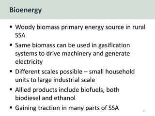 Bioenergy
 Woody biomass primary energy source in rural
SSA
 Same biomass can be used in gasification
systems to drive machinery and generate
electricity
 Different scales possible – small household
units to large industrial scale
 Allied products include biofuels, both
biodiesel and ethanol
 Gaining traction in many parts of SSA 11
 