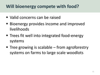 Will bioenergy compete with food?
 Valid concerns can be raised
 Bioenergy provides income and improved
livelihoods
 Trees fit well into integrated food-energy
systems
 Tree growing is scalable – from agroforestry
systems on farms to large scale woodlots
12
 