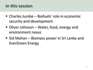 In this session
 Charles Jumbe – Biofuels’ role in economic
security and development
 Oliver Johnson – Water, food, energy and
environment nexus
 Sid Mohan – Biomass power in Sri Lanka and
EverGreen Energy
13
 
